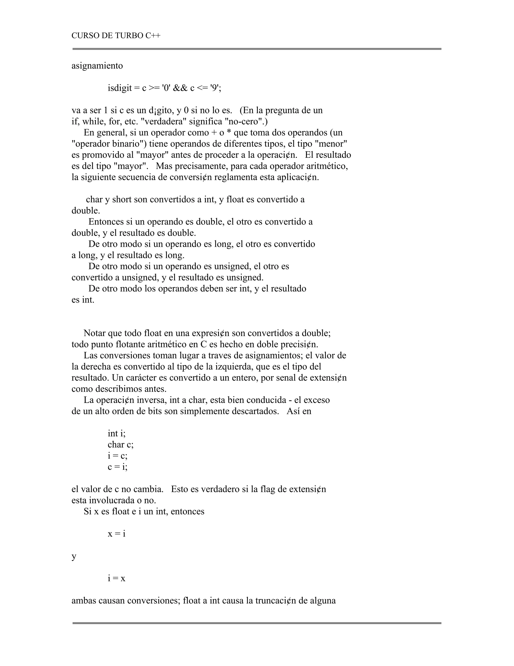 CURSO DE TURBO C++


asignamiento

         isdigit = c >= '0' && c <= '9';

va a ser 1 si c es un d¡gito, y 0 si no lo es. (En la pregunta de un
if, while, for, etc. "verdadera" significa "no-cero".)
    En general, si un operador como + o * que toma dos operandos (un
"operador binario") tiene operandos de diferentes tipos, el tipo "menor"
es promovido al "mayor" antes de proceder a la operaci¢n. El resultado
es del tipo "mayor". Mas precisamente, para cada operador aritmético,
la siguiente secuencia de conversi¢n reglamenta esta aplicaci¢n.

    char y short son convertidos a int, y float es convertido a
double.
     Entonces si un operando es double, el otro es convertido a
double, y el resultado es double.
     De otro modo si un operando es long, el otro es convertido
a long, y el resultado es long.
     De otro modo si un operando es unsigned, el otro es
convertido a unsigned, y el resultado es unsigned.
     De otro modo los operandos deben ser int, y el resultado
es int.


    Notar que todo float en una expresi¢n son convertidos a double;
todo punto flotante aritmético en C es hecho en doble precisi¢n.
    Las conversiones toman lugar a traves de asignamientos; el valor de
la derecha es convertido al tipo de la izquierda, que es el tipo del
resultado. Un carácter es convertido a un entero, por senal de extensi¢n
como describimos antes.
    La operaci¢n inversa, int a char, esta bien conducida - el exceso
de un alto orden de bits son simplemente descartados. Así en

         int i;
         char c;
         i = c;
         c = i;

el valor de c no cambia. Esto es verdadero si la flag de extensi¢n
esta involucrada o no.
    Si x es float e i un int, entonces

         x=i

y

         i=x

ambas causan conversiones; float a int causa la truncaci¢n de alguna
 