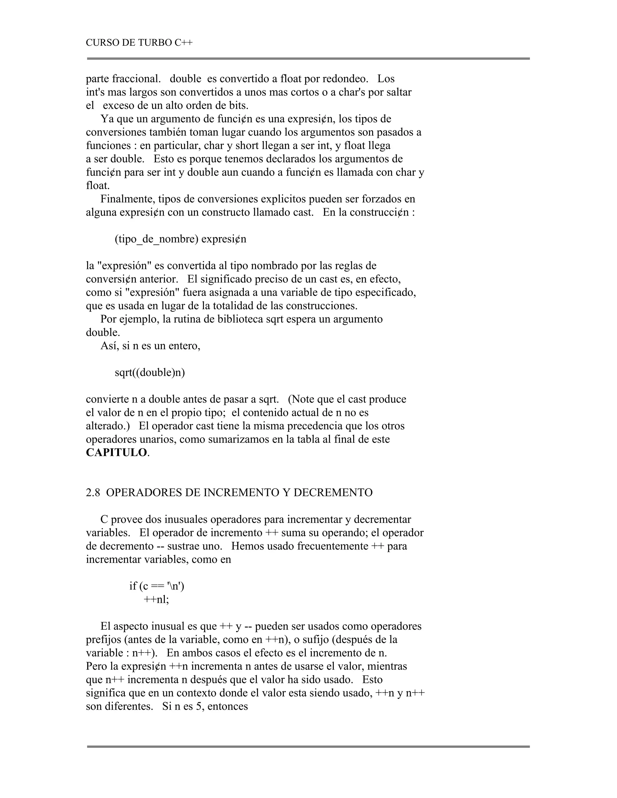 CURSO DE TURBO C++


parte fraccional. double es convertido a float por redondeo. Los
int's mas largos son convertidos a unos mas cortos o a char's por saltar
el exceso de un alto orden de bits.
    Ya que un argumento de funci¢n es una expresi¢n, los tipos de
conversiones también toman lugar cuando los argumentos son pasados a
funciones : en particular, char y short llegan a ser int, y float llega
a ser double. Esto es porque tenemos declarados los argumentos de
funci¢n para ser int y double aun cuando a funci¢n es llamada con char y
float.
    Finalmente, tipos de conversiones explicitos pueden ser forzados en
alguna expresi¢n con un constructo llamado cast. En la construcci¢n :

      (tipo_de_nombre) expresi¢n

la "expresión" es convertida al tipo nombrado por las reglas de
conversi¢n anterior. El significado preciso de un cast es, en efecto,
como si "expresión" fuera asignada a una variable de tipo especificado,
que es usada en lugar de la totalidad de las construcciones.
    Por ejemplo, la rutina de biblioteca sqrt espera un argumento
double.
    Así, si n es un entero,

      sqrt((double)n)

convierte n a double antes de pasar a sqrt. (Note que el cast produce
el valor de n en el propio tipo; el contenido actual de n no es
alterado.) El operador cast tiene la misma precedencia que los otros
operadores unarios, como sumarizamos en la tabla al final de este
CAPITULO.


2.8 OPERADORES DE INCREMENTO Y DECREMENTO

   C provee dos inusuales operadores para incrementar y decrementar
variables. El operador de incremento ++ suma su operando; el operador
de decremento -- sustrae uno. Hemos usado frecuentemente ++ para
incrementar variables, como en

         if (c == 'n')
             ++nl;

   El aspecto inusual es que ++ y -- pueden ser usados como operadores
prefijos (antes de la variable, como en ++n), o sufijo (después de la
variable : n++). En ambos casos el efecto es el incremento de n.
Pero la expresi¢n ++n incrementa n antes de usarse el valor, mientras
que n++ incrementa n después que el valor ha sido usado. Esto
significa que en un contexto donde el valor esta siendo usado, ++n y n++
son diferentes. Si n es 5, entonces
 