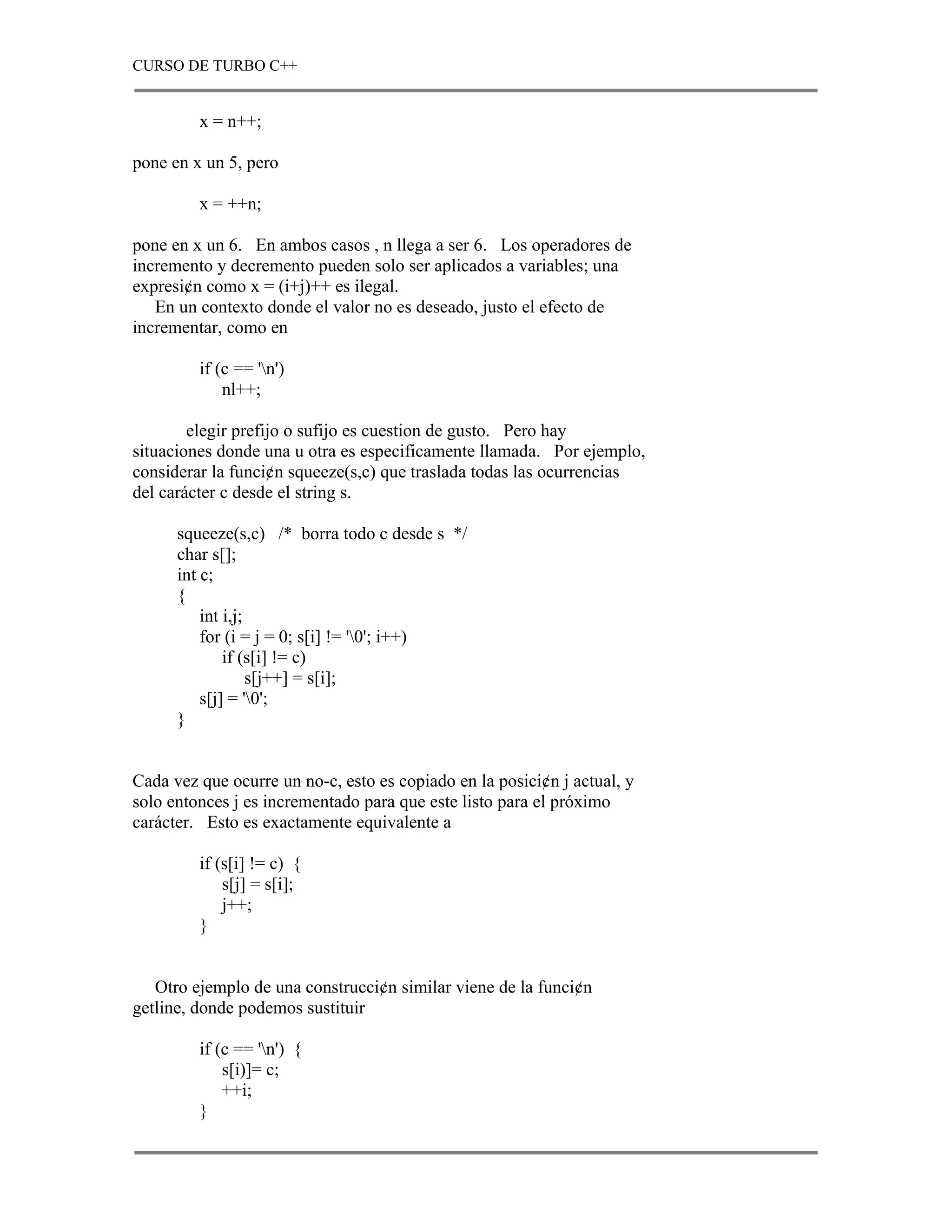 CURSO DE TURBO C++


         x = n++;

pone en x un 5, pero

         x = ++n;

pone en x un 6. En ambos casos , n llega a ser 6. Los operadores de
incremento y decremento pueden solo ser aplicados a variables; una
expresi¢n como x = (i+j)++ es ilegal.
   En un contexto donde el valor no es deseado, justo el efecto de
incrementar, como en

         if (c == 'n')
             nl++;

        elegir prefijo o sufijo es cuestion de gusto. Pero hay
situaciones donde una u otra es especificamente llamada. Por ejemplo,
considerar la funci¢n squeeze(s,c) que traslada todas las ocurrencias
del carácter c desde el string s.

      squeeze(s,c) /* borra todo c desde s */
      char s[];
      int c;
      {
          int i,j;
          for (i = j = 0; s[i] != '0'; i++)
              if (s[i] != c)
                   s[j++] = s[i];
          s[j] = '0';
      }


Cada vez que ocurre un no-c, esto es copiado en la posici¢n j actual, y
solo entonces j es incrementado para que este listo para el próximo
carácter. Esto es exactamente equivalente a

         if (s[i] != c) {
             s[j] = s[i];
             j++;
         }


   Otro ejemplo de una construcci¢n similar viene de la funci¢n
getline, donde podemos sustituir

         if (c == 'n') {
             s[i)]= c;
             ++i;
         }
 