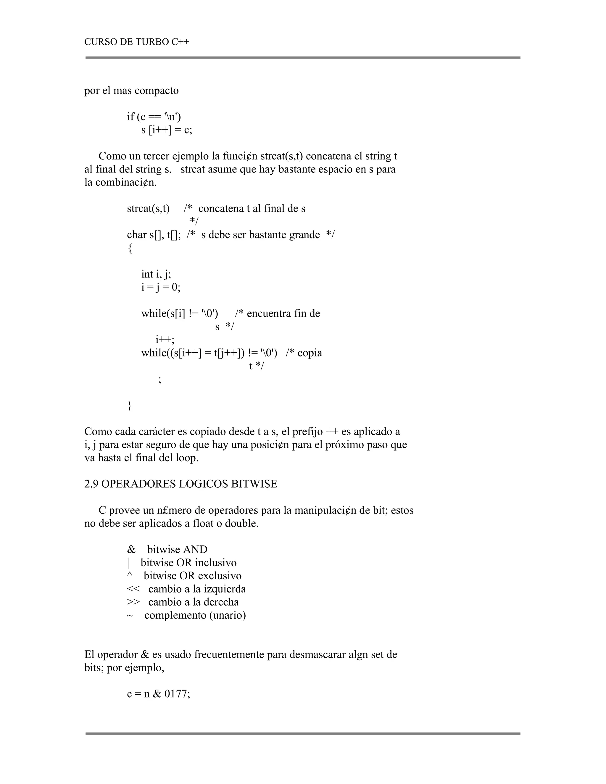 CURSO DE TURBO C++



por el mas compacto

         if (c == 'n')
             s [i++] = c;

    Como un tercer ejemplo la funci¢n strcat(s,t) concatena el string t
al final del string s. strcat asume que hay bastante espacio en s para
la combinaci¢n.

         strcat(s,t)    /* concatena t al final de s
                         */
         char s[], t[]; /* s debe ser bastante grande */
         {

             int i, j;
             i = j = 0;

             while(s[i] != '0') /* encuentra fin de
                               s */
               i++;
             while((s[i++] = t[j++]) != '0') /* copia
                                     t */
                ;

         }

Como cada carácter es copiado desde t a s, el prefijo ++ es aplicado a
i, j para estar seguro de que hay una posici¢n para el próximo paso que
va hasta el final del loop.

2.9 OPERADORES LOGICOS BITWISE

   C provee un n£mero de operadores para la manipulaci¢n de bit; estos
no debe ser aplicados a float o double.

         & bitwise AND
         | bitwise OR inclusivo
         ^ bitwise OR exclusivo
         << cambio a la izquierda
         >> cambio a la derecha
         ~ complemento (unario)


El operador & es usado frecuentemente para desmascarar algn set de
bits; por ejemplo,

         c = n & 0177;
 