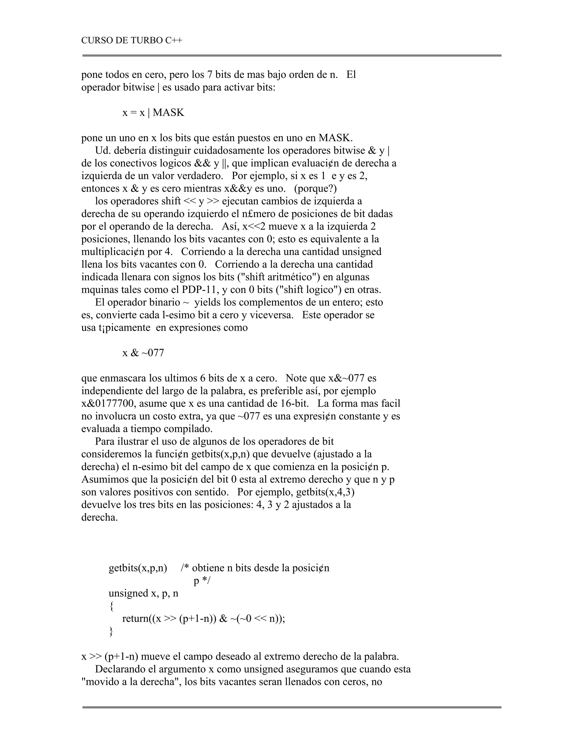 CURSO DE TURBO C++


pone todos en cero, pero los 7 bits de mas bajo orden de n. El
operador bitwise | es usado para activar bits:

         x = x | MASK

pone un uno en x los bits que están puestos en uno en MASK.
    Ud. debería distinguir cuidadosamente los operadores bitwise & y |
de los conectivos logicos && y ||, que implican evaluaci¢n de derecha a
izquierda de un valor verdadero. Por ejemplo, si x es 1 e y es 2,
entonces x & y es cero mientras x&&y es uno. (porque?)
    los operadores shift << y >> ejecutan cambios de izquierda a
derecha de su operando izquierdo el n£mero de posiciones de bit dadas
por el operando de la derecha. Así, x<<2 mueve x a la izquierda 2
posiciones, llenando los bits vacantes con 0; esto es equivalente a la
multiplicaci¢n por 4. Corriendo a la derecha una cantidad unsigned
llena los bits vacantes con 0. Corriendo a la derecha una cantidad
indicada llenara con signos los bits ("shift aritmético") en algunas
mquinas tales como el PDP-11, y con 0 bits ("shift logico") en otras.
    El operador binario ~ yields los complementos de un entero; esto
es, convierte cada l-esimo bit a cero y viceversa. Este operador se
usa t¡picamente en expresiones como

         x & ~077

que enmascara los ultimos 6 bits de x a cero. Note que x&~077 es
independiente del largo de la palabra, es preferible así, por ejemplo
x&0177700, asume que x es una cantidad de 16-bit. La forma mas facil
no involucra un costo extra, ya que ~077 es una expresi¢n constante y es
evaluada a tiempo compilado.
   Para ilustrar el uso de algunos de los operadores de bit
consideremos la funci¢n getbits(x,p,n) que devuelve (ajustado a la
derecha) el n-esimo bit del campo de x que comienza en la posici¢n p.
Asumimos que la posici¢n del bit 0 esta al extremo derecho y que n y p
son valores positivos con sentido. Por ejemplo, getbits(x,4,3)
devuelve los tres bits en las posiciones: 4, 3 y 2 ajustados a la
derecha.



      getbits(x,p,n)   /* obtiene n bits desde la posici¢n
                          p */
      unsigned x, p, n
      {
         return((x >> (p+1-n)) & ~(~0 << n));
      }

x >> (p+1-n) mueve el campo deseado al extremo derecho de la palabra.
   Declarando el argumento x como unsigned aseguramos que cuando esta
"movido a la derecha", los bits vacantes seran llenados con ceros, no
 