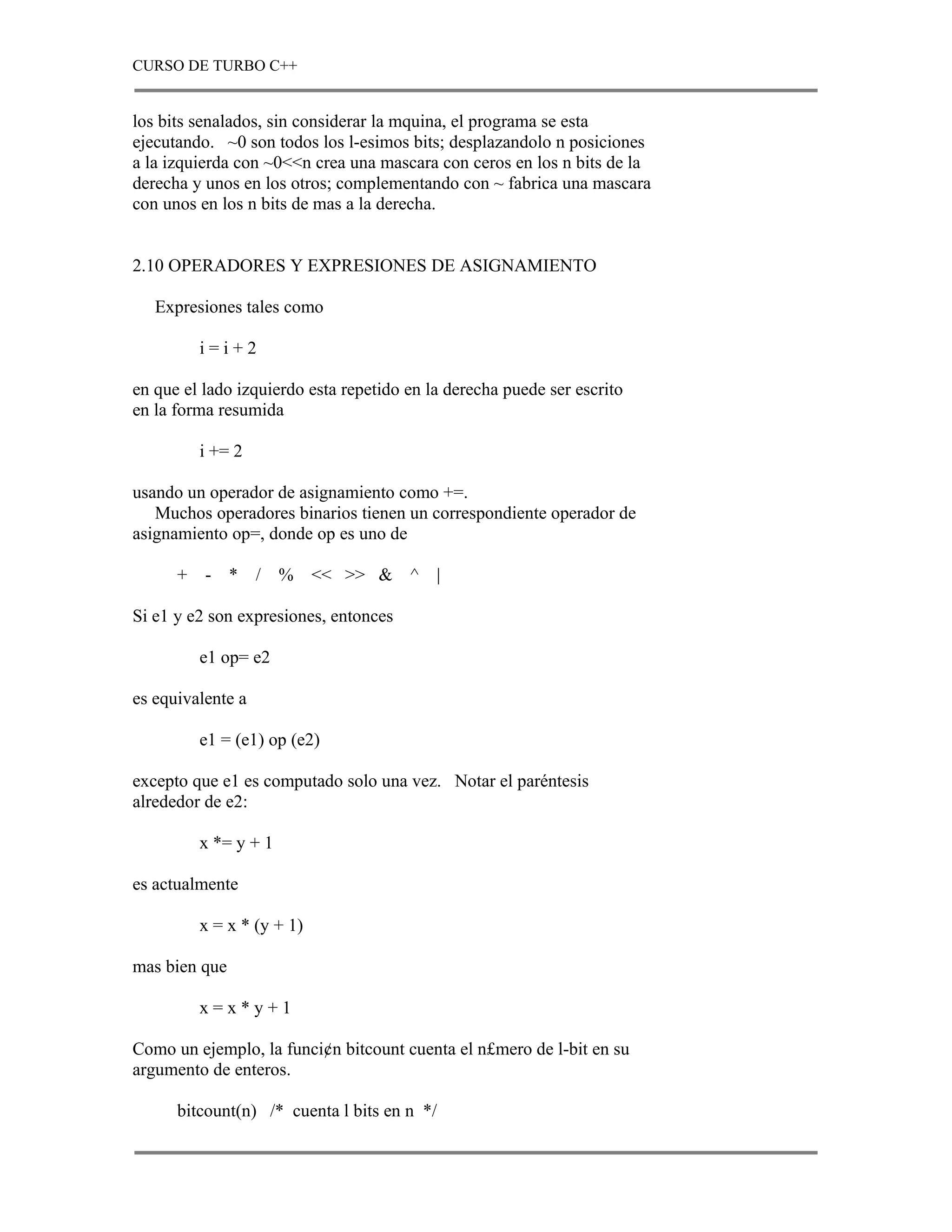CURSO DE TURBO C++


los bits senalados, sin considerar la mquina, el programa se esta
ejecutando. ~0 son todos los l-esimos bits; desplazandolo n posiciones
a la izquierda con ~0<<n crea una mascara con ceros en los n bits de la
derecha y unos en los otros; complementando con ~ fabrica una mascara
con unos en los n bits de mas a la derecha.


2.10 OPERADORES Y EXPRESIONES DE ASIGNAMIENTO

   Expresiones tales como

          i=i+2

en que el lado izquierdo esta repetido en la derecha puede ser escrito
en la forma resumida

          i += 2

usando un operador de asignamiento como +=.
   Muchos operadores binarios tienen un correspondiente operador de
asignamiento op=, donde op es uno de

      +   - *      /   %    << >> & ^      |

Si e1 y e2 son expresiones, entonces

          e1 op= e2

es equivalente a

          e1 = (e1) op (e2)

excepto que e1 es computado solo una vez. Notar el paréntesis
alrededor de e2:

          x *= y + 1

es actualmente

          x = x * (y + 1)

mas bien que

          x=x*y+1

Como un ejemplo, la funci¢n bitcount cuenta el n£mero de l-bit en su
argumento de enteros.

      bitcount(n) /* cuenta l bits en n */
 