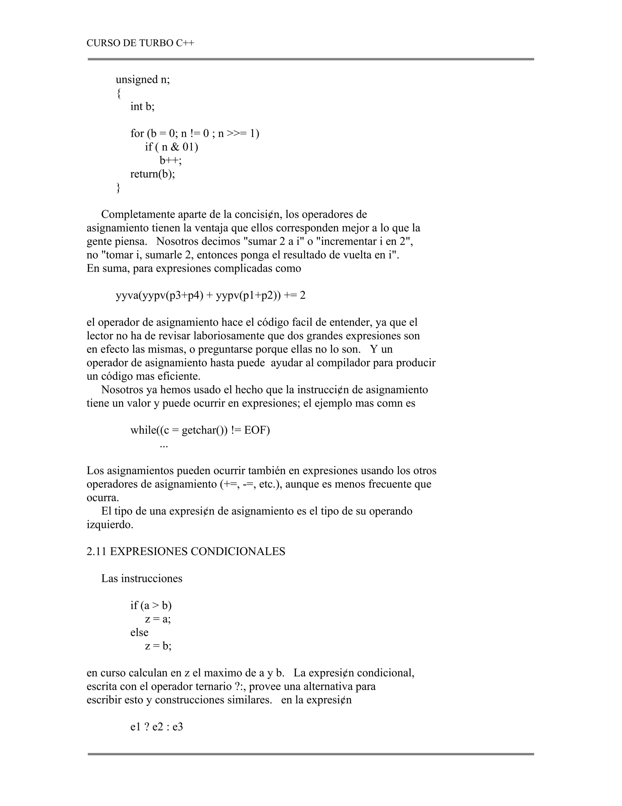 CURSO DE TURBO C++


      unsigned n;
      {
         int b;

          for (b = 0; n != 0 ; n >>= 1)
             if ( n & 01)
                 b++;
          return(b);
      }

   Completamente aparte de la concisi¢n, los operadores de
asignamiento tienen la ventaja que ellos corresponden mejor a lo que la
gente piensa. Nosotros decimos "sumar 2 a i" o "incrementar i en 2",
no "tomar i, sumarle 2, entonces ponga el resultado de vuelta en i".
En suma, para expresiones complicadas como

      yyva(yypv(p3+p4) + yypv(p1+p2)) += 2

el operador de asignamiento hace el código facil de entender, ya que el
lector no ha de revisar laboriosamente que dos grandes expresiones son
en efecto las mismas, o preguntarse porque ellas no lo son. Y un
operador de asignamiento hasta puede ayudar al compilador para producir
un código mas eficiente.
    Nosotros ya hemos usado el hecho que la instrucci¢n de asignamiento
tiene un valor y puede ocurrir en expresiones; el ejemplo mas comn es

          while((c = getchar()) != EOF)
                ...

Los asignamientos pueden ocurrir también en expresiones usando los otros
operadores de asignamiento (+=, -=, etc.), aunque es menos frecuente que
ocurra.
   El tipo de una expresi¢n de asignamiento es el tipo de su operando
izquierdo.

2.11 EXPRESIONES CONDICIONALES

   Las instrucciones

          if (a > b)
              z = a;
          else
              z = b;

en curso calculan en z el maximo de a y b. La expresi¢n condicional,
escrita con el operador ternario ?:, provee una alternativa para
escribir esto y construcciones similares. en la expresi¢n

          e1 ? e2 : e3
 