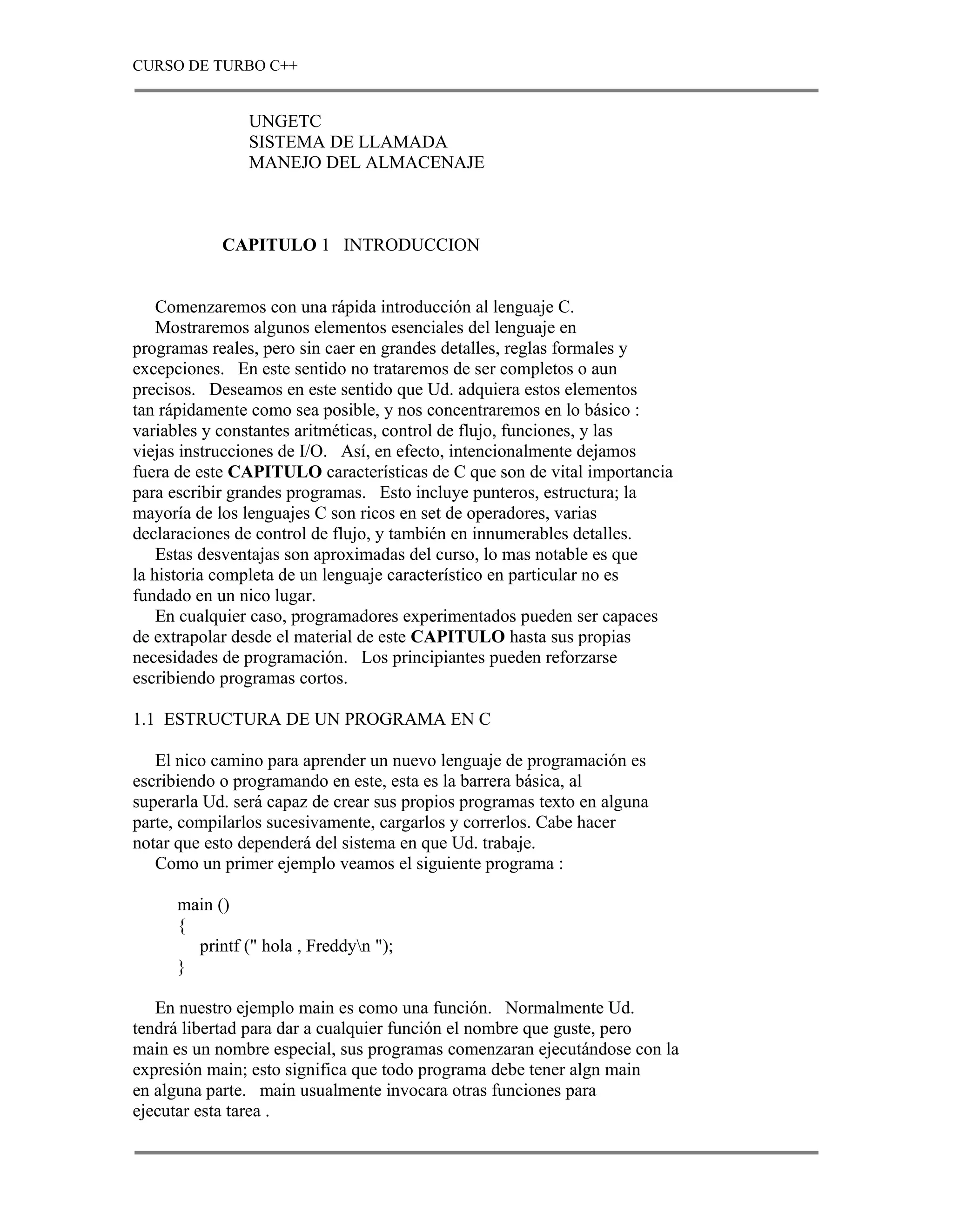 CURSO DE TURBO C++


                UNGETC
                SISTEMA DE LLAMADA
                MANEJO DEL ALMACENAJE



            CAPITULO 1 INTRODUCCION


    Comenzaremos con una rápida introducción al lenguaje C.
    Mostraremos algunos elementos esenciales del lenguaje en
programas reales, pero sin caer en grandes detalles, reglas formales y
excepciones. En este sentido no trataremos de ser completos o aun
precisos. Deseamos en este sentido que Ud. adquiera estos elementos
tan rápidamente como sea posible, y nos concentraremos en lo básico :
variables y constantes aritméticas, control de flujo, funciones, y las
viejas instrucciones de I/O. Así, en efecto, intencionalmente dejamos
fuera de este CAPITULO características de C que son de vital importancia
para escribir grandes programas. Esto incluye punteros, estructura; la
mayoría de los lenguajes C son ricos en set de operadores, varias
declaraciones de control de flujo, y también en innumerables detalles.
    Estas desventajas son aproximadas del curso, lo mas notable es que
la historia completa de un lenguaje característico en particular no es
fundado en un nico lugar.
    En cualquier caso, programadores experimentados pueden ser capaces
de extrapolar desde el material de este CAPITULO hasta sus propias
necesidades de programación. Los principiantes pueden reforzarse
escribiendo programas cortos.

1.1 ESTRUCTURA DE UN PROGRAMA EN C

   El nico camino para aprender un nuevo lenguaje de programación es
escribiendo o programando en este, esta es la barrera básica, al
superarla Ud. será capaz de crear sus propios programas texto en alguna
parte, compilarlos sucesivamente, cargarlos y correrlos. Cabe hacer
notar que esto dependerá del sistema en que Ud. trabaje.
   Como un primer ejemplo veamos el siguiente programa :

      main ()
      {
        printf (" hola , Freddyn ");
      }

   En nuestro ejemplo main es como una función. Normalmente Ud.
tendrá libertad para dar a cualquier función el nombre que guste, pero
main es un nombre especial, sus programas comenzaran ejecutándose con la
expresión main; esto significa que todo programa debe tener algn main
en alguna parte. main usualmente invocara otras funciones para
ejecutar esta tarea .
 