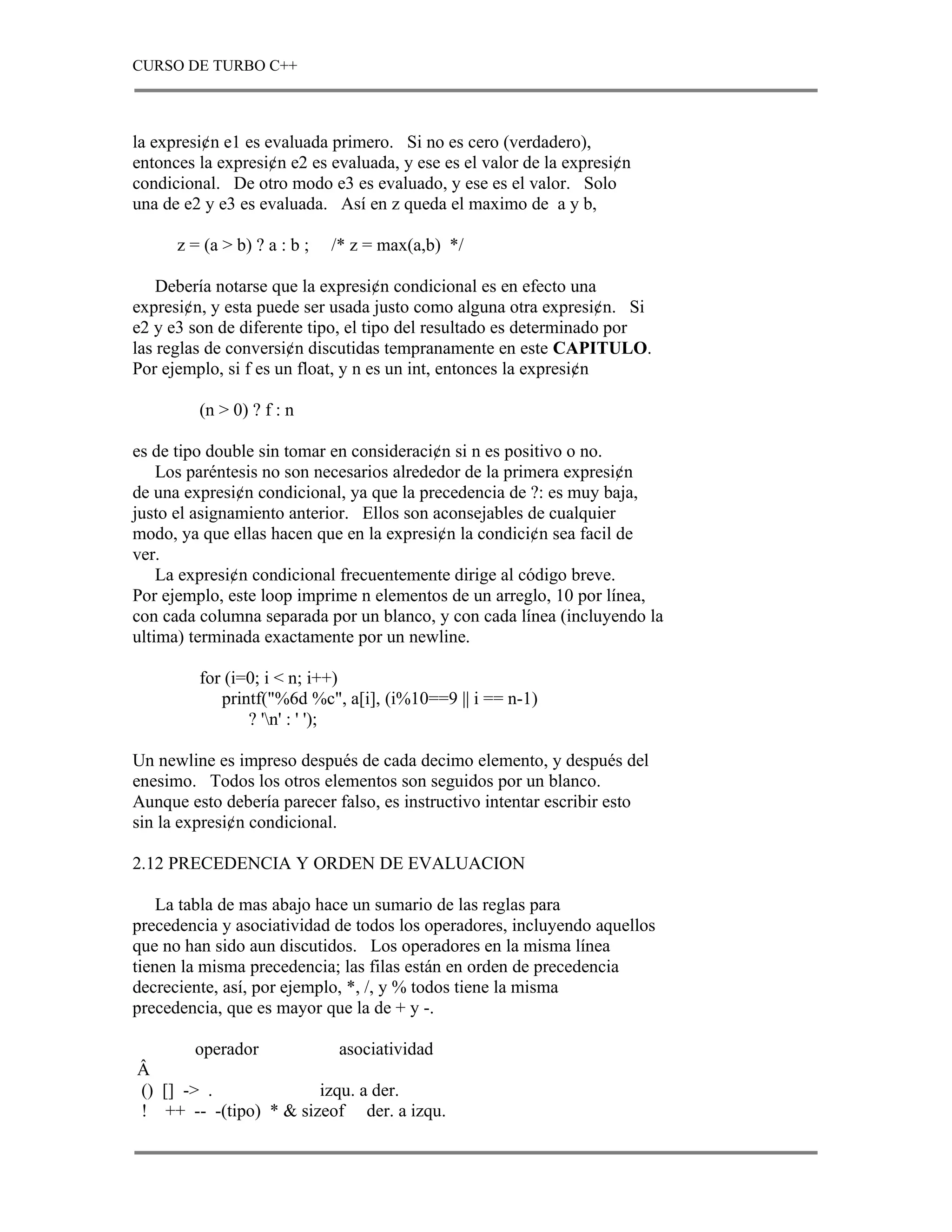 CURSO DE TURBO C++



la expresi¢n e1 es evaluada primero. Si no es cero (verdadero),
entonces la expresi¢n e2 es evaluada, y ese es el valor de la expresi¢n
condicional. De otro modo e3 es evaluado, y ese es el valor. Solo
una de e2 y e3 es evaluada. Así en z queda el maximo de a y b,

      z = (a > b) ? a : b ;   /* z = max(a,b) */

    Debería notarse que la expresi¢n condicional es en efecto una
expresi¢n, y esta puede ser usada justo como alguna otra expresi¢n. Si
e2 y e3 son de diferente tipo, el tipo del resultado es determinado por
las reglas de conversi¢n discutidas tempranamente en este CAPITULO.
Por ejemplo, si f es un float, y n es un int, entonces la expresi¢n

         (n > 0) ? f : n

es de tipo double sin tomar en consideraci¢n si n es positivo o no.
    Los paréntesis no son necesarios alrededor de la primera expresi¢n
de una expresi¢n condicional, ya que la precedencia de ?: es muy baja,
justo el asignamiento anterior. Ellos son aconsejables de cualquier
modo, ya que ellas hacen que en la expresi¢n la condici¢n sea facil de
ver.
    La expresi¢n condicional frecuentemente dirige al código breve.
Por ejemplo, este loop imprime n elementos de un arreglo, 10 por línea,
con cada columna separada por un blanco, y con cada línea (incluyendo la
ultima) terminada exactamente por un newline.

         for (i=0; i < n; i++)
            printf("%6d %c", a[i], (i%10==9 || i == n-1)
                ? 'n' : ' ');

Un newline es impreso después de cada decimo elemento, y después del
enesimo. Todos los otros elementos son seguidos por un blanco.
Aunque esto debería parecer falso, es instructivo intentar escribir esto
sin la expresi¢n condicional.

2.12 PRECEDENCIA Y ORDEN DE EVALUACION

    La tabla de mas abajo hace un sumario de las reglas para
precedencia y asociatividad de todos los operadores, incluyendo aquellos
que no han sido aun discutidos. Los operadores en la misma línea
tienen la misma precedencia; las filas están en orden de precedencia
decreciente, así, por ejemplo, *, /, y % todos tiene la misma
precedencia, que es mayor que la de + y -.

        operador          asociatividad
Â
() [] -> .             izqu. a der.
! ++ -- -(tipo) * & sizeof der. a izqu.
 