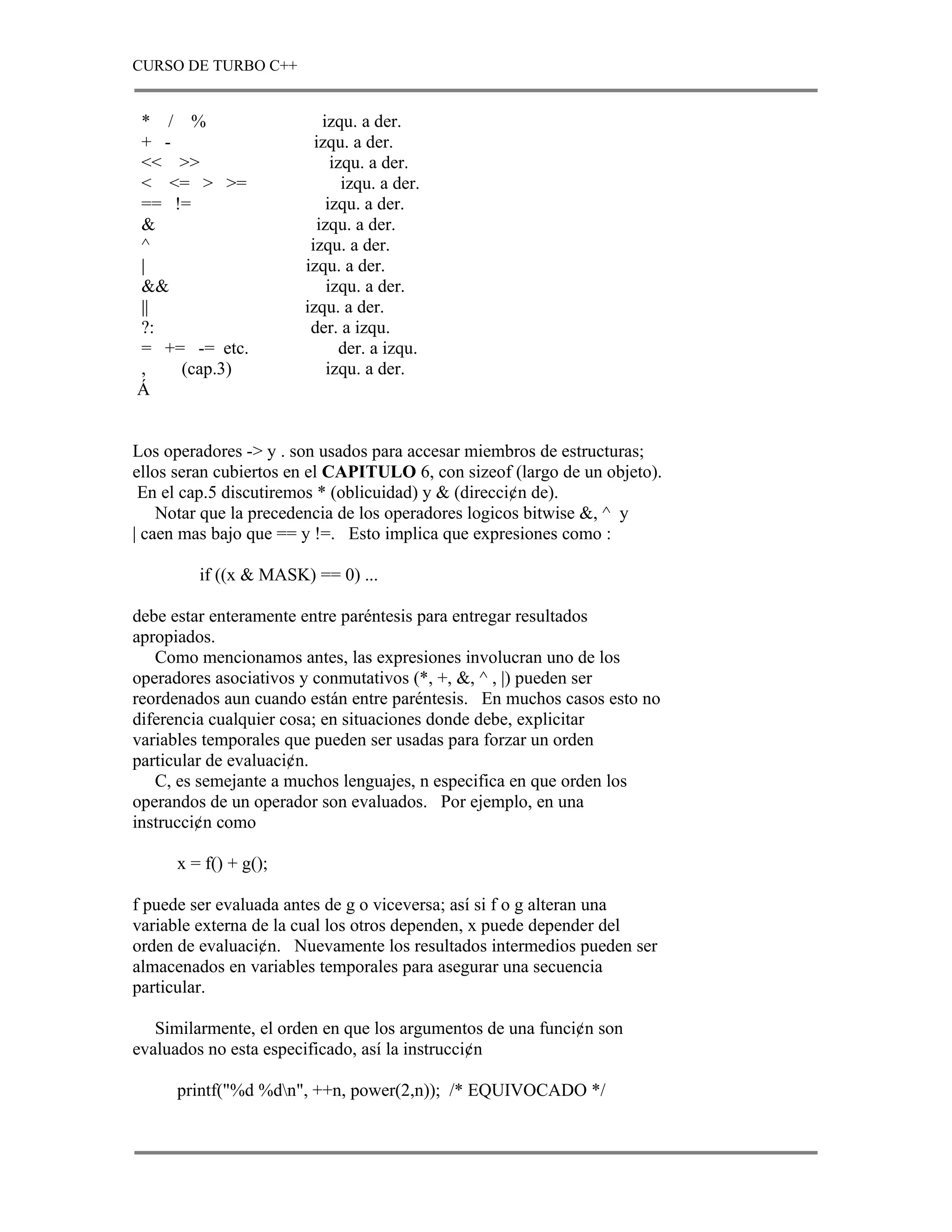 CURSO DE TURBO C++


* / %                     izqu. a der.
+ -                      izqu. a der.
<< >>                       izqu. a der.
< <= > >=                     izqu. a der.
== !=                      izqu. a der.
&                        izqu. a der.
^                       izqu. a der.
|                      izqu. a der.
&&                         izqu. a der.
||                     izqu. a der.
?:                      der. a izqu.
= += -= etc.                  der. a izqu.
,   (cap.3)                izqu. a der.
Á


Los operadores -> y . son usados para accesar miembros de estructuras;
ellos seran cubiertos en el CAPITULO 6, con sizeof (largo de un objeto).
 En el cap.5 discutiremos * (oblicuidad) y & (direcci¢n de).
    Notar que la precedencia de los operadores logicos bitwise &, ^ y
| caen mas bajo que == y !=. Esto implica que expresiones como :

         if ((x & MASK) == 0) ...

debe estar enteramente entre paréntesis para entregar resultados
apropiados.
   Como mencionamos antes, las expresiones involucran uno de los
operadores asociativos y conmutativos (*, +, &, ^ , |) pueden ser
reordenados aun cuando están entre paréntesis. En muchos casos esto no
diferencia cualquier cosa; en situaciones donde debe, explicitar
variables temporales que pueden ser usadas para forzar un orden
particular de evaluaci¢n.
   C, es semejante a muchos lenguajes, n especifica en que orden los
operandos de un operador son evaluados. Por ejemplo, en una
instrucci¢n como

      x = f() + g();

f puede ser evaluada antes de g o viceversa; así si f o g alteran una
variable externa de la cual los otros dependen, x puede depender del
orden de evaluaci¢n. Nuevamente los resultados intermedios pueden ser
almacenados en variables temporales para asegurar una secuencia
particular.

   Similarmente, el orden en que los argumentos de una funci¢n son
evaluados no esta especificado, así la instrucci¢n

      printf("%d %dn", ++n, power(2,n)); /* EQUIVOCADO */
 