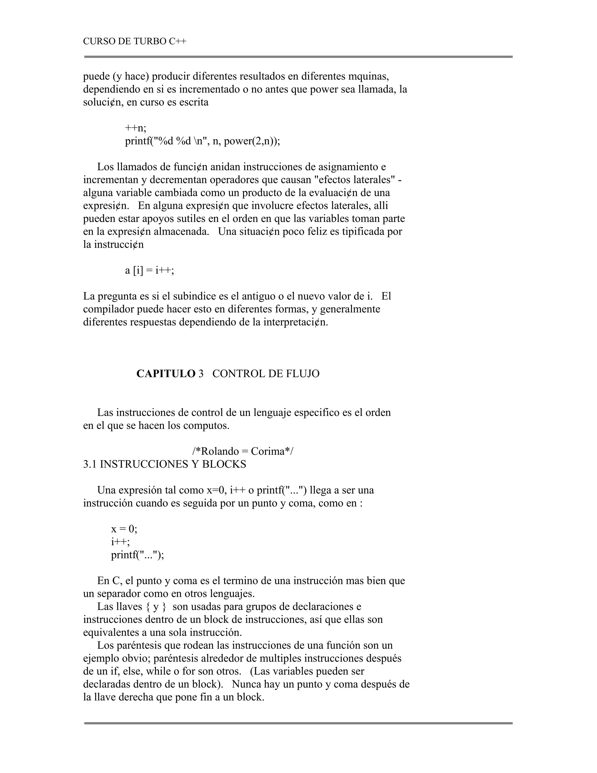 CURSO DE TURBO C++


puede (y hace) producir diferentes resultados en diferentes mquinas,
dependiendo en si es incrementado o no antes que power sea llamada, la
soluci¢n, en curso es escrita

         ++n;
         printf("%d %d n", n, power(2,n));

    Los llamados de funci¢n anidan instrucciones de asignamiento e
incrementan y decrementan operadores que causan "efectos laterales" -
alguna variable cambiada como un producto de la evaluaci¢n de una
expresi¢n. En alguna expresi¢n que involucre efectos laterales, alli
pueden estar apoyos sutiles en el orden en que las variables toman parte
en la expresi¢n almacenada. Una situaci¢n poco feliz es tipificada por
la instrucci¢n

         a [i] = i++;

La pregunta es si el subindice es el antiguo o el nuevo valor de i. El
compilador puede hacer esto en diferentes formas, y generalmente
diferentes respuestas dependiendo de la interpretaci¢n.



            CAPITULO 3 CONTROL DE FLUJO


   Las instrucciones de control de un lenguaje especifico es el orden
en el que se hacen los computos.

                  /*Rolando = Corima*/
3.1 INSTRUCCIONES Y BLOCKS

   Una expresión tal como x=0, i++ o printf("...") llega a ser una
instrucción cuando es seguida por un punto y coma, como en :

      x = 0;
      i++;
      printf("...");

    En C, el punto y coma es el termino de una instrucción mas bien que
un separador como en otros lenguajes.
    Las llaves { y } son usadas para grupos de declaraciones e
instrucciones dentro de un block de instrucciones, así que ellas son
equivalentes a una sola instrucción.
    Los paréntesis que rodean las instrucciones de una función son un
ejemplo obvio; paréntesis alrededor de multiples instrucciones después
de un if, else, while o for son otros. (Las variables pueden ser
declaradas dentro de un block). Nunca hay un punto y coma después de
la llave derecha que pone fin a un block.
 