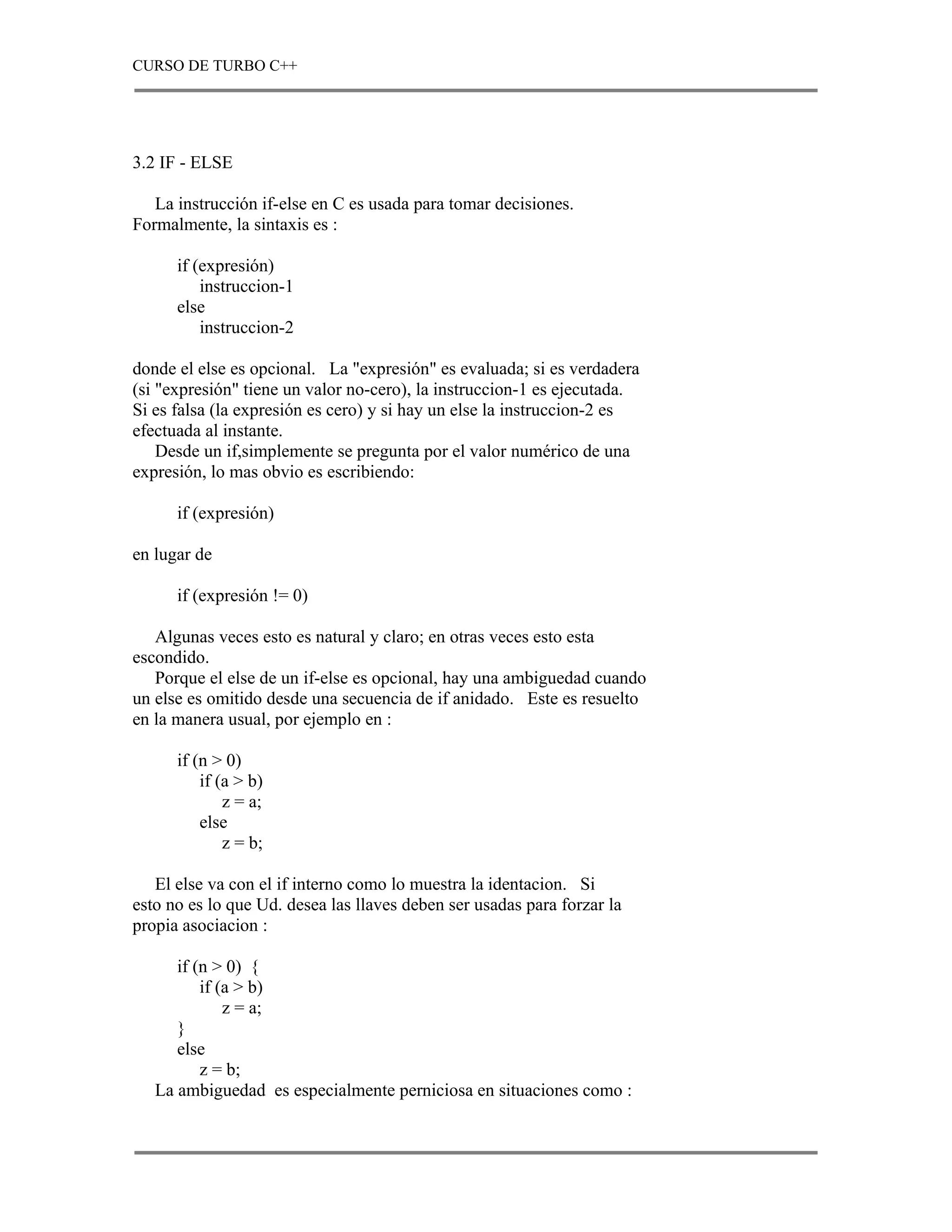 CURSO DE TURBO C++




3.2 IF - ELSE

   La instrucción if-else en C es usada para tomar decisiones.
Formalmente, la sintaxis es :

      if (expresión)
          instruccion-1
      else
          instruccion-2

donde el else es opcional. La "expresión" es evaluada; si es verdadera
(si "expresión" tiene un valor no-cero), la instruccion-1 es ejecutada.
Si es falsa (la expresión es cero) y si hay un else la instruccion-2 es
efectuada al instante.
    Desde un if,simplemente se pregunta por el valor numérico de una
expresión, lo mas obvio es escribiendo:

      if (expresión)

en lugar de

      if (expresión != 0)

   Algunas veces esto es natural y claro; en otras veces esto esta
escondido.
   Porque el else de un if-else es opcional, hay una ambiguedad cuando
un else es omitido desde una secuencia de if anidado. Este es resuelto
en la manera usual, por ejemplo en :

      if (n > 0)
          if (a > b)
              z = a;
          else
              z = b;

   El else va con el if interno como lo muestra la identacion. Si
esto no es lo que Ud. desea las llaves deben ser usadas para forzar la
propia asociacion :

      if (n > 0) {
          if (a > b)
              z = a;
      }
      else
          z = b;
   La ambiguedad es especialmente perniciosa en situaciones como :
 