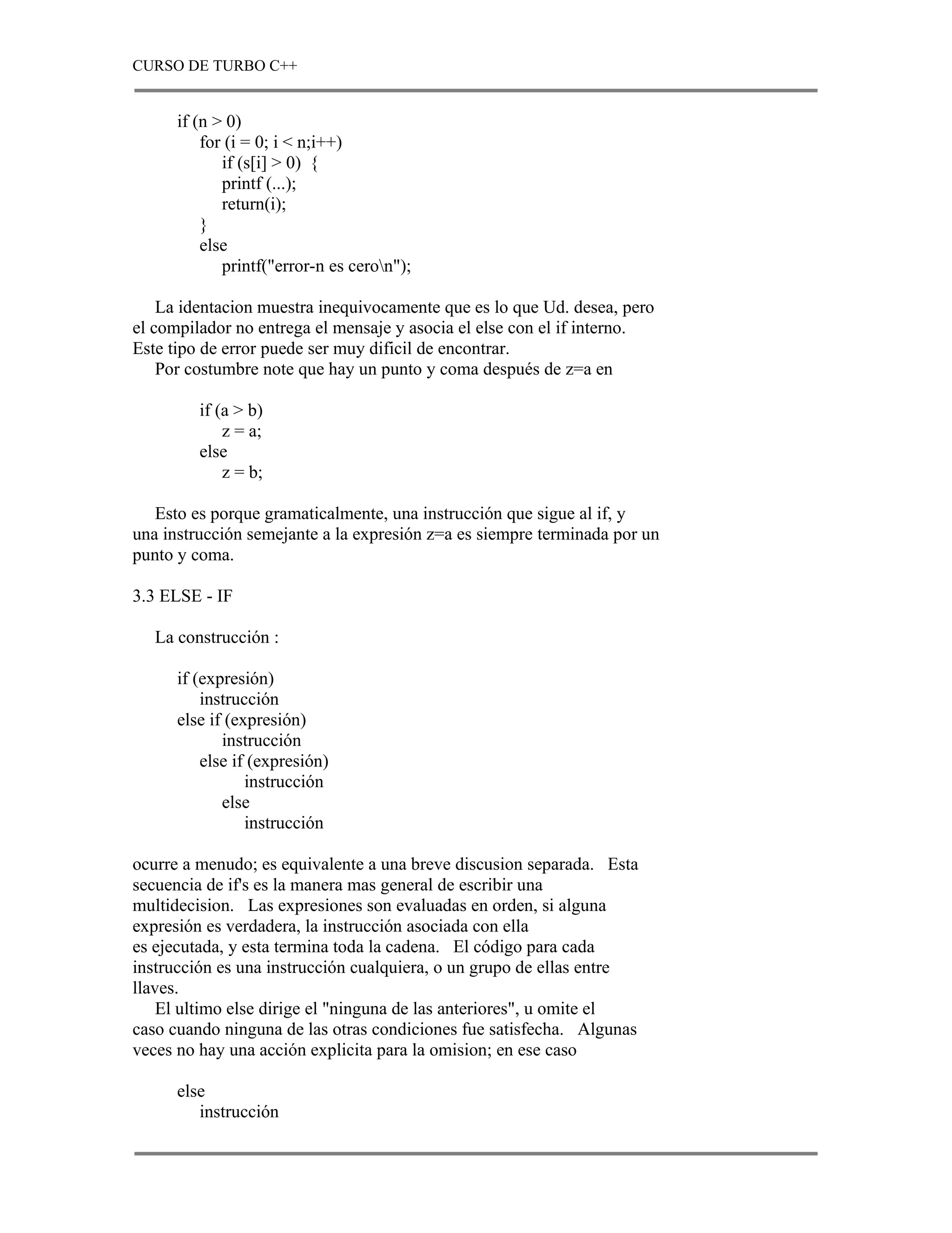 CURSO DE TURBO C++


      if (n > 0)
          for (i = 0; i < n;i++)
             if (s[i] > 0) {
             printf (...);
             return(i);
          }
          else
             printf("error-n es ceron");

    La identacion muestra inequivocamente que es lo que Ud. desea, pero
el compilador no entrega el mensaje y asocia el else con el if interno.
Este tipo de error puede ser muy dificil de encontrar.
    Por costumbre note que hay un punto y coma después de z=a en

         if (a > b)
             z = a;
         else
             z = b;

   Esto es porque gramaticalmente, una instrucción que sigue al if, y
una instrucción semejante a la expresión z=a es siempre terminada por un
punto y coma.

3.3 ELSE - IF

   La construcción :

      if (expresión)
          instrucción
      else if (expresión)
             instrucción
          else if (expresión)
                 instrucción
             else
                 instrucción

ocurre a menudo; es equivalente a una breve discusion separada. Esta
secuencia de if's es la manera mas general de escribir una
multidecision. Las expresiones son evaluadas en orden, si alguna
expresión es verdadera, la instrucción asociada con ella
es ejecutada, y esta termina toda la cadena. El código para cada
instrucción es una instrucción cualquiera, o un grupo de ellas entre
llaves.
    El ultimo else dirige el "ninguna de las anteriores", u omite el
caso cuando ninguna de las otras condiciones fue satisfecha. Algunas
veces no hay una acción explicita para la omision; en ese caso

      else
         instrucción
 