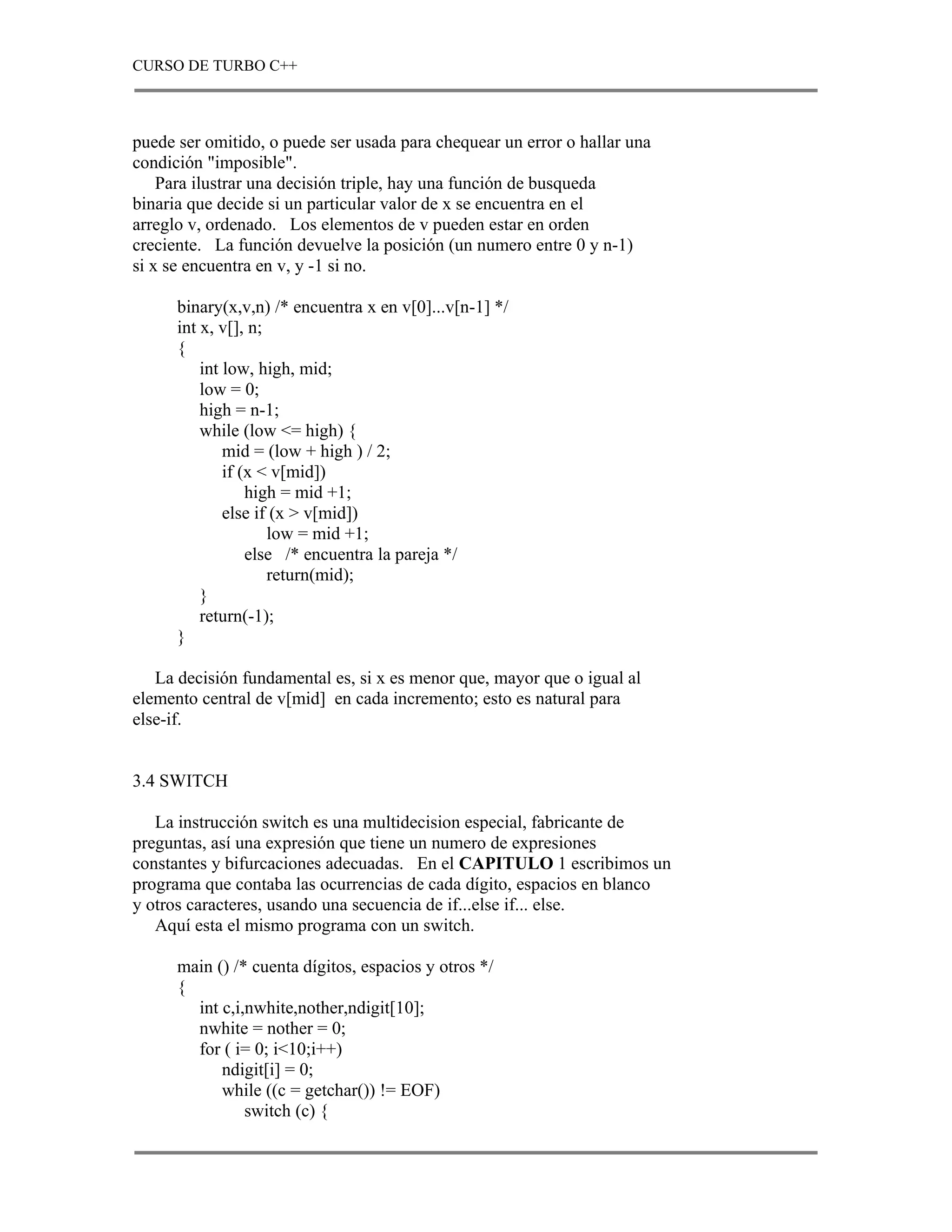 CURSO DE TURBO C++



puede ser omitido, o puede ser usada para chequear un error o hallar una
condición "imposible".
    Para ilustrar una decisión triple, hay una función de busqueda
binaria que decide si un particular valor de x se encuentra en el
arreglo v, ordenado. Los elementos de v pueden estar en orden
creciente. La función devuelve la posición (un numero entre 0 y n-1)
si x se encuentra en v, y -1 si no.

      binary(x,v,n) /* encuentra x en v[0]...v[n-1] */
      int x, v[], n;
      {
          int low, high, mid;
          low = 0;
          high = n-1;
          while (low <= high) {
              mid = (low + high ) / 2;
              if (x < v[mid])
                  high = mid +1;
              else if (x > v[mid])
                     low = mid +1;
                  else /* encuentra la pareja */
                     return(mid);
          }
          return(-1);
      }

   La decisión fundamental es, si x es menor que, mayor que o igual al
elemento central de v[mid] en cada incremento; esto es natural para
else-if.


3.4 SWITCH

   La instrucción switch es una multidecision especial, fabricante de
preguntas, así una expresión que tiene un numero de expresiones
constantes y bifurcaciones adecuadas. En el CAPITULO 1 escribimos un
programa que contaba las ocurrencias de cada dígito, espacios en blanco
y otros caracteres, usando una secuencia de if...else if... else.
   Aquí esta el mismo programa con un switch.

      main () /* cuenta dígitos, espacios y otros */
      {
        int c,i,nwhite,nother,ndigit[10];
        nwhite = nother = 0;
        for ( i= 0; i<10;i++)
            ndigit[i] = 0;
            while ((c = getchar()) != EOF)
                switch (c) {
 