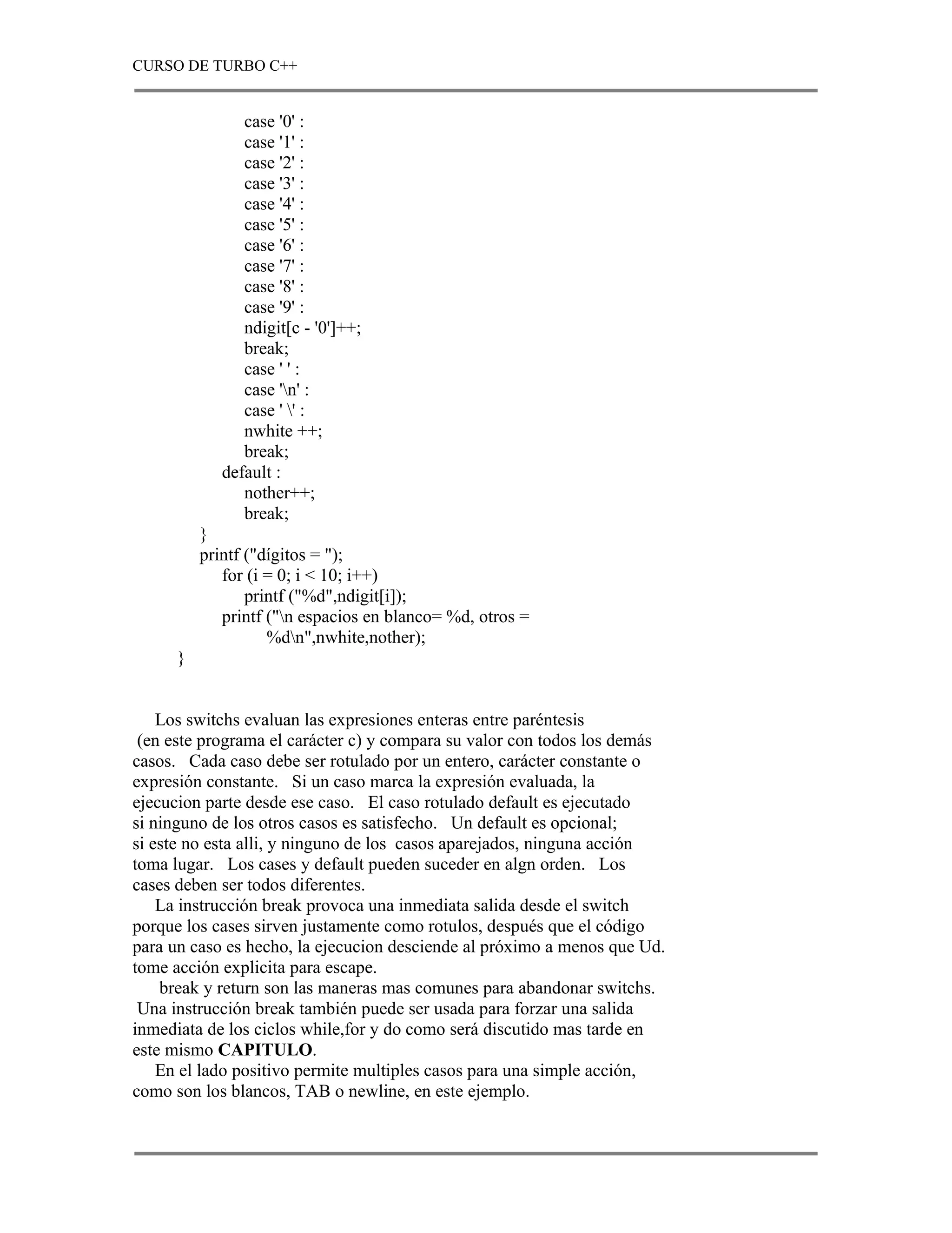 CURSO DE TURBO C++


                case '0' :
                case '1' :
                case '2' :
                case '3' :
                case '4' :
                case '5' :
                case '6' :
                case '7' :
                case '8' :
                case '9' :
                ndigit[c - '0']++;
                break;
                case ' ' :
                case 'n' :
                case ' ' :
                nwhite ++;
                break;
             default :
                nother++;
                break;
          }
          printf ("dígitos = ");
             for (i = 0; i < 10; i++)
                 printf ("%d",ndigit[i]);
             printf ("n espacios en blanco= %d, otros =
                    %dn",nwhite,nother);
      }


    Los switchs evaluan las expresiones enteras entre paréntesis
 (en este programa el carácter c) y compara su valor con todos los demás
casos. Cada caso debe ser rotulado por un entero, carácter constante o
expresión constante. Si un caso marca la expresión evaluada, la
ejecucion parte desde ese caso. El caso rotulado default es ejecutado
si ninguno de los otros casos es satisfecho. Un default es opcional;
si este no esta alli, y ninguno de los casos aparejados, ninguna acción
toma lugar. Los cases y default pueden suceder en algn orden. Los
cases deben ser todos diferentes.
    La instrucción break provoca una inmediata salida desde el switch
porque los cases sirven justamente como rotulos, después que el código
para un caso es hecho, la ejecucion desciende al próximo a menos que Ud.
tome acción explicita para escape.
    break y return son las maneras mas comunes para abandonar switchs.
 Una instrucción break también puede ser usada para forzar una salida
inmediata de los ciclos while,for y do como será discutido mas tarde en
este mismo CAPITULO.
    En el lado positivo permite multiples casos para una simple acción,
como son los blancos, TAB o newline, en este ejemplo.
 