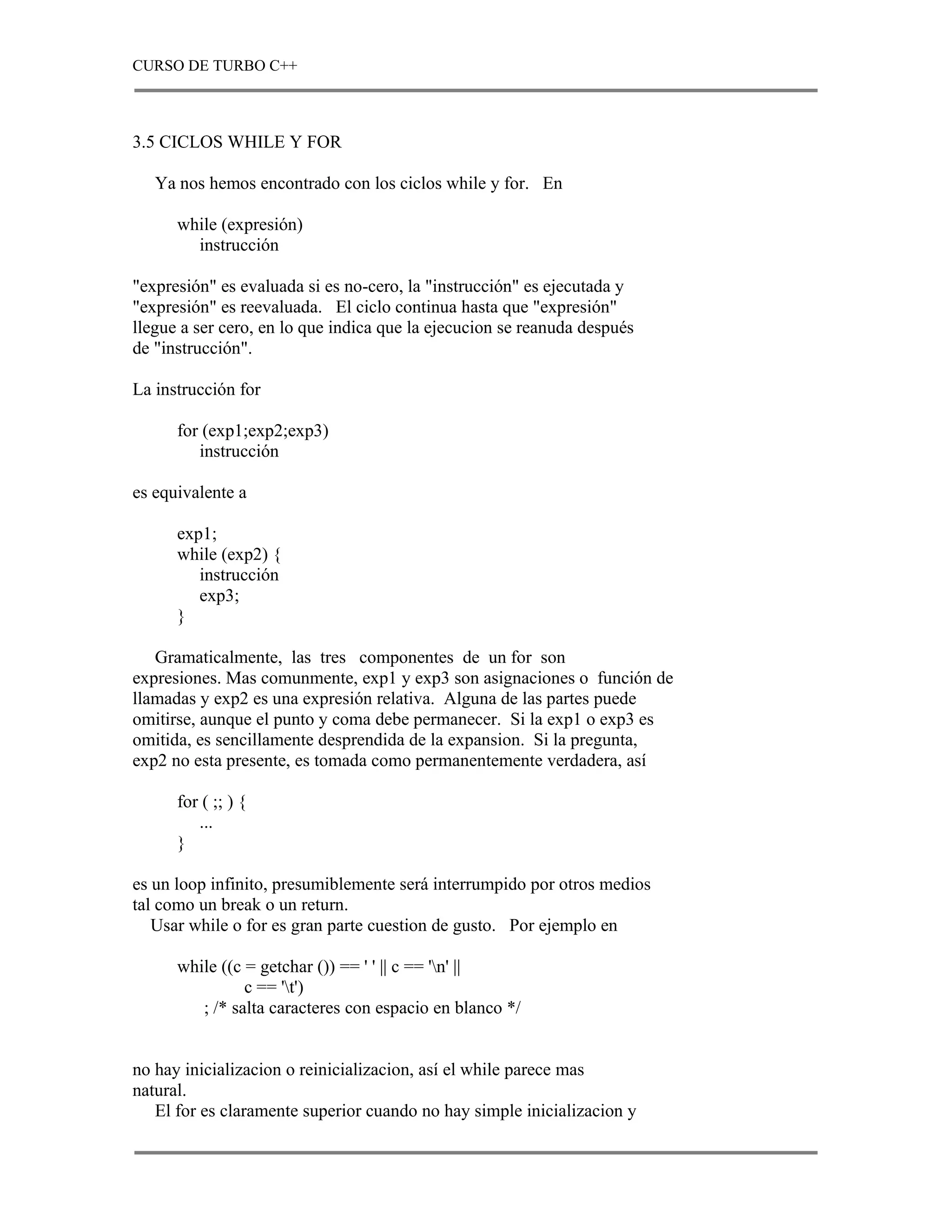 CURSO DE TURBO C++



3.5 CICLOS WHILE Y FOR

   Ya nos hemos encontrado con los ciclos while y for. En

      while (expresión)
        instrucción

"expresión" es evaluada si es no-cero, la "instrucción" es ejecutada y
"expresión" es reevaluada. El ciclo continua hasta que "expresión"
llegue a ser cero, en lo que indica que la ejecucion se reanuda después
de "instrucción".

La instrucción for

      for (exp1;exp2;exp3)
         instrucción

es equivalente a

      exp1;
      while (exp2) {
         instrucción
         exp3;
      }

   Gramaticalmente, las tres componentes de un for son
expresiones. Mas comunmente, exp1 y exp3 son asignaciones o función de
llamadas y exp2 es una expresión relativa. Alguna de las partes puede
omitirse, aunque el punto y coma debe permanecer. Si la exp1 o exp3 es
omitida, es sencillamente desprendida de la expansion. Si la pregunta,
exp2 no esta presente, es tomada como permanentemente verdadera, así

      for ( ;; ) {
         ...
      }

es un loop infinito, presumiblemente será interrumpido por otros medios
tal como un break o un return.
   Usar while o for es gran parte cuestion de gusto. Por ejemplo en

      while ((c = getchar ()) == ' ' || c == 'n' ||
                c == 't')
         ; /* salta caracteres con espacio en blanco */


no hay inicializacion o reinicializacion, así el while parece mas
natural.
   El for es claramente superior cuando no hay simple inicializacion y
 