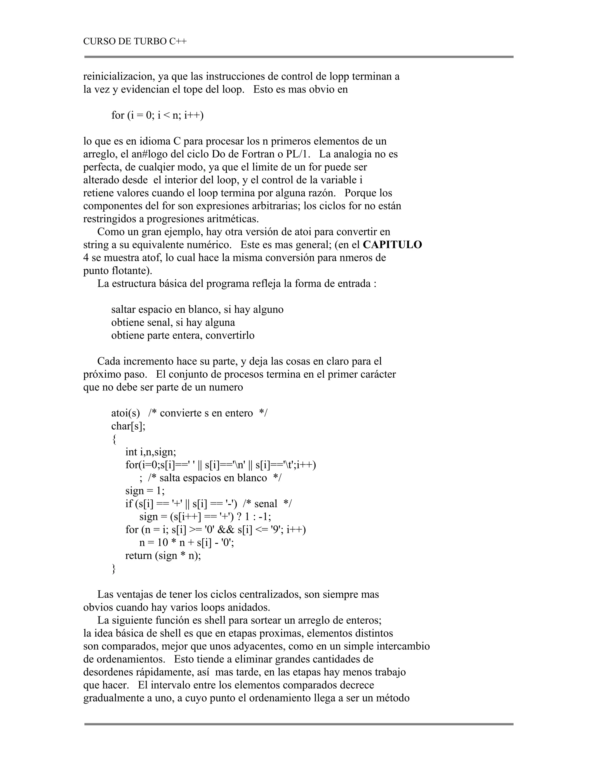 CURSO DE TURBO C++


reinicializacion, ya que las instrucciones de control de lopp terminan a
la vez y evidencian el tope del loop. Esto es mas obvio en

      for (i = 0; i < n; i++)

lo que es en idioma C para procesar los n primeros elementos de un
arreglo, el an#logo del ciclo Do de Fortran o PL/1. La analogia no es
perfecta, de cualqier modo, ya que el limite de un for puede ser
alterado desde el interior del loop, y el control de la variable i
retiene valores cuando el loop termina por alguna razón. Porque los
componentes del for son expresiones arbitrarias; los ciclos for no están
restringidos a progresiones aritméticas.
    Como un gran ejemplo, hay otra versión de atoi para convertir en
string a su equivalente numérico. Este es mas general; (en el CAPITULO
4 se muestra atof, lo cual hace la misma conversión para nmeros de
punto flotante).
    La estructura básica del programa refleja la forma de entrada :

      saltar espacio en blanco, si hay alguno
      obtiene senal, si hay alguna
      obtiene parte entera, convertirlo

   Cada incremento hace su parte, y deja las cosas en claro para el
próximo paso. El conjunto de procesos termina en el primer carácter
que no debe ser parte de un numero

      atoi(s) /* convierte s en entero */
      char[s];
      {
         int i,n,sign;
         for(i=0;s[i]==' ' || s[i]=='n' || s[i]=='t';i++)
             ; /* salta espacios en blanco */
         sign = 1;
         if (s[i] == '+' || s[i] == '-') /* senal */
             sign = (s[i++] == '+') ? 1 : -1;
         for (n = i; s[i] >= '0' && s[i] <= '9'; i++)
             n = 10 * n + s[i] - '0';
         return (sign * n);
      }

    Las ventajas de tener los ciclos centralizados, son siempre mas
obvios cuando hay varios loops anidados.
    La siguiente función es shell para sortear un arreglo de enteros;
la idea básica de shell es que en etapas proximas, elementos distintos
son comparados, mejor que unos adyacentes, como en un simple intercambio
de ordenamientos. Esto tiende a eliminar grandes cantidades de
desordenes rápidamente, así mas tarde, en las etapas hay menos trabajo
que hacer. El intervalo entre los elementos comparados decrece
gradualmente a uno, a cuyo punto el ordenamiento llega a ser un método
 
