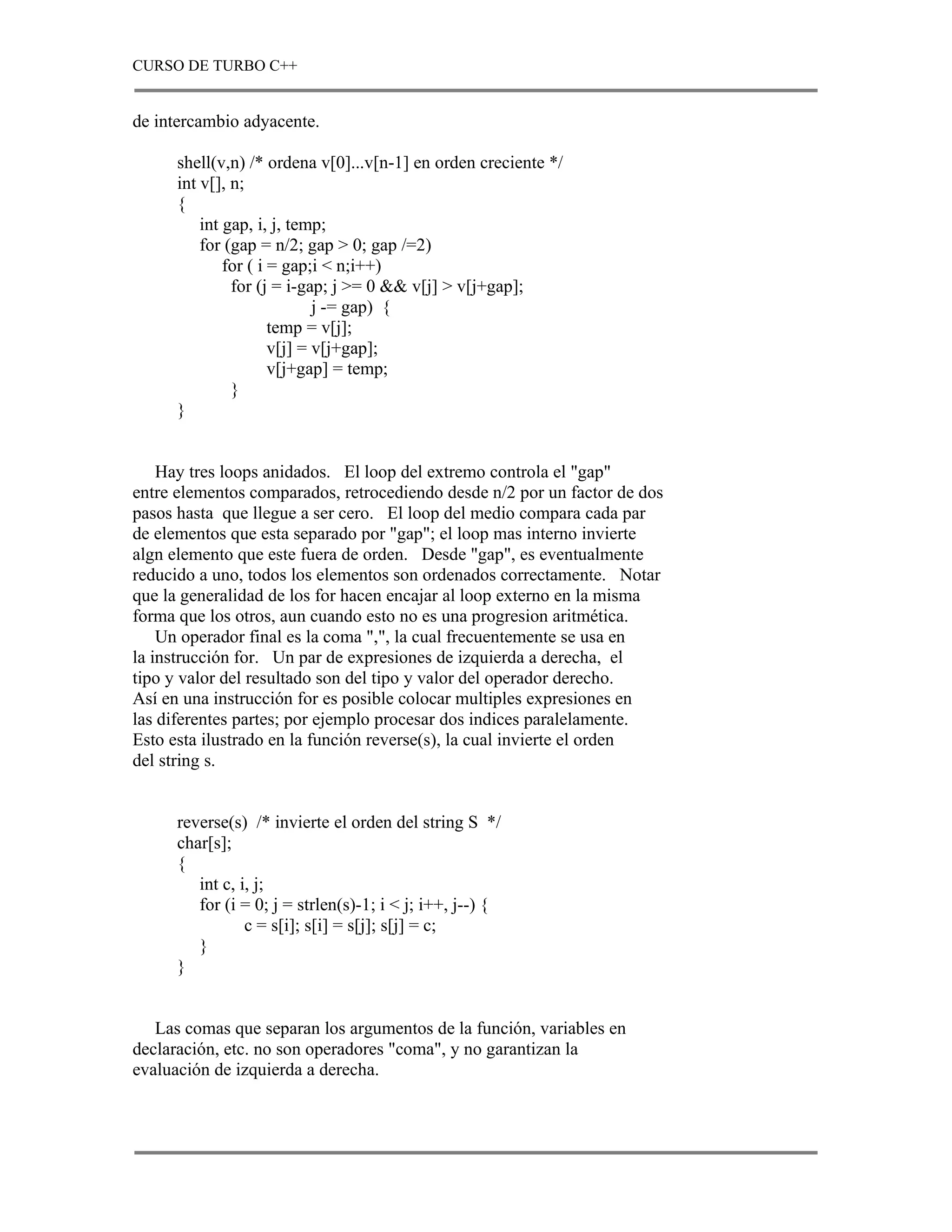 CURSO DE TURBO C++


de intercambio adyacente.

      shell(v,n) /* ordena v[0]...v[n-1] en orden creciente */
      int v[], n;
      {
          int gap, i, j, temp;
          for (gap = n/2; gap > 0; gap /=2)
              for ( i = gap;i < n;i++)
               for (j = i-gap; j >= 0 && v[j] > v[j+gap];
                             j -= gap) {
                      temp = v[j];
                      v[j] = v[j+gap];
                      v[j+gap] = temp;
               }
      }


    Hay tres loops anidados. El loop del extremo controla el "gap"
entre elementos comparados, retrocediendo desde n/2 por un factor de dos
pasos hasta que llegue a ser cero. El loop del medio compara cada par
de elementos que esta separado por "gap"; el loop mas interno invierte
algn elemento que este fuera de orden. Desde "gap", es eventualmente
reducido a uno, todos los elementos son ordenados correctamente. Notar
que la generalidad de los for hacen encajar al loop externo en la misma
forma que los otros, aun cuando esto no es una progresion aritmética.
    Un operador final es la coma ",", la cual frecuentemente se usa en
la instrucción for. Un par de expresiones de izquierda a derecha, el
tipo y valor del resultado son del tipo y valor del operador derecho.
Así en una instrucción for es posible colocar multiples expresiones en
las diferentes partes; por ejemplo procesar dos indices paralelamente.
Esto esta ilustrado en la función reverse(s), la cual invierte el orden
del string s.


      reverse(s) /* invierte el orden del string S */
      char[s];
      {
         int c, i, j;
         for (i = 0; j = strlen(s)-1; i < j; i++, j--) {
                 c = s[i]; s[i] = s[j]; s[j] = c;
         }
      }


   Las comas que separan los argumentos de la función, variables en
declaración, etc. no son operadores "coma", y no garantizan la
evaluación de izquierda a derecha.
 