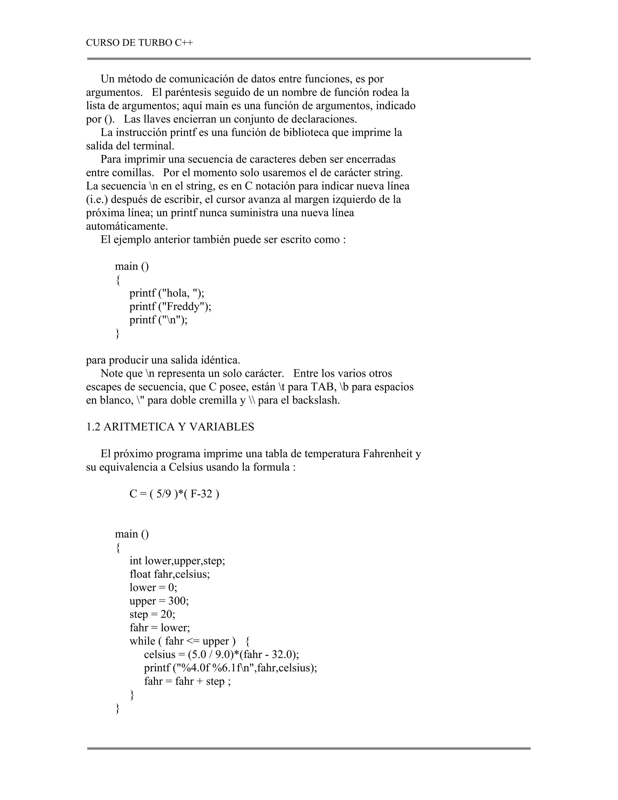 CURSO DE TURBO C++


    Un método de comunicación de datos entre funciones, es por
argumentos. El paréntesis seguido de un nombre de función rodea la
lista de argumentos; aquí main es una función de argumentos, indicado
por (). Las llaves encierran un conjunto de declaraciones.
    La instrucción printf es una función de biblioteca que imprime la
salida del terminal.
    Para imprimir una secuencia de caracteres deben ser encerradas
entre comillas. Por el momento solo usaremos el de carácter string.
La secuencia n en el string, es en C notación para indicar nueva línea
(i.e.) después de escribir, el cursor avanza al margen izquierdo de la
próxima línea; un printf nunca suministra una nueva línea
automáticamente.
    El ejemplo anterior también puede ser escrito como :

      main ()
      {
        printf ("hola, ");
        printf ("Freddy");
        printf ("n");
      }

para producir una salida idéntica.
   Note que n representa un solo carácter. Entre los varios otros
escapes de secuencia, que C posee, están t para TAB, b para espacios
en blanco, " para doble cremilla y  para el backslash.

1.2 ARITMETICA Y VARIABLES

   El próximo programa imprime una tabla de temperatura Fahrenheit y
su equivalencia a Celsius usando la formula :

         C = ( 5/9 )*( F-32 )


      main ()
      {
        int lower,upper,step;
        float fahr,celsius;
        lower = 0;
        upper = 300;
        step = 20;
        fahr = lower;
        while ( fahr <= upper ) {
            celsius = (5.0 / 9.0)*(fahr - 32.0);
            printf ("%4.0f %6.1fn",fahr,celsius);
            fahr = fahr + step ;
        }
      }
 