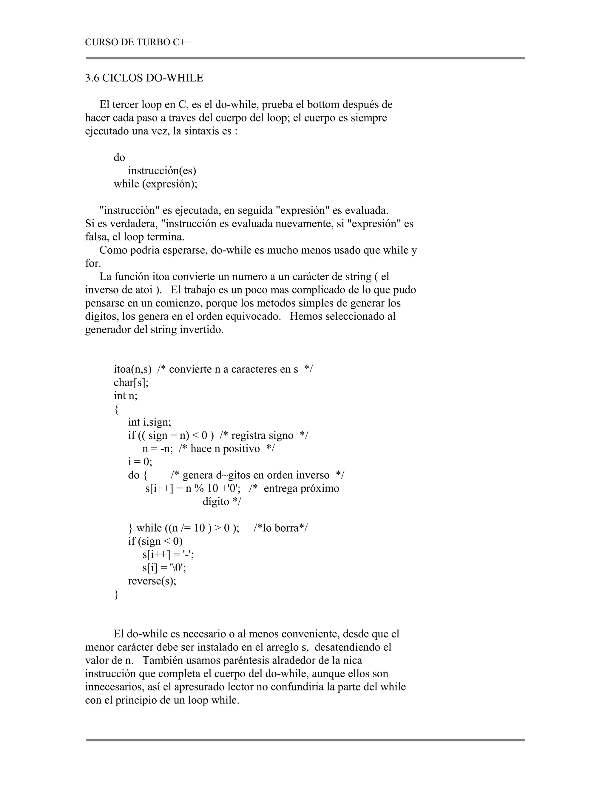 CURSO DE TURBO C++


3.6 CICLOS DO-WHILE

   El tercer loop en C, es el do-while, prueba el bottom después de
hacer cada paso a traves del cuerpo del loop; el cuerpo es siempre
ejecutado una vez, la sintaxis es :

      do
        instrucción(es)
      while (expresión);

    "instrucción" es ejecutada, en seguida "expresión" es evaluada.
Si es verdadera, "instrucción es evaluada nuevamente, si "expresión" es
falsa, el loop termina.
    Como podria esperarse, do-while es mucho menos usado que while y
for.
    La función itoa convierte un numero a un carácter de string ( el
inverso de atoi ). El trabajo es un poco mas complicado de lo que pudo
pensarse en un comienzo, porque los metodos simples de generar los
dígitos, los genera en el orden equivocado. Hemos seleccionado al
generador del string invertido.


      itoa(n,s) /* convierte n a caracteres en s */
      char[s];
      int n;
      {
          int i,sign;
          if (( sign = n) < 0 ) /* registra signo */
              n = -n; /* hace n positivo */
          i = 0;
          do {       /* genera d~gitos en orden inverso */
               s[i++] = n % 10 +'0'; /* entrega próximo
                            dígito */

           } while ((n /= 10 ) > 0 );   /*lo borra*/
           if (sign < 0)
               s[i++] = '-';
               s[i] = '0';
           reverse(s);
      }


      El do-while es necesario o al menos conveniente, desde que el
menor carácter debe ser instalado en el arreglo s, desatendiendo el
valor de n. También usamos paréntesis alradedor de la nica
instrucción que completa el cuerpo del do-while, aunque ellos son
innecesarios, así el apresurado lector no confundiria la parte del while
con el principio de un loop while.
 