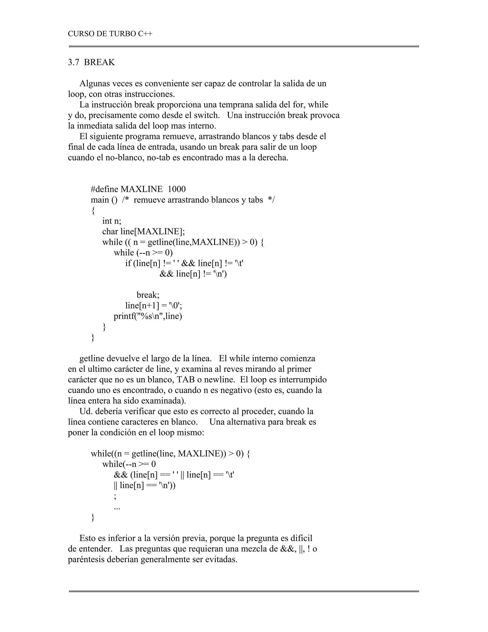 CURSO DE TURBO C++


3.7 BREAK

    Algunas veces es conveniente ser capaz de controlar la salida de un
loop, con otras instrucciones.
    La instrucción break proporciona una temprana salida del for, while
y do, precisamente como desde el switch. Una instrucción break provoca
la inmediata salida del loop mas interno.
    El siguiente programa remueve, arrastrando blancos y tabs desde el
final de cada línea de entrada, usando un break para salir de un loop
cuando el no-blanco, no-tab es encontrado mas a la derecha.


      #define MAXLINE 1000
      main () /* remueve arrastrando blancos y tabs */
      {
         int n;
         char line[MAXLINE];
         while (( n = getline(line,MAXLINE)) > 0) {
             while (--n >= 0)
                if (line[n] != ' ' && line[n] != 't'
                           && line[n] != 'n')

                     break;
                 line[n+1] = '0';
              printf("%sn",line)
          }
      }

   getline devuelve el largo de la línea. El while interno comienza
en el ultimo carácter de line, y examina al reves mirando al primer
carácter que no es un blanco, TAB o newline. El loop es interrumpido
cuando uno es encontrado, o cuando n es negativo (esto es, cuando la
línea entera ha sido examinada).
   Ud. debería verificar que esto es correcto al proceder, cuando la
línea contiene caracteres en blanco. Una alternativa para break es
poner la condición en el loop mismo:

      while((n = getline(line, MAXLINE)) > 0) {
        while(--n >= 0
            && (line[n] == ' ' || line[n] == 't'
            || line[n] == 'n'))
            ;
            ...
      }

   Esto es inferior a la versión previa, porque la pregunta es dificil
de entender. Las preguntas que requieran una mezcla de &&, ||, ! o
paréntesis deberian generalmente ser evitadas.
 