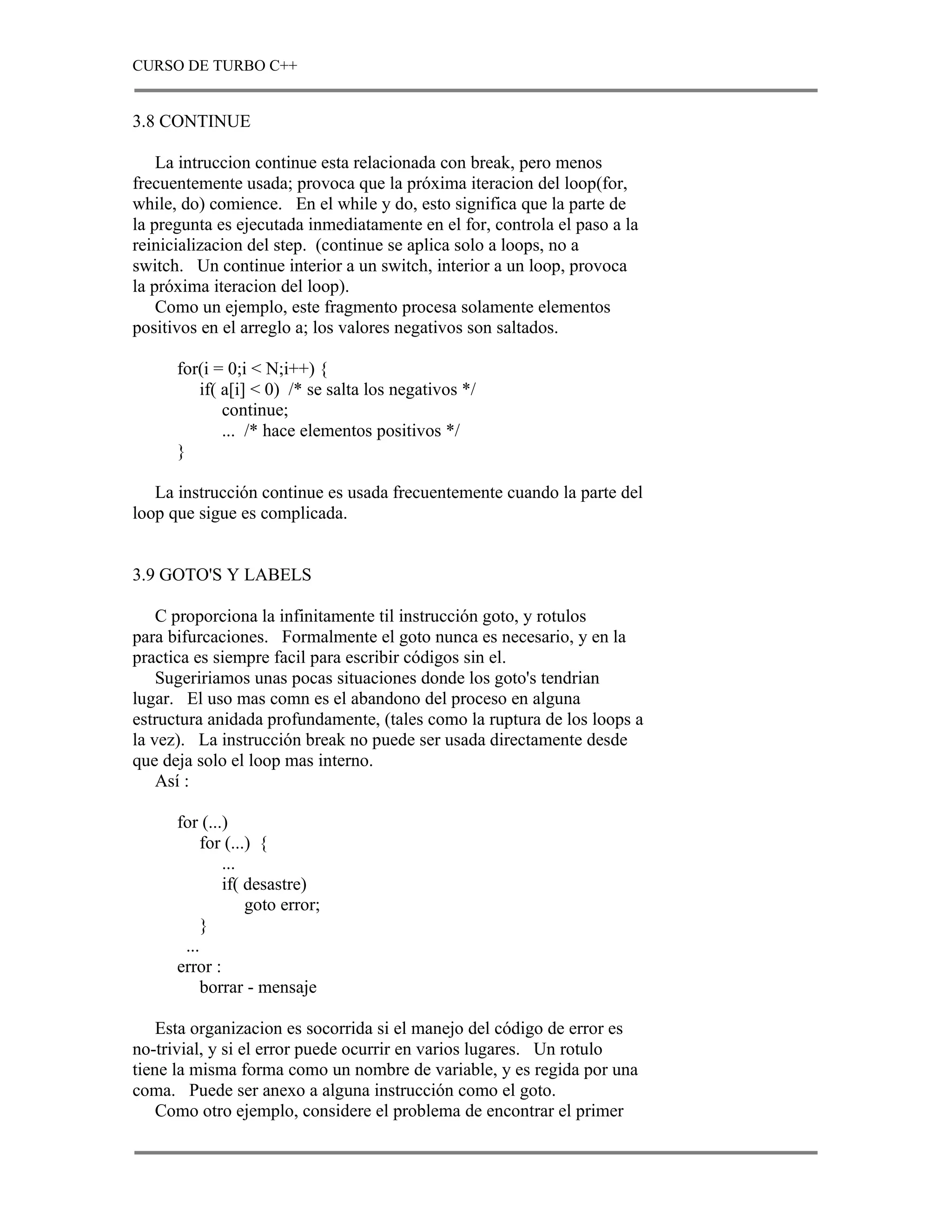 CURSO DE TURBO C++


3.8 CONTINUE

    La intruccion continue esta relacionada con break, pero menos
frecuentemente usada; provoca que la próxima iteracion del loop(for,
while, do) comience. En el while y do, esto significa que la parte de
la pregunta es ejecutada inmediatamente en el for, controla el paso a la
reinicializacion del step. (continue se aplica solo a loops, no a
switch. Un continue interior a un switch, interior a un loop, provoca
la próxima iteracion del loop).
    Como un ejemplo, este fragmento procesa solamente elementos
positivos en el arreglo a; los valores negativos son saltados.

      for(i = 0;i < N;i++) {
         if( a[i] < 0) /* se salta los negativos */
             continue;
             ... /* hace elementos positivos */
      }

   La instrucción continue es usada frecuentemente cuando la parte del
loop que sigue es complicada.


3.9 GOTO'S Y LABELS

    C proporciona la infinitamente til instrucción goto, y rotulos
para bifurcaciones. Formalmente el goto nunca es necesario, y en la
practica es siempre facil para escribir códigos sin el.
    Sugeririamos unas pocas situaciones donde los goto's tendrian
lugar. El uso mas comn es el abandono del proceso en alguna
estructura anidada profundamente, (tales como la ruptura de los loops a
la vez). La instrucción break no puede ser usada directamente desde
que deja solo el loop mas interno.
    Así :

      for (...)
           for (...) {
              ...
              if( desastre)
                   goto error;
           }
       ...
      error :
           borrar - mensaje

    Esta organizacion es socorrida si el manejo del código de error es
no-trivial, y si el error puede ocurrir en varios lugares. Un rotulo
tiene la misma forma como un nombre de variable, y es regida por una
coma. Puede ser anexo a alguna instrucción como el goto.
    Como otro ejemplo, considere el problema de encontrar el primer
 