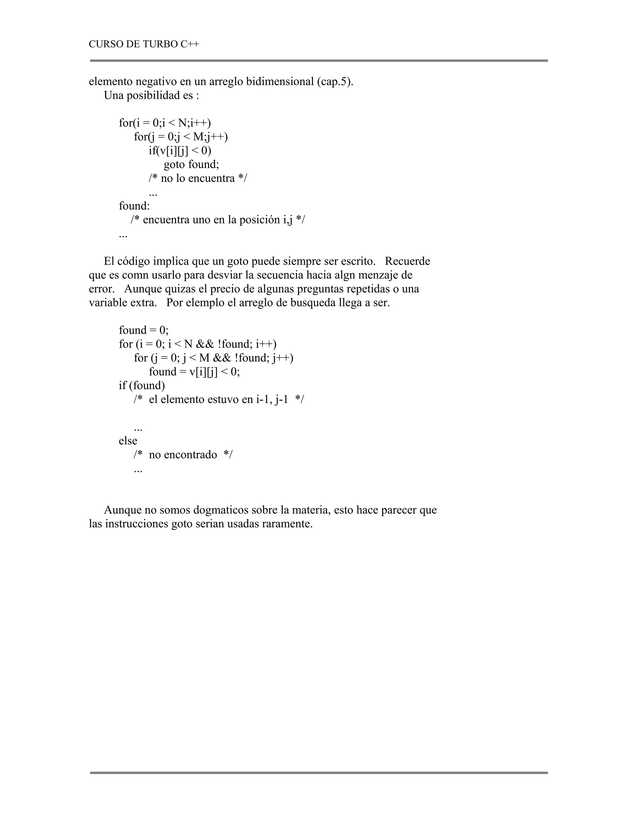 CURSO DE TURBO C++


elemento negativo en un arreglo bidimensional (cap.5).
   Una posibilidad es :

      for(i = 0;i < N;i++)
           for(j = 0;j < M;j++)
              if(v[i][j] < 0)
                  goto found;
              /* no lo encuentra */
              ...
      found:
          /* encuentra uno en la posición i,j */
      ...

   El código implica que un goto puede siempre ser escrito. Recuerde
que es comn usarlo para desviar la secuencia hacia algn menzaje de
error. Aunque quizas el precio de algunas preguntas repetidas o una
variable extra. Por elemplo el arreglo de busqueda llega a ser.

      found = 0;
      for (i = 0; i < N && !found; i++)
          for (j = 0; j < M && !found; j++)
             found = v[i][j] < 0;
      if (found)
          /* el elemento estuvo en i-1, j-1 */

         ...
      else
         /* no encontrado */
         ...


    Aunque no somos dogmaticos sobre la materia, esto hace parecer que
las instrucciones goto serian usadas raramente.
 