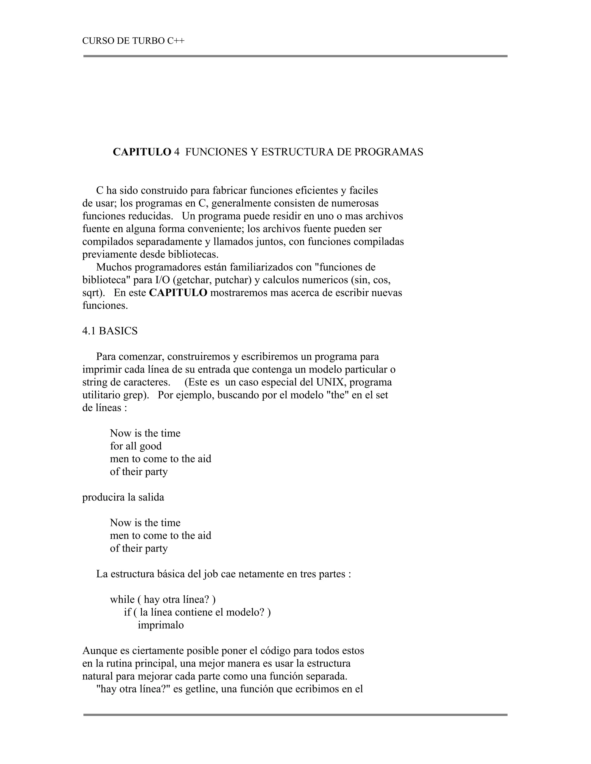 CURSO DE TURBO C++




       CAPITULO 4 FUNCIONES Y ESTRUCTURA DE PROGRAMAS


   C ha sido construido para fabricar funciones eficientes y faciles
de usar; los programas en C, generalmente consisten de numerosas
funciones reducidas. Un programa puede residir en uno o mas archivos
fuente en alguna forma conveniente; los archivos fuente pueden ser
compilados separadamente y llamados juntos, con funciones compiladas
previamente desde bibliotecas.
   Muchos programadores están familiarizados con "funciones de
biblioteca" para I/O (getchar, putchar) y calculos numericos (sin, cos,
sqrt). En este CAPITULO mostraremos mas acerca de escribir nuevas
funciones.

4.1 BASICS

    Para comenzar, construiremos y escribiremos un programa para
imprimir cada línea de su entrada que contenga un modelo particular o
string de caracteres. (Este es un caso especial del UNIX, programa
utilitario grep). Por ejemplo, buscando por el modelo "the" en el set
de líneas :

      Now is the time
      for all good
      men to come to the aid
      of their party

producira la salida

      Now is the time
      men to come to the aid
      of their party

   La estructura básica del job cae netamente en tres partes :

      while ( hay otra línea? )
        if ( la línea contiene el modelo? )
            imprimalo

Aunque es ciertamente posible poner el código para todos estos
en la rutina principal, una mejor manera es usar la estructura
natural para mejorar cada parte como una función separada.
   "hay otra línea?" es getline, una función que ecribimos en el
 