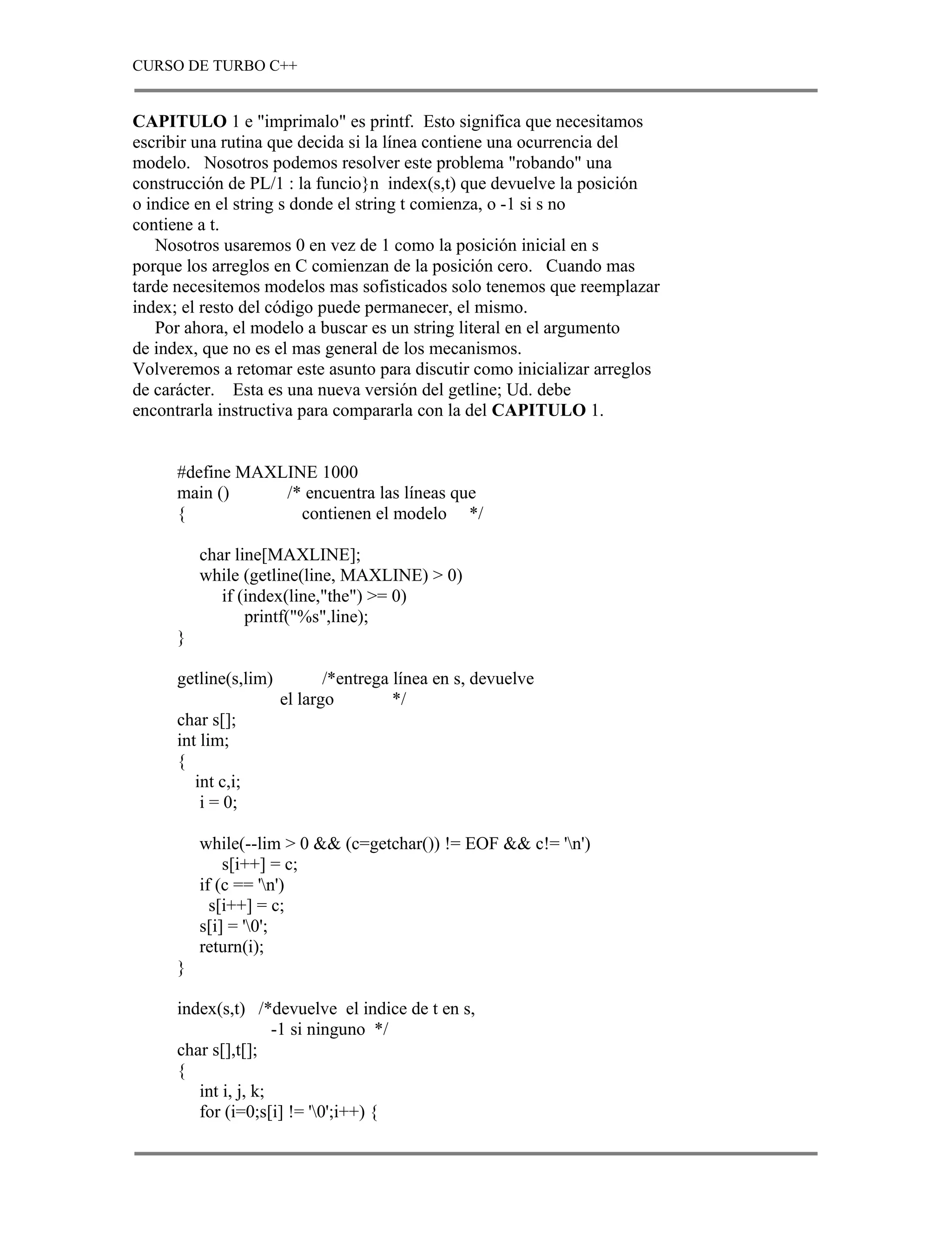 CURSO DE TURBO C++


CAPITULO 1 e "imprimalo" es printf. Esto significa que necesitamos
escribir una rutina que decida si la línea contiene una ocurrencia del
modelo. Nosotros podemos resolver este problema "robando" una
construcción de PL/1 : la funcio}n index(s,t) que devuelve la posición
o indice en el string s donde el string t comienza, o -1 si s no
contiene a t.
   Nosotros usaremos 0 en vez de 1 como la posición inicial en s
porque los arreglos en C comienzan de la posición cero. Cuando mas
tarde necesitemos modelos mas sofisticados solo tenemos que reemplazar
index; el resto del código puede permanecer, el mismo.
   Por ahora, el modelo a buscar es un string literal en el argumento
de index, que no es el mas general de los mecanismos.
Volveremos a retomar este asunto para discutir como inicializar arreglos
de carácter. Esta es una nueva versión del getline; Ud. debe
encontrarla instructiva para compararla con la del CAPITULO 1.


      #define MAXLINE 1000
      main ()     /* encuentra las líneas que
      {             contienen el modelo */

          char line[MAXLINE];
          while (getline(line, MAXLINE) > 0)
             if (index(line,"the") >= 0)
                 printf("%s",line);
      }

      getline(s,lim)          /*entrega línea en s, devuelve
                       el largo         */
      char s[];
      int lim;
      {
         int c,i;
          i = 0;

          while(--lim > 0 && (c=getchar()) != EOF && c!= 'n')
              s[i++] = c;
          if (c == 'n')
            s[i++] = c;
          s[i] = '0';
          return(i);
      }

      index(s,t) /*devuelve el indice de t en s,
                      -1 si ninguno */
      char s[],t[];
      {
         int i, j, k;
         for (i=0;s[i] != '0';i++) {
 