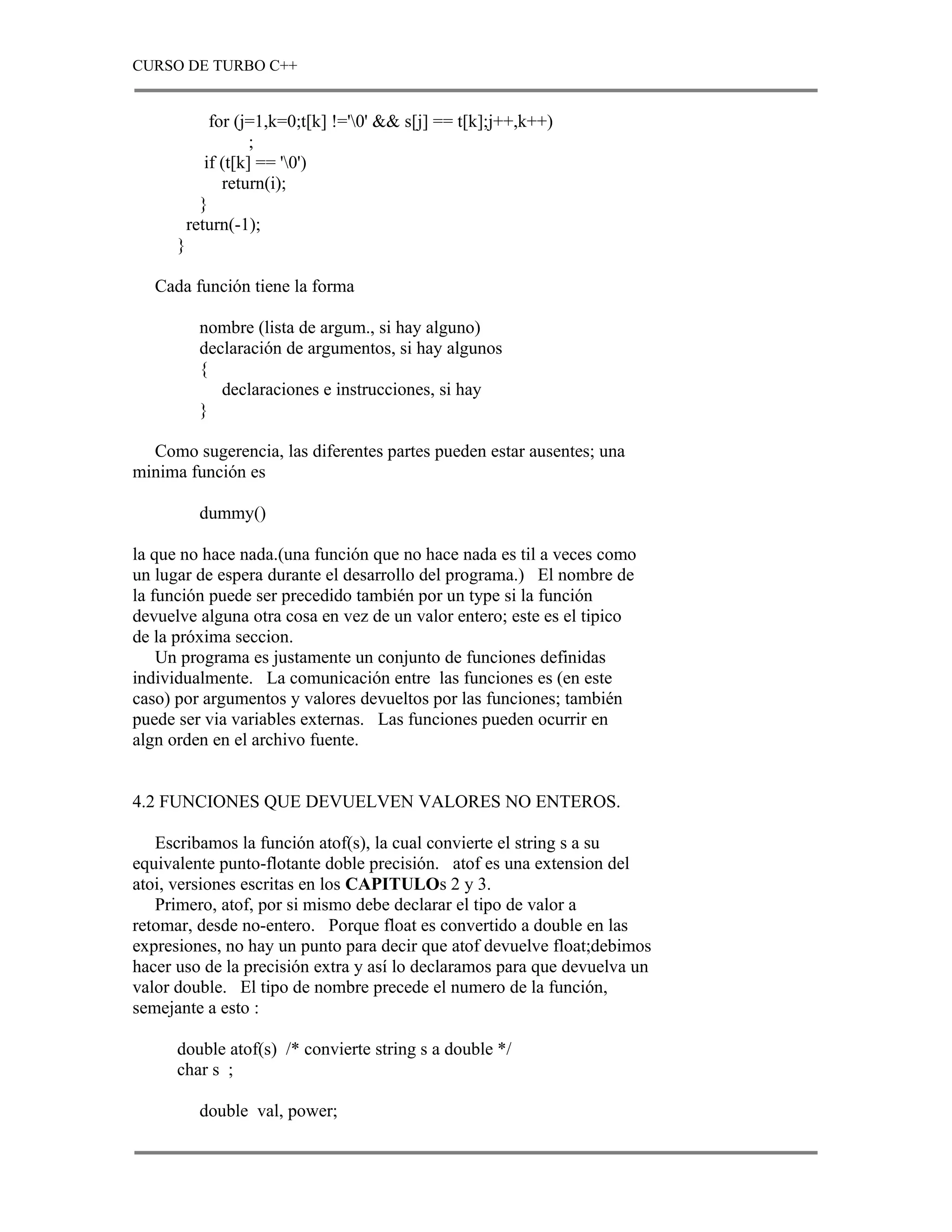 CURSO DE TURBO C++


              for (j=1,k=0;t[k] !='0' && s[j] == t[k];j++,k++)
                     ;
             if (t[k] == '0')
                return(i);
            }
          return(-1);
      }

   Cada función tiene la forma

           nombre (lista de argum., si hay alguno)
           declaración de argumentos, si hay algunos
           {
              declaraciones e instrucciones, si hay
           }

  Como sugerencia, las diferentes partes pueden estar ausentes; una
minima función es

           dummy()

la que no hace nada.(una función que no hace nada es til a veces como
un lugar de espera durante el desarrollo del programa.) El nombre de
la función puede ser precedido también por un type si la función
devuelve alguna otra cosa en vez de un valor entero; este es el tipico
de la próxima seccion.
    Un programa es justamente un conjunto de funciones definidas
individualmente. La comunicación entre las funciones es (en este
caso) por argumentos y valores devueltos por las funciones; también
puede ser via variables externas. Las funciones pueden ocurrir en
algn orden en el archivo fuente.


4.2 FUNCIONES QUE DEVUELVEN VALORES NO ENTEROS.

   Escribamos la función atof(s), la cual convierte el string s a su
equivalente punto-flotante doble precisión. atof es una extension del
atoi, versiones escritas en los CAPITULOs 2 y 3.
   Primero, atof, por si mismo debe declarar el tipo de valor a
retomar, desde no-entero. Porque float es convertido a double en las
expresiones, no hay un punto para decir que atof devuelve float;debimos
hacer uso de la precisión extra y así lo declaramos para que devuelva un
valor double. El tipo de nombre precede el numero de la función,
semejante a esto :

      double atof(s) /* convierte string s a double */
      char s ;

           double val, power;
 