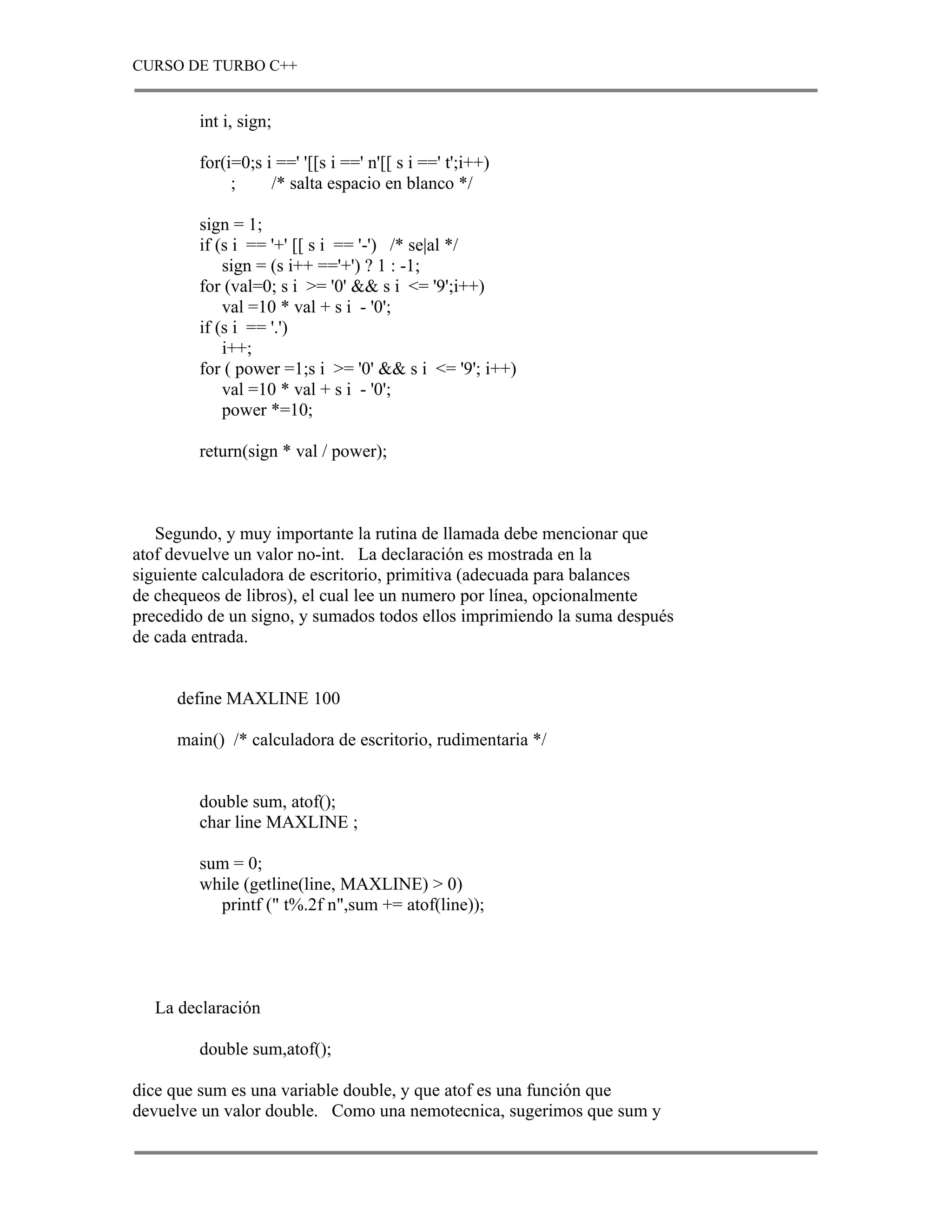 CURSO DE TURBO C++


        int i, sign;

        for(i=0;s i ==' '[[s i ==' n'[[ s i ==' t';i++)
             ;     /* salta espacio en blanco */

        sign = 1;
        if (s i == '+' [[ s i == '-') /* se|al */
            sign = (s i++ =='+') ? 1 : -1;
        for (val=0; s i >= '0' && s i <= '9';i++)
            val =10 * val + s i - '0';
        if (s i == '.')
            i++;
        for ( power =1;s i >= '0' && s i <= '9'; i++)
            val =10 * val + s i - '0';
            power *=10;

        return(sign * val / power);



   Segundo, y muy importante la rutina de llamada debe mencionar que
atof devuelve un valor no-int. La declaración es mostrada en la
siguiente calculadora de escritorio, primitiva (adecuada para balances
de chequeos de libros), el cual lee un numero por línea, opcionalmente
precedido de un signo, y sumados todos ellos imprimiendo la suma después
de cada entrada.


     define MAXLINE 100

     main() /* calculadora de escritorio, rudimentaria */


        double sum, atof();
        char line MAXLINE ;

        sum = 0;
        while (getline(line, MAXLINE) > 0)
          printf (" t%.2f n",sum += atof(line));




  La declaración

        double sum,atof();

dice que sum es una variable double, y que atof es una función que
devuelve un valor double. Como una nemotecnica, sugerimos que sum y
 