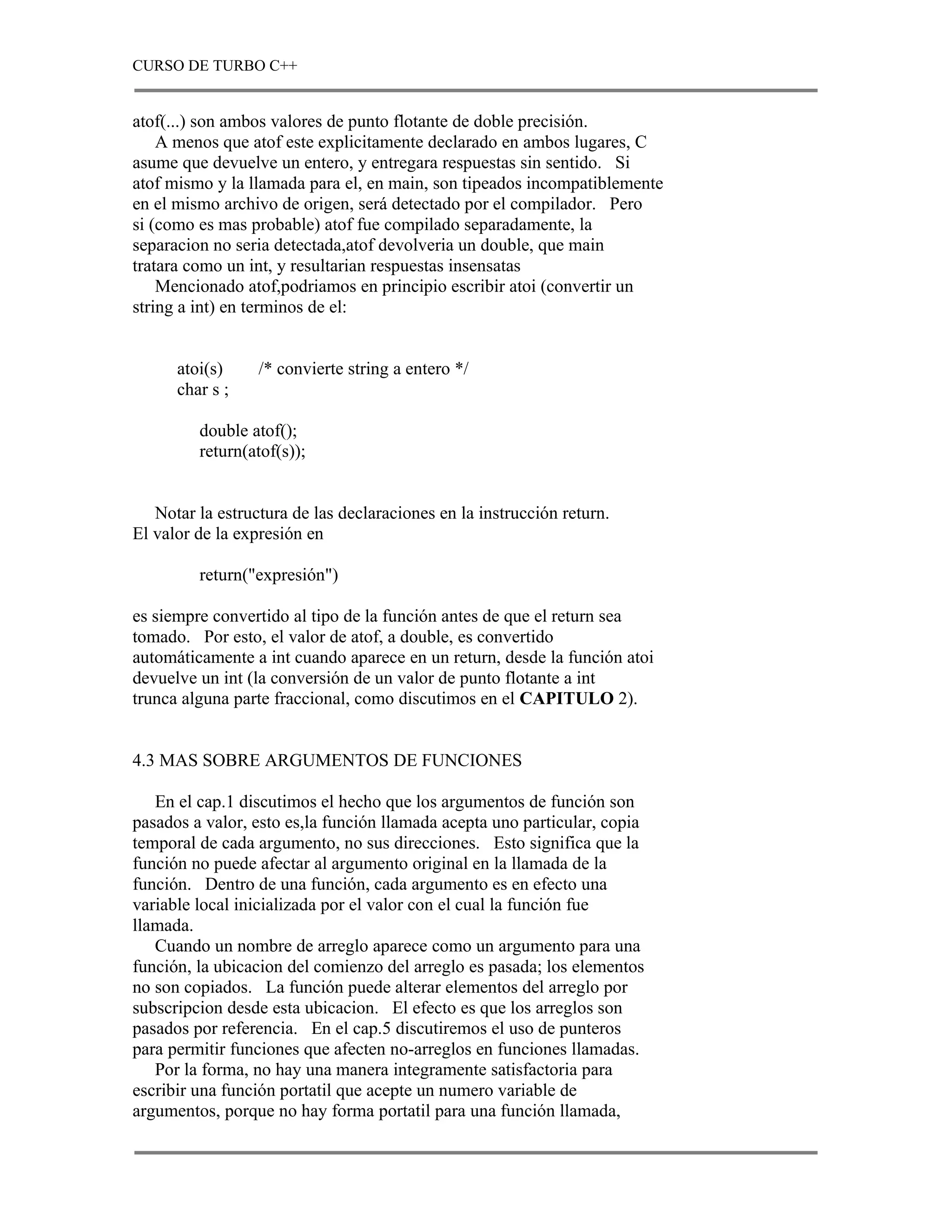 CURSO DE TURBO C++


atof(...) son ambos valores de punto flotante de doble precisión.
    A menos que atof este explicitamente declarado en ambos lugares, C
asume que devuelve un entero, y entregara respuestas sin sentido. Si
atof mismo y la llamada para el, en main, son tipeados incompatiblemente
en el mismo archivo de origen, será detectado por el compilador. Pero
si (como es mas probable) atof fue compilado separadamente, la
separacion no seria detectada,atof devolveria un double, que main
tratara como un int, y resultarian respuestas insensatas
    Mencionado atof,podriamos en principio escribir atoi (convertir un
string a int) en terminos de el:


      atoi(s)     /* convierte string a entero */
      char s ;

         double atof();
         return(atof(s));


   Notar la estructura de las declaraciones en la instrucción return.
El valor de la expresión en

         return("expresión")

es siempre convertido al tipo de la función antes de que el return sea
tomado. Por esto, el valor de atof, a double, es convertido
automáticamente a int cuando aparece en un return, desde la función atoi
devuelve un int (la conversión de un valor de punto flotante a int
trunca alguna parte fraccional, como discutimos en el CAPITULO 2).


4.3 MAS SOBRE ARGUMENTOS DE FUNCIONES

   En el cap.1 discutimos el hecho que los argumentos de función son
pasados a valor, esto es,la función llamada acepta uno particular, copia
temporal de cada argumento, no sus direcciones. Esto significa que la
función no puede afectar al argumento original en la llamada de la
función. Dentro de una función, cada argumento es en efecto una
variable local inicializada por el valor con el cual la función fue
llamada.
   Cuando un nombre de arreglo aparece como un argumento para una
función, la ubicacion del comienzo del arreglo es pasada; los elementos
no son copiados. La función puede alterar elementos del arreglo por
subscripcion desde esta ubicacion. El efecto es que los arreglos son
pasados por referencia. En el cap.5 discutiremos el uso de punteros
para permitir funciones que afecten no-arreglos en funciones llamadas.
   Por la forma, no hay una manera integramente satisfactoria para
escribir una función portatil que acepte un numero variable de
argumentos, porque no hay forma portatil para una función llamada,
 