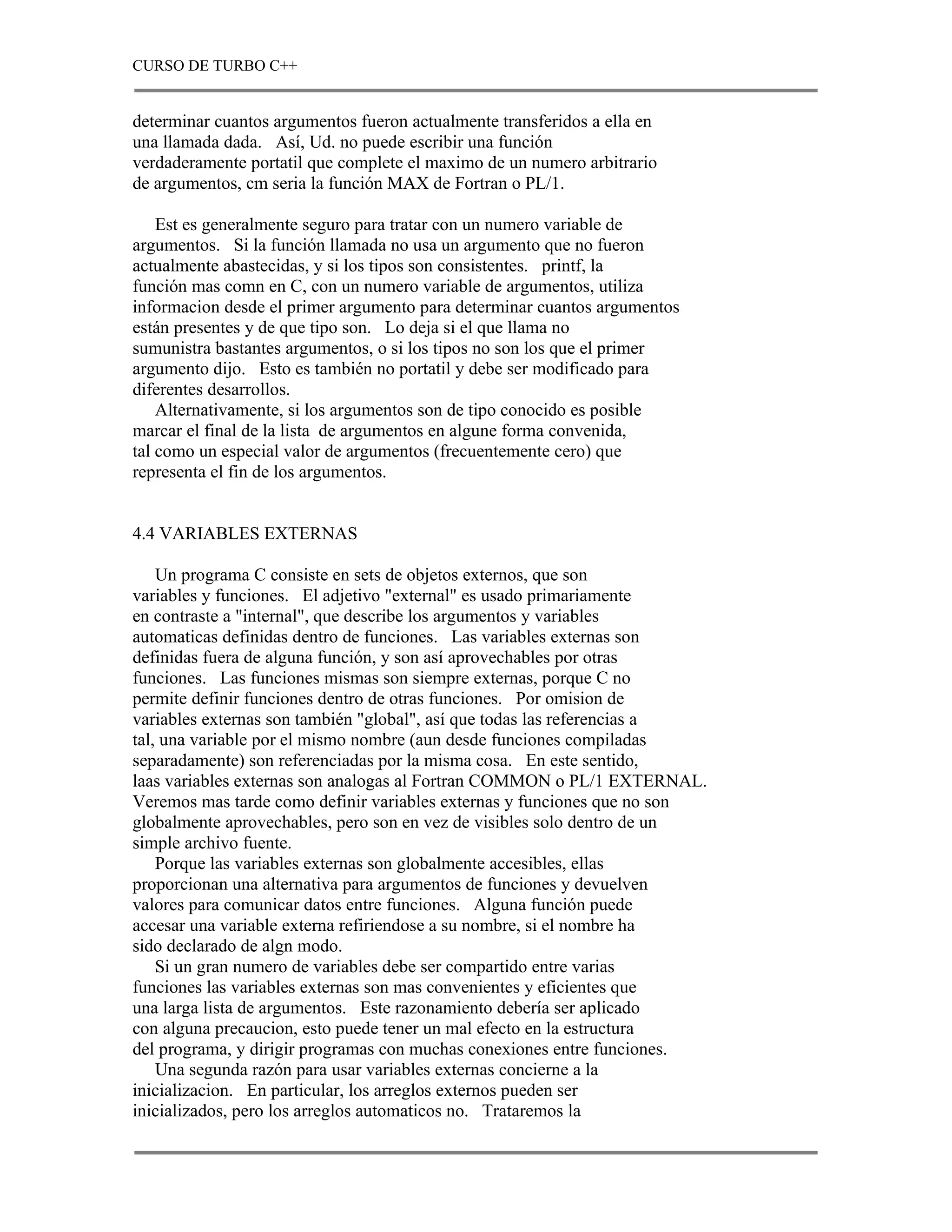 CURSO DE TURBO C++


determinar cuantos argumentos fueron actualmente transferidos a ella en
una llamada dada. Así, Ud. no puede escribir una función
verdaderamente portatil que complete el maximo de un numero arbitrario
de argumentos, cm seria la función MAX de Fortran o PL/1.

    Est es generalmente seguro para tratar con un numero variable de
argumentos. Si la función llamada no usa un argumento que no fueron
actualmente abastecidas, y si los tipos son consistentes. printf, la
función mas comn en C, con un numero variable de argumentos, utiliza
informacion desde el primer argumento para determinar cuantos argumentos
están presentes y de que tipo son. Lo deja si el que llama no
sumunistra bastantes argumentos, o si los tipos no son los que el primer
argumento dijo. Esto es también no portatil y debe ser modificado para
diferentes desarrollos.
    Alternativamente, si los argumentos son de tipo conocido es posible
marcar el final de la lista de argumentos en algune forma convenida,
tal como un especial valor de argumentos (frecuentemente cero) que
representa el fin de los argumentos.


4.4 VARIABLES EXTERNAS

    Un programa C consiste en sets de objetos externos, que son
variables y funciones. El adjetivo "external" es usado primariamente
en contraste a "internal", que describe los argumentos y variables
automaticas definidas dentro de funciones. Las variables externas son
definidas fuera de alguna función, y son así aprovechables por otras
funciones. Las funciones mismas son siempre externas, porque C no
permite definir funciones dentro de otras funciones. Por omision de
variables externas son también "global", así que todas las referencias a
tal, una variable por el mismo nombre (aun desde funciones compiladas
separadamente) son referenciadas por la misma cosa. En este sentido,
laas variables externas son analogas al Fortran COMMON o PL/1 EXTERNAL.
Veremos mas tarde como definir variables externas y funciones que no son
globalmente aprovechables, pero son en vez de visibles solo dentro de un
simple archivo fuente.
    Porque las variables externas son globalmente accesibles, ellas
proporcionan una alternativa para argumentos de funciones y devuelven
valores para comunicar datos entre funciones. Alguna función puede
accesar una variable externa refiriendose a su nombre, si el nombre ha
sido declarado de algn modo.
    Si un gran numero de variables debe ser compartido entre varias
funciones las variables externas son mas convenientes y eficientes que
una larga lista de argumentos. Este razonamiento debería ser aplicado
con alguna precaucion, esto puede tener un mal efecto en la estructura
del programa, y dirigir programas con muchas conexiones entre funciones.
    Una segunda razón para usar variables externas concierne a la
inicializacion. En particular, los arreglos externos pueden ser
inicializados, pero los arreglos automaticos no. Trataremos la
 