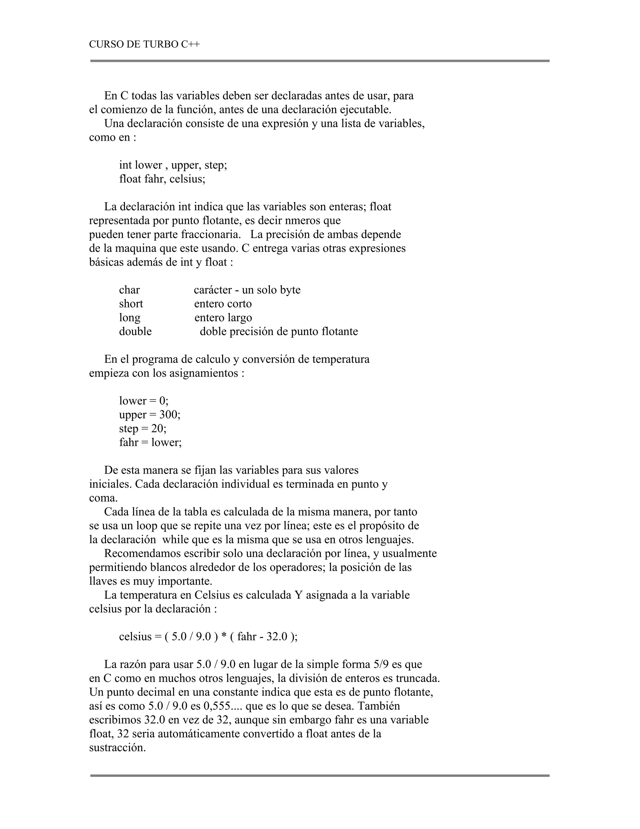 CURSO DE TURBO C++



    En C todas las variables deben ser declaradas antes de usar, para
el comienzo de la función, antes de una declaración ejecutable.
    Una declaración consiste de una expresión y una lista de variables,
como en :

      int lower , upper, step;
      float fahr, celsius;

   La declaración int indica que las variables son enteras; float
representada por punto flotante, es decir nmeros que
pueden tener parte fraccionaria. La precisión de ambas depende
de la maquina que este usando. C entrega varias otras expresiones
básicas además de int y float :

      char             carácter - un solo byte
      short            entero corto
      long             entero largo
      double            doble precisión de punto flotante

  En el programa de calculo y conversión de temperatura
empieza con los asignamientos :

      lower = 0;
      upper = 300;
      step = 20;
      fahr = lower;

    De esta manera se fijan las variables para sus valores
iniciales. Cada declaración individual es terminada en punto y
coma.
    Cada línea de la tabla es calculada de la misma manera, por tanto
se usa un loop que se repite una vez por línea; este es el propósito de
la declaración while que es la misma que se usa en otros lenguajes.
    Recomendamos escribir solo una declaración por línea, y usualmente
permitiendo blancos alrededor de los operadores; la posición de las
llaves es muy importante.
    La temperatura en Celsius es calculada Y asignada a la variable
celsius por la declaración :

      celsius = ( 5.0 / 9.0 ) * ( fahr - 32.0 );

    La razón para usar 5.0 / 9.0 en lugar de la simple forma 5/9 es que
en C como en muchos otros lenguajes, la división de enteros es truncada.
Un punto decimal en una constante indica que esta es de punto flotante,
así es como 5.0 / 9.0 es 0,555.... que es lo que se desea. También
escribimos 32.0 en vez de 32, aunque sin embargo fahr es una variable
float, 32 seria automáticamente convertido a float antes de la
sustracción.
 