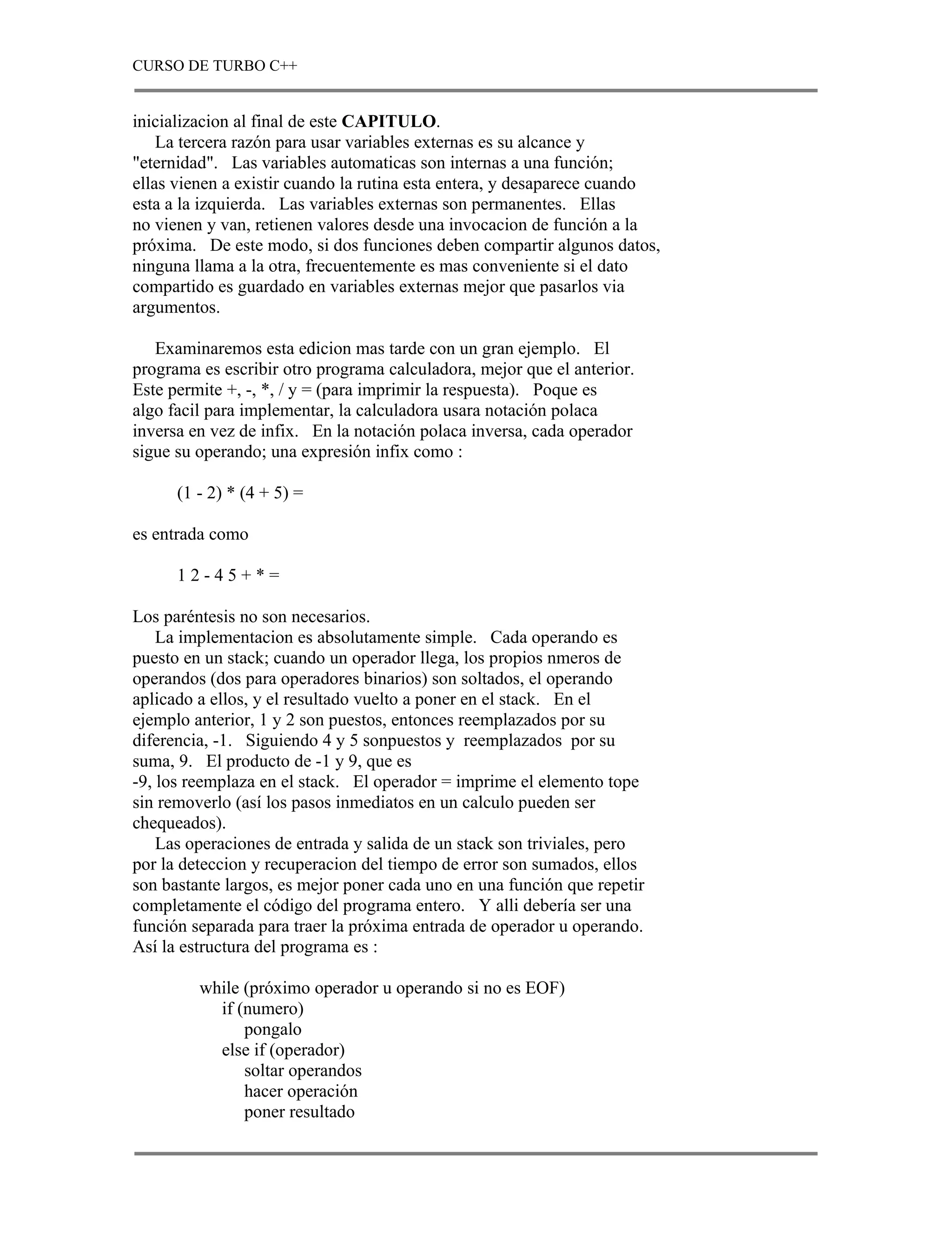 CURSO DE TURBO C++


inicializacion al final de este CAPITULO.
    La tercera razón para usar variables externas es su alcance y
"eternidad". Las variables automaticas son internas a una función;
ellas vienen a existir cuando la rutina esta entera, y desaparece cuando
esta a la izquierda. Las variables externas son permanentes. Ellas
no vienen y van, retienen valores desde una invocacion de función a la
próxima. De este modo, si dos funciones deben compartir algunos datos,
ninguna llama a la otra, frecuentemente es mas conveniente si el dato
compartido es guardado en variables externas mejor que pasarlos via
argumentos.

   Examinaremos esta edicion mas tarde con un gran ejemplo. El
programa es escribir otro programa calculadora, mejor que el anterior.
Este permite +, -, *, / y = (para imprimir la respuesta). Poque es
algo facil para implementar, la calculadora usara notación polaca
inversa en vez de infix. En la notación polaca inversa, cada operador
sigue su operando; una expresión infix como :

      (1 - 2) * (4 + 5) =

es entrada como

      12-45+*=

Los paréntesis no son necesarios.
    La implementacion es absolutamente simple. Cada operando es
puesto en un stack; cuando un operador llega, los propios nmeros de
operandos (dos para operadores binarios) son soltados, el operando
aplicado a ellos, y el resultado vuelto a poner en el stack. En el
ejemplo anterior, 1 y 2 son puestos, entonces reemplazados por su
diferencia, -1. Siguiendo 4 y 5 sonpuestos y reemplazados por su
suma, 9. El producto de -1 y 9, que es
-9, los reemplaza en el stack. El operador = imprime el elemento tope
sin removerlo (así los pasos inmediatos en un calculo pueden ser
chequeados).
    Las operaciones de entrada y salida de un stack son triviales, pero
por la deteccion y recuperacion del tiempo de error son sumados, ellos
son bastante largos, es mejor poner cada uno en una función que repetir
completamente el código del programa entero. Y alli debería ser una
función separada para traer la próxima entrada de operador u operando.
Así la estructura del programa es :

         while (próximo operador u operando si no es EOF)
           if (numero)
               pongalo
           else if (operador)
               soltar operandos
               hacer operación
               poner resultado
 
