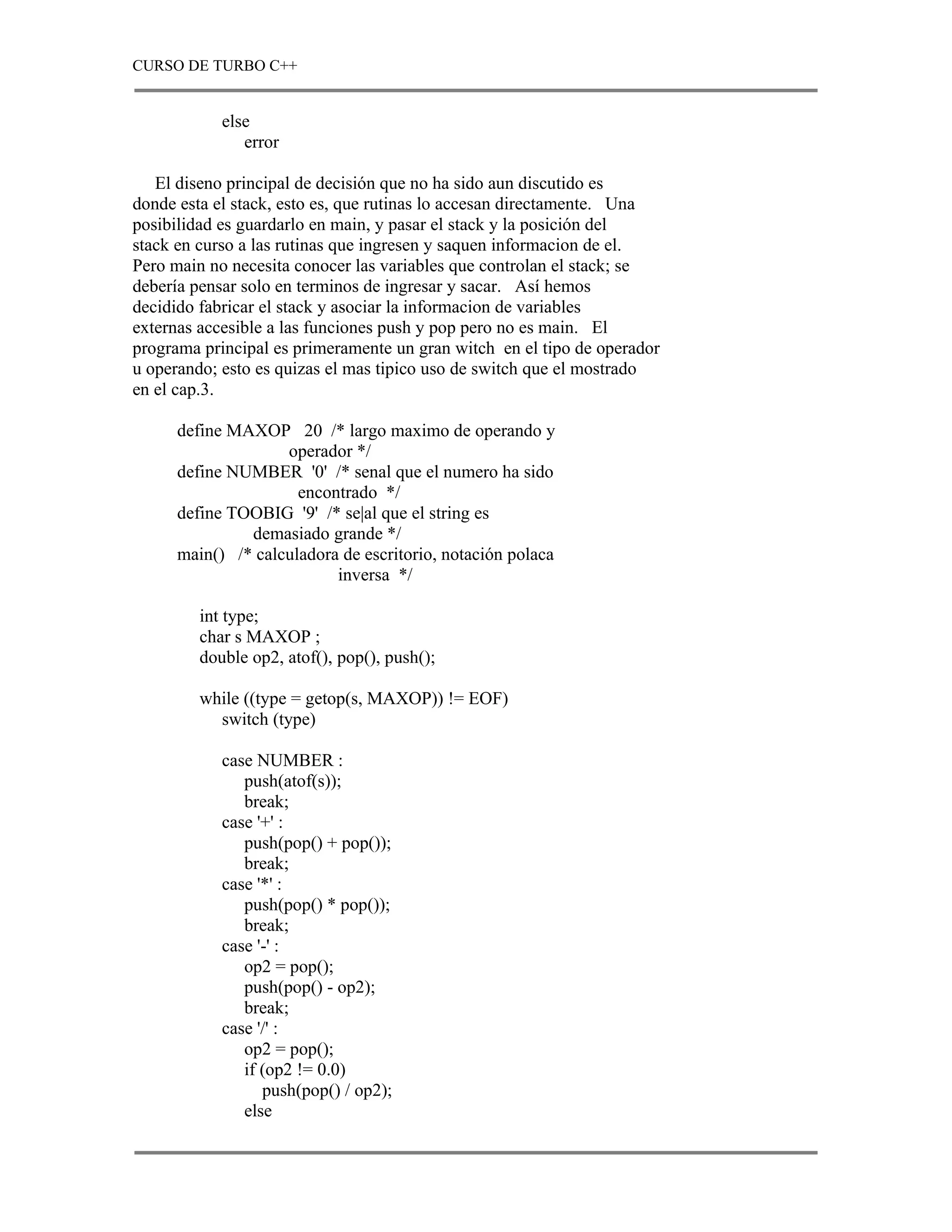 CURSO DE TURBO C++


            else
               error

   El diseno principal de decisión que no ha sido aun discutido es
donde esta el stack, esto es, que rutinas lo accesan directamente. Una
posibilidad es guardarlo en main, y pasar el stack y la posición del
stack en curso a las rutinas que ingresen y saquen informacion de el.
Pero main no necesita conocer las variables que controlan el stack; se
debería pensar solo en terminos de ingresar y sacar. Así hemos
decidido fabricar el stack y asociar la informacion de variables
externas accesible a las funciones push y pop pero no es main. El
programa principal es primeramente un gran witch en el tipo de operador
u operando; esto es quizas el mas tipico uso de switch que el mostrado
en el cap.3.

      define MAXOP 20 /* largo maximo de operando y
                    operador */
      define NUMBER '0' /* senal que el numero ha sido
                      encontrado */
      define TOOBIG '9' /* se|al que el string es
               demasiado grande */
      main() /* calculadora de escritorio, notación polaca
                           inversa */

         int type;
         char s MAXOP ;
         double op2, atof(), pop(), push();

         while ((type = getop(s, MAXOP)) != EOF)
           switch (type)

            case NUMBER :
               push(atof(s));
               break;
            case '+' :
               push(pop() + pop());
               break;
            case '*' :
               push(pop() * pop());
               break;
            case '-' :
               op2 = pop();
               push(pop() - op2);
               break;
            case '/' :
               op2 = pop();
               if (op2 != 0.0)
                  push(pop() / op2);
               else
 
