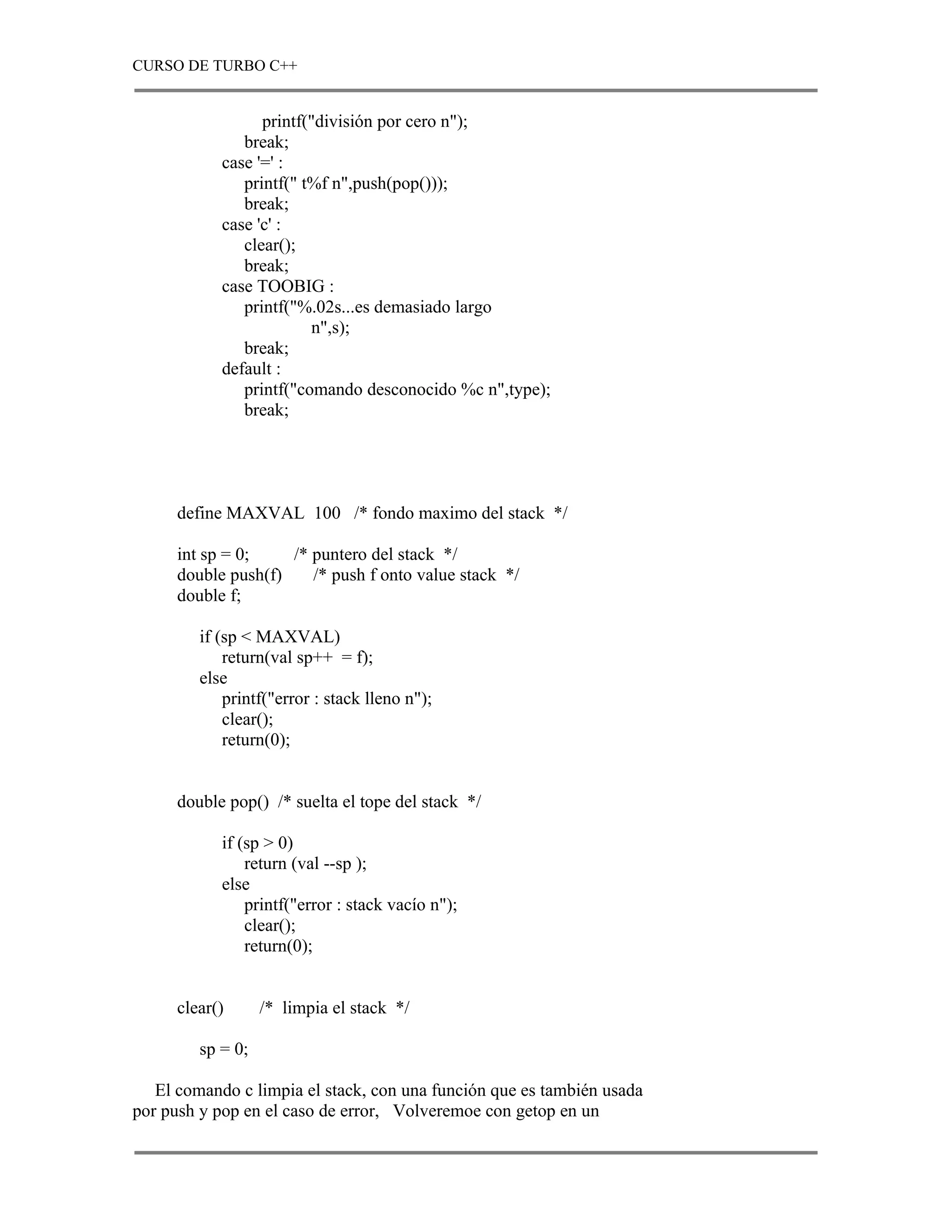 CURSO DE TURBO C++


                  printf("división por cero n");
               break;
            case '=' :
               printf(" t%f n",push(pop()));
               break;
            case 'c' :
               clear();
               break;
            case TOOBIG :
               printf("%.02s...es demasiado largo
                         n",s);
               break;
            default :
               printf("comando desconocido %c n",type);
               break;




      define MAXVAL 100 /* fondo maximo del stack */

      int sp = 0;    /* puntero del stack */
      double push(f)    /* push f onto value stack */
      double f;

         if (sp < MAXVAL)
             return(val sp++ = f);
         else
             printf("error : stack lleno n");
             clear();
             return(0);


      double pop() /* suelta el tope del stack */

            if (sp > 0)
                return (val --sp );
            else
                printf("error : stack vacío n");
                clear();
                return(0);


      clear()      /* limpia el stack */

         sp = 0;

   El comando c limpia el stack, con una función que es también usada
por push y pop en el caso de error, Volveremoe con getop en un
 
