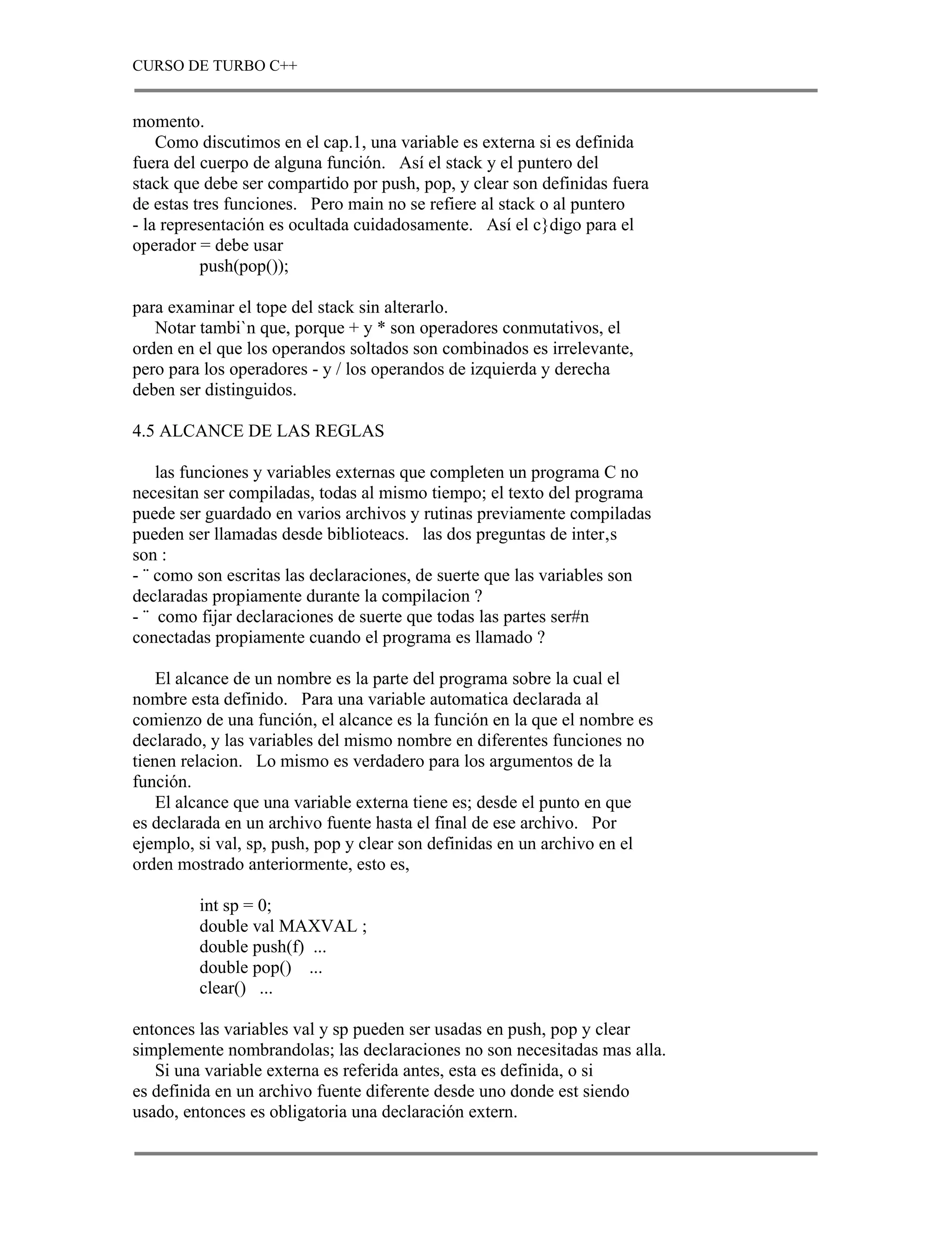 CURSO DE TURBO C++


momento.
    Como discutimos en el cap.1, una variable es externa si es definida
fuera del cuerpo de alguna función. Así el stack y el puntero del
stack que debe ser compartido por push, pop, y clear son definidas fuera
de estas tres funciones. Pero main no se refiere al stack o al puntero
- la representación es ocultada cuidadosamente. Así el c}digo para el
operador = debe usar
          push(pop());

para examinar el tope del stack sin alterarlo.
   Notar tambi`n que, porque + y * son operadores conmutativos, el
orden en el que los operandos soltados son combinados es irrelevante,
pero para los operadores - y / los operandos de izquierda y derecha
deben ser distinguidos.

4.5 ALCANCE DE LAS REGLAS

    las funciones y variables externas que completen un programa C no
necesitan ser compiladas, todas al mismo tiempo; el texto del programa
puede ser guardado en varios archivos y rutinas previamente compiladas
pueden ser llamadas desde biblioteacs. las dos preguntas de inter‚s
son :
- ¨ como son escritas las declaraciones, de suerte que las variables son
declaradas propiamente durante la compilacion ?
- ¨ como fijar declaraciones de suerte que todas las partes ser#n
conectadas propiamente cuando el programa es llamado ?

    El alcance de un nombre es la parte del programa sobre la cual el
nombre esta definido. Para una variable automatica declarada al
comienzo de una función, el alcance es la función en la que el nombre es
declarado, y las variables del mismo nombre en diferentes funciones no
tienen relacion. Lo mismo es verdadero para los argumentos de la
función.
    El alcance que una variable externa tiene es; desde el punto en que
es declarada en un archivo fuente hasta el final de ese archivo. Por
ejemplo, si val, sp, push, pop y clear son definidas en un archivo en el
orden mostrado anteriormente, esto es,

         int sp = 0;
         double val MAXVAL ;
         double push(f) ...
         double pop() ...
         clear() ...

entonces las variables val y sp pueden ser usadas en push, pop y clear
simplemente nombrandolas; las declaraciones no son necesitadas mas alla.
   Si una variable externa es referida antes, esta es definida, o si
es definida en un archivo fuente diferente desde uno donde est siendo
usado, entonces es obligatoria una declaración extern.
 