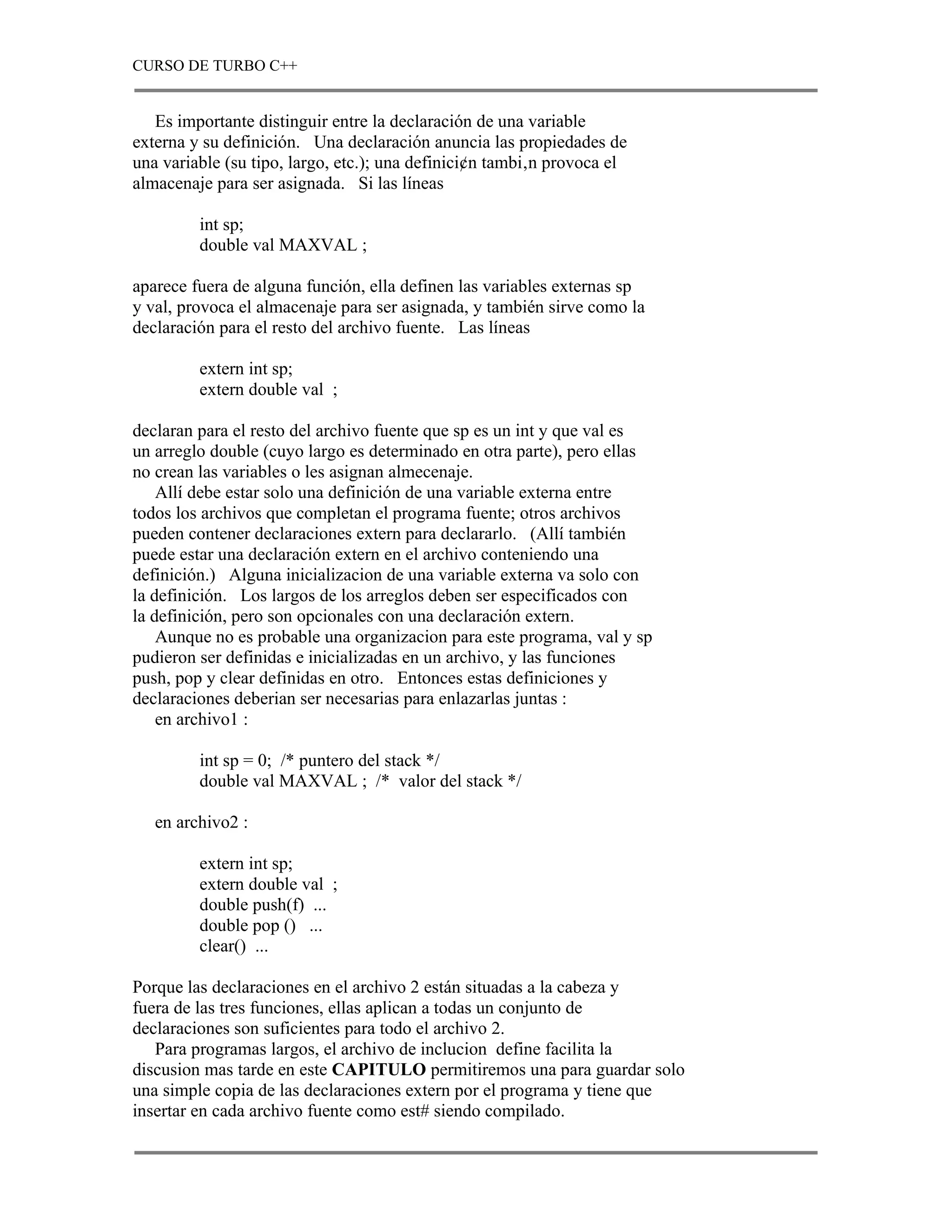 CURSO DE TURBO C++


   Es importante distinguir entre la declaración de una variable
externa y su definición. Una declaración anuncia las propiedades de
una variable (su tipo, largo, etc.); una definici¢n tambi‚n provoca el
almacenaje para ser asignada. Si las líneas

         int sp;
         double val MAXVAL ;

aparece fuera de alguna función, ella definen las variables externas sp
y val, provoca el almacenaje para ser asignada, y también sirve como la
declaración para el resto del archivo fuente. Las líneas

         extern int sp;
         extern double val ;

declaran para el resto del archivo fuente que sp es un int y que val es
un arreglo double (cuyo largo es determinado en otra parte), pero ellas
no crean las variables o les asignan almecenaje.
    Allí debe estar solo una definición de una variable externa entre
todos los archivos que completan el programa fuente; otros archivos
pueden contener declaraciones extern para declararlo. (Allí también
puede estar una declaración extern en el archivo conteniendo una
definición.) Alguna inicializacion de una variable externa va solo con
la definición. Los largos de los arreglos deben ser especificados con
la definición, pero son opcionales con una declaración extern.
    Aunque no es probable una organizacion para este programa, val y sp
pudieron ser definidas e inicializadas en un archivo, y las funciones
push, pop y clear definidas en otro. Entonces estas definiciones y
declaraciones deberian ser necesarias para enlazarlas juntas :
    en archivo1 :

         int sp = 0; /* puntero del stack */
         double val MAXVAL ; /* valor del stack */

   en archivo2 :

         extern int sp;
         extern double val ;
         double push(f) ...
         double pop () ...
         clear() ...

Porque las declaraciones en el archivo 2 están situadas a la cabeza y
fuera de las tres funciones, ellas aplican a todas un conjunto de
declaraciones son suficientes para todo el archivo 2.
   Para programas largos, el archivo de inclucion define facilita la
discusion mas tarde en este CAPITULO permitiremos una para guardar solo
una simple copia de las declaraciones extern por el programa y tiene que
insertar en cada archivo fuente como est# siendo compilado.
 