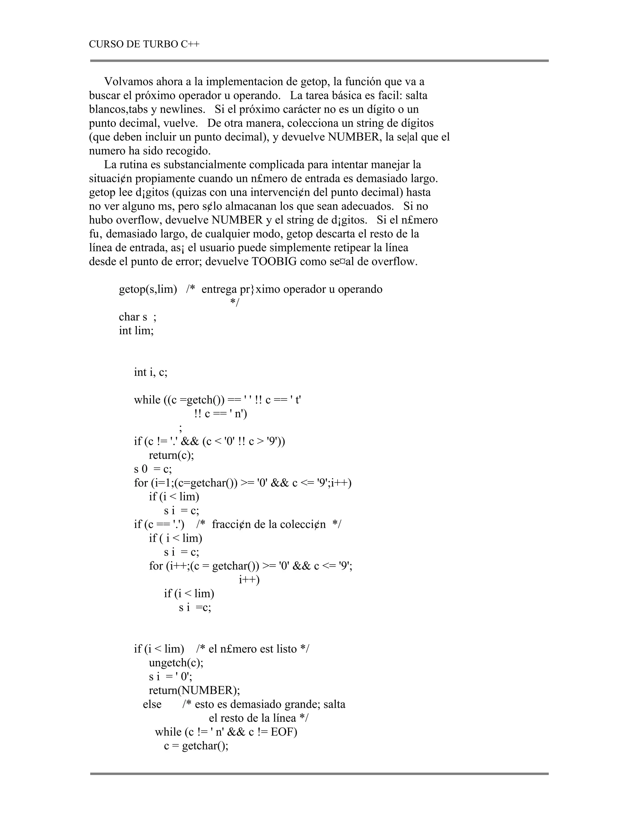 CURSO DE TURBO C++


    Volvamos ahora a la implementacion de getop, la función que va a
buscar el próximo operador u operando. La tarea básica es facil: salta
blancos,tabs y newlines. Si el próximo carácter no es un dígito o un
punto decimal, vuelve. De otra manera, colecciona un string de dígitos
(que deben incluir un punto decimal), y devuelve NUMBER, la se|al que el
numero ha sido recogido.
    La rutina es substancialmente complicada para intentar manejar la
situaci¢n propiamente cuando un n£mero de entrada es demasiado largo.
getop lee d¡gitos (quizas con una intervenci¢n del punto decimal) hasta
no ver alguno ms, pero s¢lo almacanan los que sean adecuados. Si no
hubo overflow, devuelve NUMBER y el string de d¡gitos. Si el n£mero
fu‚ demasiado largo, de cualquier modo, getop descarta el resto de la
línea de entrada, as¡ el usuario puede simplemente retipear la línea
desde el punto de error; devuelve TOOBIG como se¤al de overflow.

     getop(s,lim) /* entrega pr}ximo operador u operando
                           */
     char s ;
     int lim;


        int i, c;

        while ((c =getch()) == ' ' !! c == ' t'
                        !! c == ' n')
                    ;
        if (c != '.' && (c < '0' !! c > '9'))
            return(c);
        s 0 = c;
        for (i=1;(c=getchar()) >= '0' && c <= '9';i++)
            if (i < lim)
                s i = c;
        if (c == '.') /* fracci¢n de la colecci¢n */
            if ( i < lim)
                s i = c;
            for (i++;(c = getchar()) >= '0' && c <= '9';
                                   i++)
                if (i < lim)
                    s i =c;


        if (i < lim) /* el n£mero est listo */
            ungetch(c);
            s i = ' 0';
            return(NUMBER);
           else     /* esto es demasiado grande; salta
                          el resto de la línea */
              while (c != ' n' && c != EOF)
                c = getchar();
 