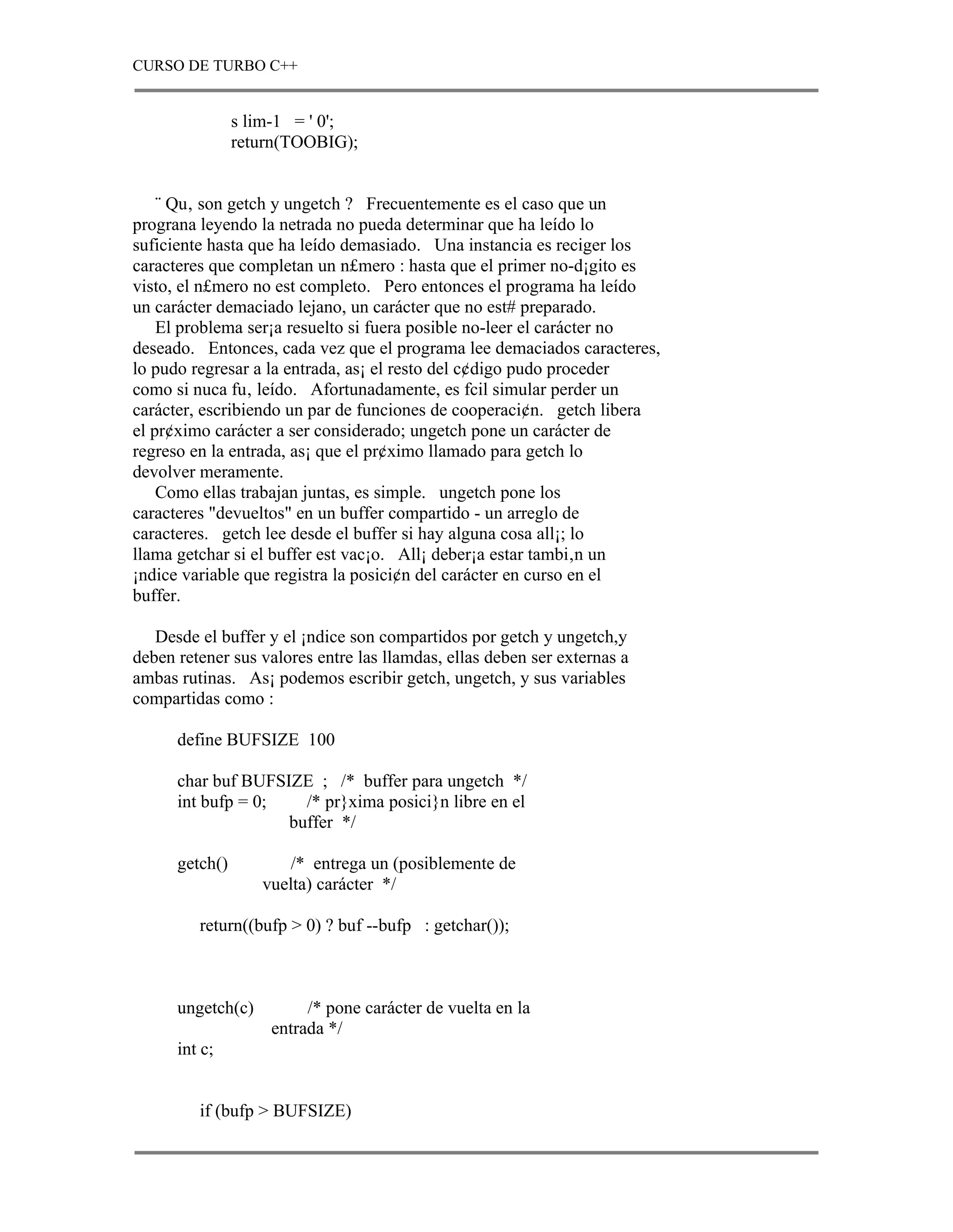 CURSO DE TURBO C++


                s lim-1 = ' 0';
                return(TOOBIG);


    ¨ Qu‚ son getch y ungetch ? Frecuentemente es el caso que un
prograna leyendo la netrada no pueda determinar que ha leído lo
suficiente hasta que ha leído demasiado. Una instancia es reciger los
caracteres que completan un n£mero : hasta que el primer no-d¡gito es
visto, el n£mero no est completo. Pero entonces el programa ha leído
un carácter demaciado lejano, un carácter que no est# preparado.
    El problema ser¡a resuelto si fuera posible no-leer el carácter no
deseado. Entonces, cada vez que el programa lee demaciados caracteres,
lo pudo regresar a la entrada, as¡ el resto del c¢digo pudo proceder
como si nuca fu‚ leído. Afortunadamente, es fcil simular perder un
carácter, escribiendo un par de funciones de cooperaci¢n. getch libera
el pr¢ximo carácter a ser considerado; ungetch pone un carácter de
regreso en la entrada, as¡ que el pr¢ximo llamado para getch lo
devolver meramente.
    Como ellas trabajan juntas, es simple. ungetch pone los
caracteres "devueltos" en un buffer compartido - un arreglo de
caracteres. getch lee desde el buffer si hay alguna cosa all¡; lo
llama getchar si el buffer est vac¡o. All¡ deber¡a estar tambi‚n un
¡ndice variable que registra la posici¢n del carácter en curso en el
buffer.

   Desde el buffer y el ¡ndice son compartidos por getch y ungetch,y
deben retener sus valores entre las llamdas, ellas deben ser externas a
ambas rutinas. As¡ podemos escribir getch, ungetch, y sus variables
compartidas como :

      define BUFSIZE 100

      char buf BUFSIZE ; /* buffer para ungetch */
      int bufp = 0;   /* pr}xima posici}n libre en el
                    buffer */

      getch()          /* entrega un (posiblemente de
                   vuelta) carácter */

         return((bufp > 0) ? buf --bufp : getchar());



      ungetch(c)         /* pone carácter de vuelta en la
                    entrada */
      int c;


         if (bufp > BUFSIZE)
 