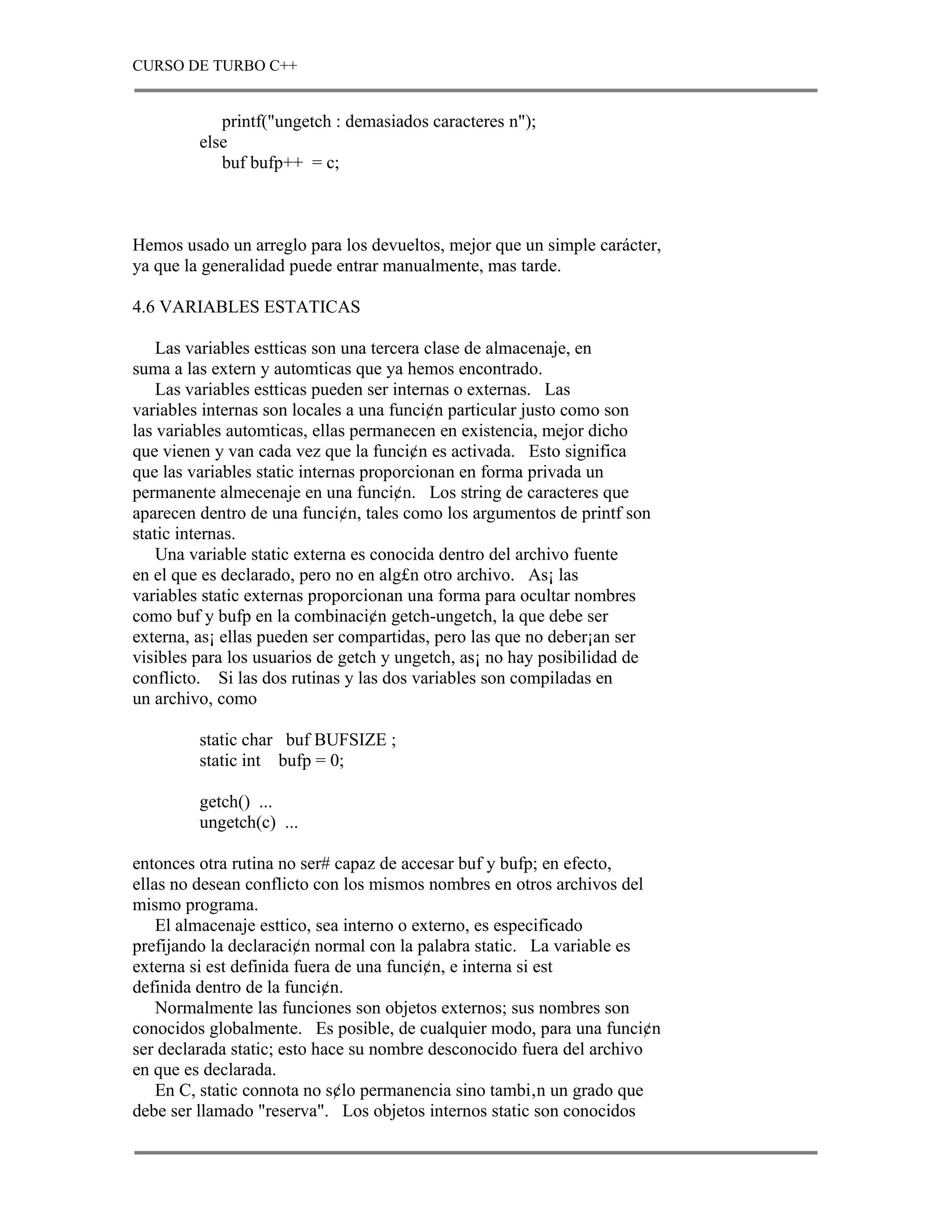 CURSO DE TURBO C++


            printf("ungetch : demasiados caracteres n");
         else
            buf bufp++ = c;



Hemos usado un arreglo para los devueltos, mejor que un simple carácter,
ya que la generalidad puede entrar manualmente, mas tarde.

4.6 VARIABLES ESTATICAS

    Las variables estticas son una tercera clase de almacenaje, en
suma a las extern y automticas que ya hemos encontrado.
    Las variables estticas pueden ser internas o externas. Las
variables internas son locales a una funci¢n particular justo como son
las variables automticas, ellas permanecen en existencia, mejor dicho
que vienen y van cada vez que la funci¢n es activada. Esto significa
que las variables static internas proporcionan en forma privada un
permanente almecenaje en una funci¢n. Los string de caracteres que
aparecen dentro de una funci¢n, tales como los argumentos de printf son
static internas.
    Una variable static externa es conocida dentro del archivo fuente
en el que es declarado, pero no en alg£n otro archivo. As¡ las
variables static externas proporcionan una forma para ocultar nombres
como buf y bufp en la combinaci¢n getch-ungetch, la que debe ser
externa, as¡ ellas pueden ser compartidas, pero las que no deber¡an ser
visibles para los usuarios de getch y ungetch, as¡ no hay posibilidad de
conflicto. Si las dos rutinas y las dos variables son compiladas en
un archivo, como

         static char buf BUFSIZE ;
         static int bufp = 0;

         getch() ...
         ungetch(c) ...

entonces otra rutina no ser# capaz de accesar buf y bufp; en efecto,
ellas no desean conflicto con los mismos nombres en otros archivos del
mismo programa.
    El almacenaje esttico, sea interno o externo, es especificado
prefijando la declaraci¢n normal con la palabra static. La variable es
externa si est definida fuera de una funci¢n, e interna si est
definida dentro de la funci¢n.
    Normalmente las funciones son objetos externos; sus nombres son
conocidos globalmente. Es posible, de cualquier modo, para una funci¢n
ser declarada static; esto hace su nombre desconocido fuera del archivo
en que es declarada.
    En C, static connota no s¢lo permanencia sino tambi‚n un grado que
debe ser llamado "reserva". Los objetos internos static son conocidos
 
