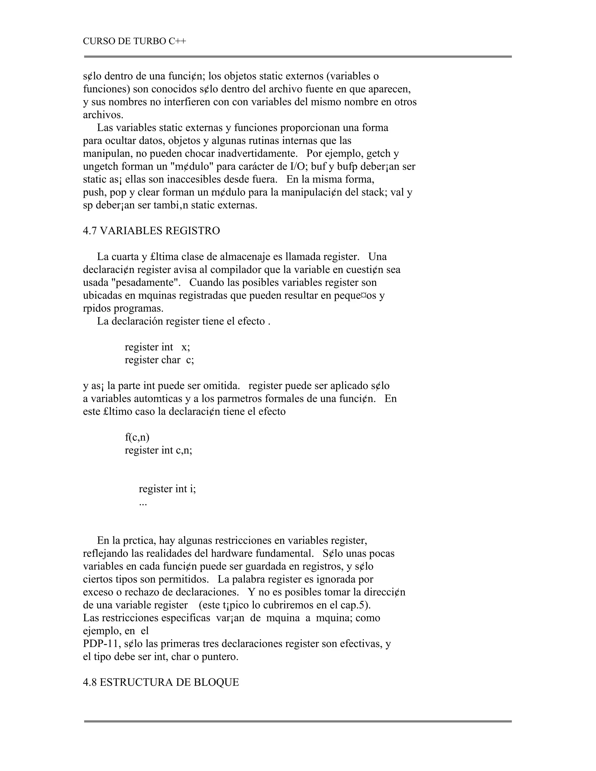 CURSO DE TURBO C++


s¢lo dentro de una funci¢n; los objetos static externos (variables o
funciones) son conocidos s¢lo dentro del archivo fuente en que aparecen,
y sus nombres no interfieren con con variables del mismo nombre en otros
archivos.
    Las variables static externas y funciones proporcionan una forma
para ocultar datos, objetos y algunas rutinas internas que las
manipulan, no pueden chocar inadvertidamente. Por ejemplo, getch y
ungetch forman un "m¢dulo" para carácter de I/O; buf y bufp deber¡an ser
static as¡ ellas son inaccesibles desde fuera. En la misma forma,
push, pop y clear forman un m¢dulo para la manipulaci¢n del stack; val y
sp deber¡an ser tambi‚n static externas.

4.7 VARIABLES REGISTRO

   La cuarta y £ltima clase de almacenaje es llamada register. Una
declaraci¢n register avisa al compilador que la variable en cuesti¢n sea
usada "pesadamente". Cuando las posibles variables register son
ubicadas en mquinas registradas que pueden resultar en peque¤os y
rpidos programas.
   La declaración register tiene el efecto .

         register int x;
         register char c;

y as¡ la parte int puede ser omitida. register puede ser aplicado s¢lo
a variables automticas y a los parmetros formales de una funci¢n. En
este £ltimo caso la declaraci¢n tiene el efecto

         f(c,n)
         register int c,n;


            register int i;
            ...


    En la prctica, hay algunas restricciones en variables register,
reflejando las realidades del hardware fundamental. S¢lo unas pocas
variables en cada funci¢n puede ser guardada en registros, y s¢lo
ciertos tipos son permitidos. La palabra register es ignorada por
exceso o rechazo de declaraciones. Y no es posibles tomar la direcci¢n
de una variable register (este t¡pico lo cubriremos en el cap.5).
Las restricciones especificas var¡an de mquina a mquina; como
ejemplo, en el
PDP-11, s¢lo las primeras tres declaraciones register son efectivas, y
el tipo debe ser int, char o puntero.

4.8 ESTRUCTURA DE BLOQUE
 