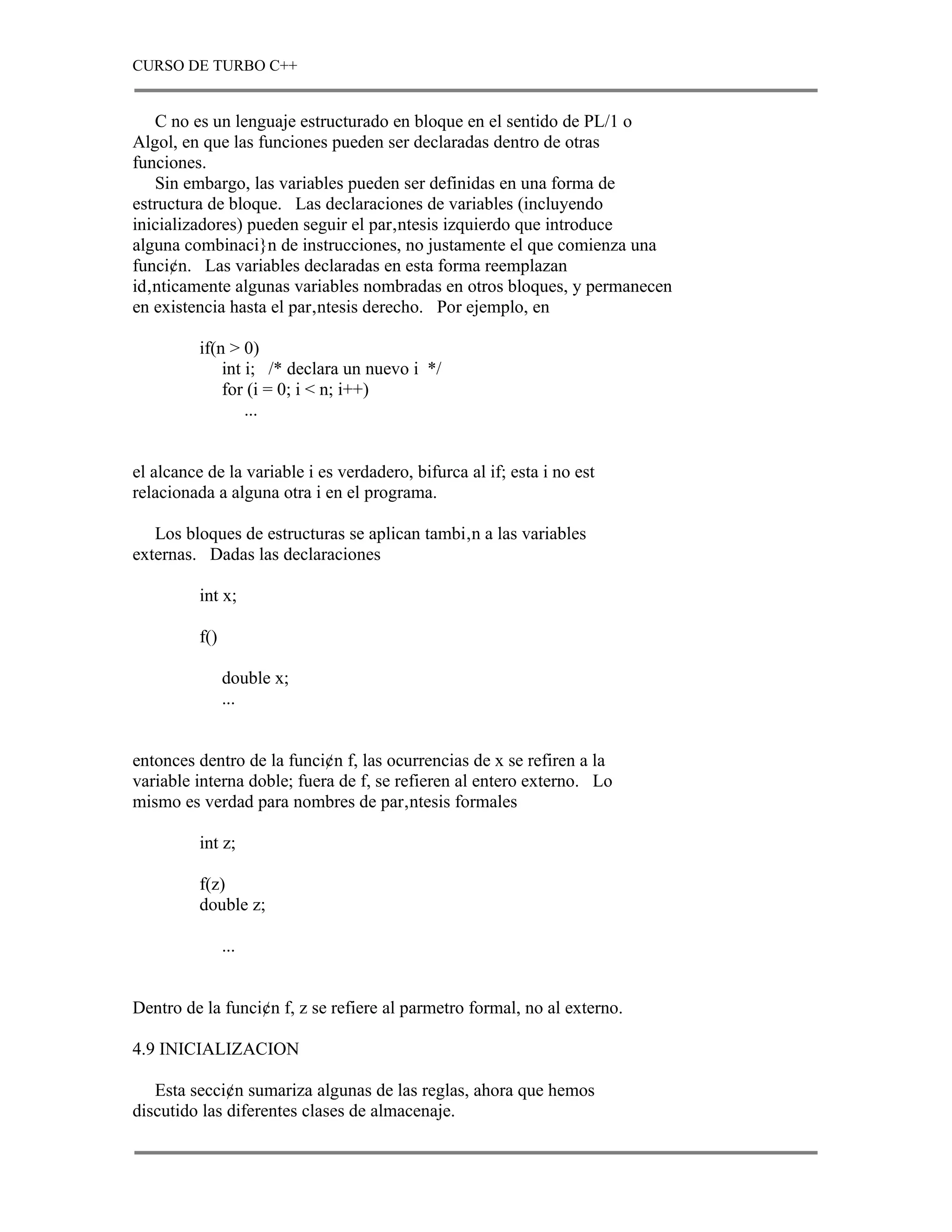 CURSO DE TURBO C++


   C no es un lenguaje estructurado en bloque en el sentido de PL/1 o
Algol, en que las funciones pueden ser declaradas dentro de otras
funciones.
   Sin embargo, las variables pueden ser definidas en una forma de
estructura de bloque. Las declaraciones de variables (incluyendo
inicializadores) pueden seguir el par‚ntesis izquierdo que introduce
alguna combinaci}n de instrucciones, no justamente el que comienza una
funci¢n. Las variables declaradas en esta forma reemplazan
id‚nticamente algunas variables nombradas en otros bloques, y permanecen
en existencia hasta el par‚ntesis derecho. Por ejemplo, en

          if(n > 0)
              int i; /* declara un nuevo i */
              for (i = 0; i < n; i++)
                  ...


el alcance de la variable i es verdadero, bifurca al if; esta i no est
relacionada a alguna otra i en el programa.

   Los bloques de estructuras se aplican tambi‚n a las variables
externas. Dadas las declaraciones

          int x;

          f()

                double x;
                ...


entonces dentro de la funci¢n f, las ocurrencias de x se refiren a la
variable interna doble; fuera de f, se refieren al entero externo. Lo
mismo es verdad para nombres de par‚ntesis formales

          int z;

          f(z)
          double z;

                ...


Dentro de la funci¢n f, z se refiere al parmetro formal, no al externo.

4.9 INICIALIZACION

   Esta secci¢n sumariza algunas de las reglas, ahora que hemos
discutido las diferentes clases de almacenaje.
 