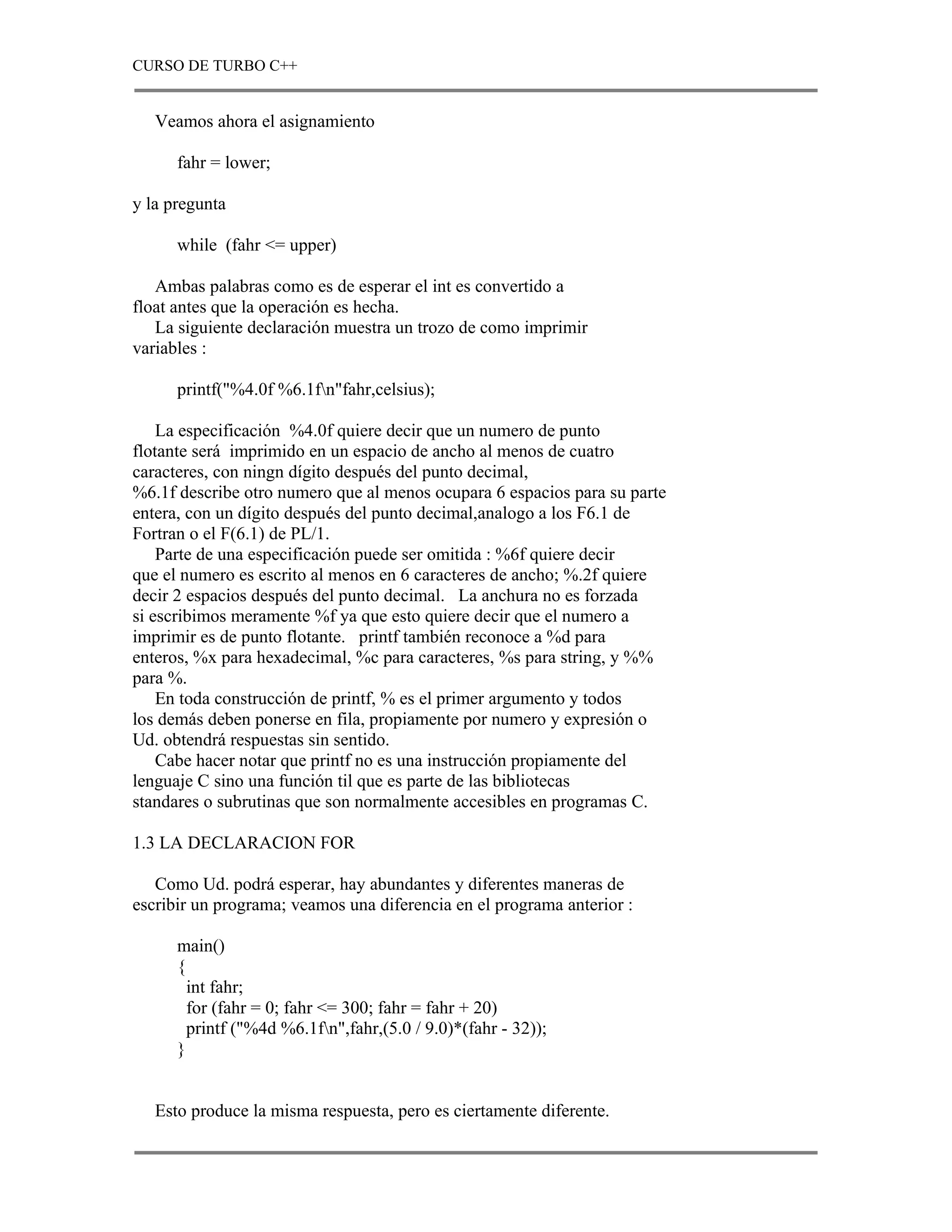 CURSO DE TURBO C++


   Veamos ahora el asignamiento

      fahr = lower;

y la pregunta

      while (fahr <= upper)

   Ambas palabras como es de esperar el int es convertido a
float antes que la operación es hecha.
   La siguiente declaración muestra un trozo de como imprimir
variables :

      printf("%4.0f %6.1fn"fahr,celsius);

    La especificación %4.0f quiere decir que un numero de punto
flotante será imprimido en un espacio de ancho al menos de cuatro
caracteres, con ningn dígito después del punto decimal,
%6.1f describe otro numero que al menos ocupara 6 espacios para su parte
entera, con un dígito después del punto decimal,analogo a los F6.1 de
Fortran o el F(6.1) de PL/1.
    Parte de una especificación puede ser omitida : %6f quiere decir
que el numero es escrito al menos en 6 caracteres de ancho; %.2f quiere
decir 2 espacios después del punto decimal. La anchura no es forzada
si escribimos meramente %f ya que esto quiere decir que el numero a
imprimir es de punto flotante. printf también reconoce a %d para
enteros, %x para hexadecimal, %c para caracteres, %s para string, y %%
para %.
    En toda construcción de printf, % es el primer argumento y todos
los demás deben ponerse en fila, propiamente por numero y expresión o
Ud. obtendrá respuestas sin sentido.
    Cabe hacer notar que printf no es una instrucción propiamente del
lenguaje C sino una función til que es parte de las bibliotecas
standares o subrutinas que son normalmente accesibles en programas C.

1.3 LA DECLARACION FOR

   Como Ud. podrá esperar, hay abundantes y diferentes maneras de
escribir un programa; veamos una diferencia en el programa anterior :

      main()
      {
        int fahr;
        for (fahr = 0; fahr <= 300; fahr = fahr + 20)
        printf ("%4d %6.1fn",fahr,(5.0 / 9.0)*(fahr - 32));
      }


   Esto produce la misma respuesta, pero es ciertamente diferente.
 