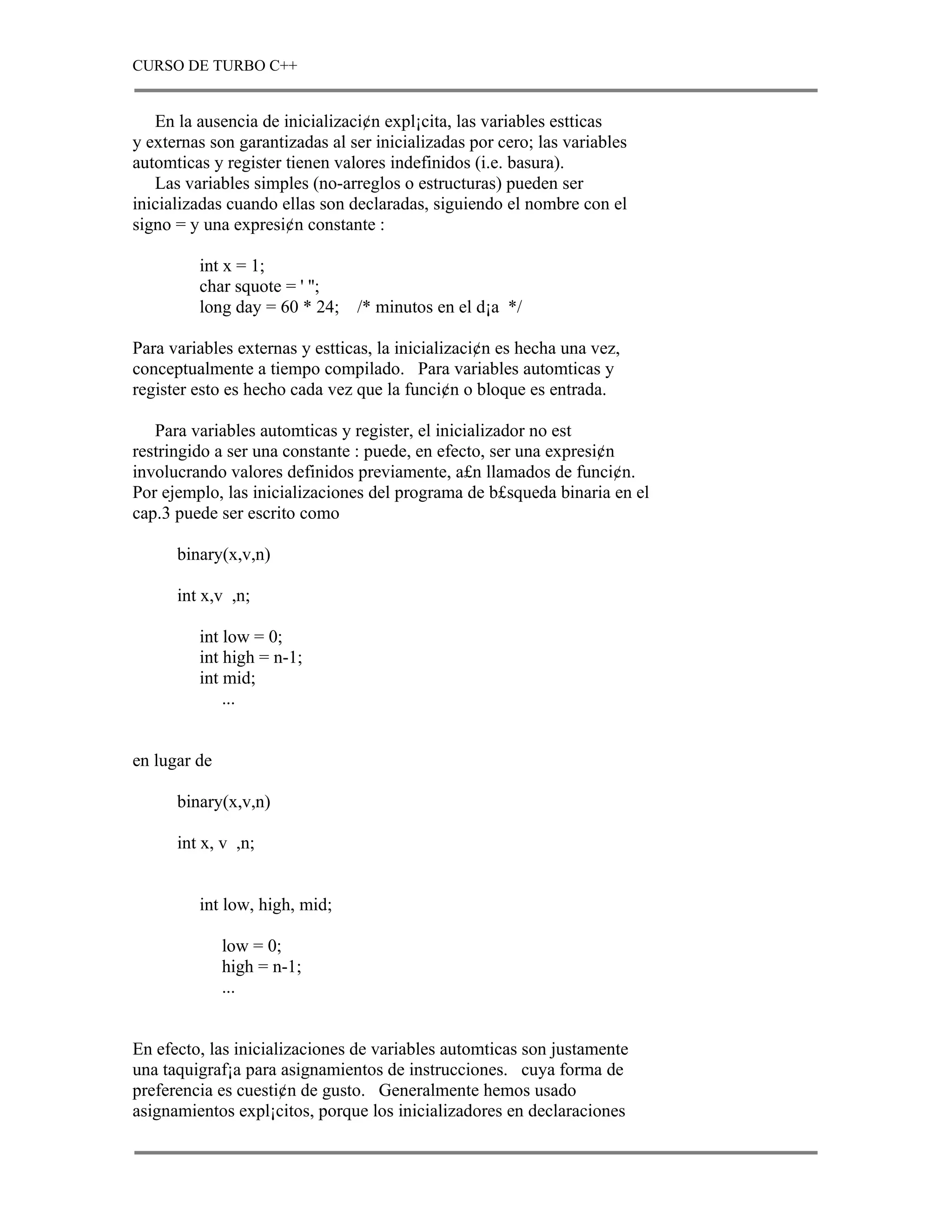 CURSO DE TURBO C++


   En la ausencia de inicializaci¢n expl¡cita, las variables estticas
y externas son garantizadas al ser inicializadas por cero; las variables
automticas y register tienen valores indefinidos (i.e. basura).
   Las variables simples (no-arreglos o estructuras) pueden ser
inicializadas cuando ellas son declaradas, siguiendo el nombre con el
signo = y una expresi¢n constante :

         int x = 1;
         char squote = ' '';
         long day = 60 * 24;    /* minutos en el d¡a */

Para variables externas y estticas, la inicializaci¢n es hecha una vez,
conceptualmente a tiempo compilado. Para variables automticas y
register esto es hecho cada vez que la funci¢n o bloque es entrada.

   Para variables automticas y register, el inicializador no est
restringido a ser una constante : puede, en efecto, ser una expresi¢n
involucrando valores definidos previamente, a£n llamados de funci¢n.
Por ejemplo, las inicializaciones del programa de b£squeda binaria en el
cap.3 puede ser escrito como

      binary(x,v,n)

      int x,v ,n;

         int low = 0;
         int high = n-1;
         int mid;
             ...


en lugar de

      binary(x,v,n)

      int x, v ,n;


         int low, high, mid;

              low = 0;
              high = n-1;
              ...


En efecto, las inicializaciones de variables automticas son justamente
una taquigraf¡a para asignamientos de instrucciones. cuya forma de
preferencia es cuesti¢n de gusto. Generalmente hemos usado
asignamientos expl¡citos, porque los inicializadores en declaraciones
 