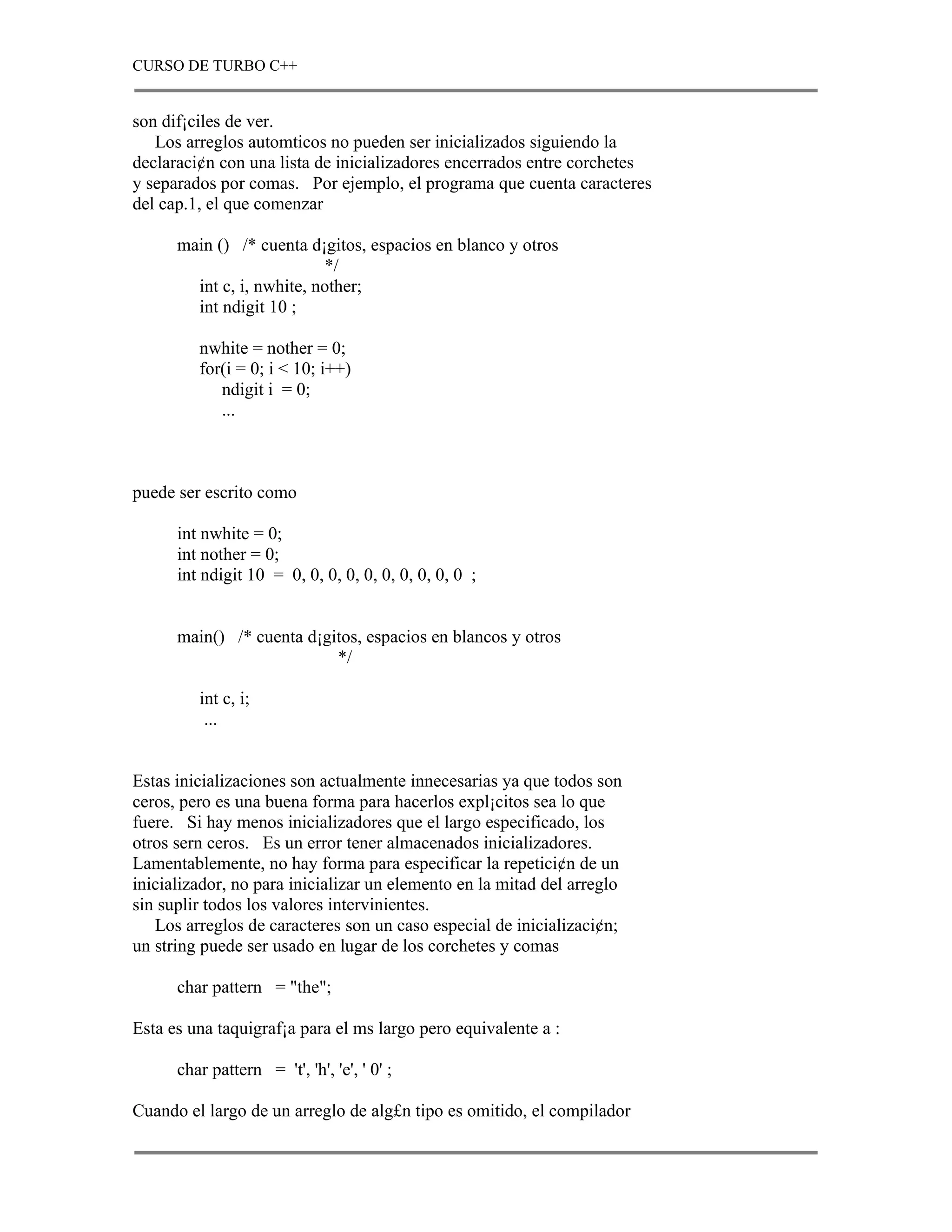 CURSO DE TURBO C++


son dif¡ciles de ver.
   Los arreglos automticos no pueden ser inicializados siguiendo la
declaraci¢n con una lista de inicializadores encerrados entre corchetes
y separados por comas. Por ejemplo, el programa que cuenta caracteres
del cap.1, el que comenzar

      main () /* cuenta d¡gitos, espacios en blanco y otros
                           */
        int c, i, nwhite, nother;
        int ndigit 10 ;

         nwhite = nother = 0;
         for(i = 0; i < 10; i++)
            ndigit i = 0;
            ...



puede ser escrito como

      int nwhite = 0;
      int nother = 0;
      int ndigit 10 = 0, 0, 0, 0, 0, 0, 0, 0, 0, 0 ;


      main() /* cuenta d¡gitos, espacios en blancos y otros
                           */

         int c, i;
          ...


Estas inicializaciones son actualmente innecesarias ya que todos son
ceros, pero es una buena forma para hacerlos expl¡citos sea lo que
fuere. Si hay menos inicializadores que el largo especificado, los
otros sern ceros. Es un error tener almacenados inicializadores.
Lamentablemente, no hay forma para especificar la repetici¢n de un
inicializador, no para inicializar un elemento en la mitad del arreglo
sin suplir todos los valores intervinientes.
   Los arreglos de caracteres son un caso especial de inicializaci¢n;
un string puede ser usado en lugar de los corchetes y comas

      char pattern = "the";

Esta es una taquigraf¡a para el ms largo pero equivalente a :

      char pattern = 't', 'h', 'e', ' 0' ;

Cuando el largo de un arreglo de alg£n tipo es omitido, el compilador
 