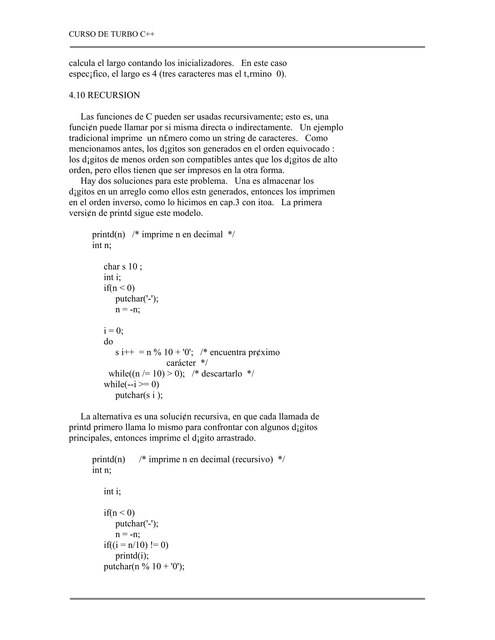 CURSO DE TURBO C++


calcula el largo contando los inicializadores. En este caso
espec¡fico, el largo es 4 (tres caracteres mas el t‚rmino 0).

4.10 RECURSION

   Las funciones de C pueden ser usadas recursivamente; esto es, una
funci¢n puede llamar por si misma directa o indirectamente. Un ejemplo
tradicional imprime un n£mero como un string de caracteres. Como
mencionamos antes, los d¡gitos son generados en el orden equivocado :
los d¡gitos de menos orden son compatibles antes que los d¡gitos de alto
orden, pero ellos tienen que ser impresos en la otra forma.
   Hay dos soluciones para este problema. Una es almacenar los
d¡gitos en un arreglo como ellos estn generados, entonces los imprimen
en el orden inverso, como lo hicimos en cap.3 con itoa. La primera
versi¢n de printd sigue este modelo.

      printd(n) /* imprime n en decimal */
      int n;

         char s 10 ;
         int i;
         if(n < 0)
             putchar('-');
             n = -n;

         i = 0;
         do
             s i++ = n % 10 + '0'; /* encuentra pr¢ximo
                            carácter */
           while((n /= 10) > 0); /* descartarlo */
         while(--i >= 0)
             putchar(s i );

   La alternativa es una soluci¢n recursiva, en que cada llamada de
printd primero llama lo mismo para confrontar con algunos d¡gitos
principales, entonces imprime el d¡gito arrastrado.

      printd(n)    /* imprime n en decimal (recursivo) */
      int n;

         int i;

         if(n < 0)
             putchar('-');
             n = -n;
         if((i = n/10) != 0)
             printd(i);
         putchar(n % 10 + '0');
 