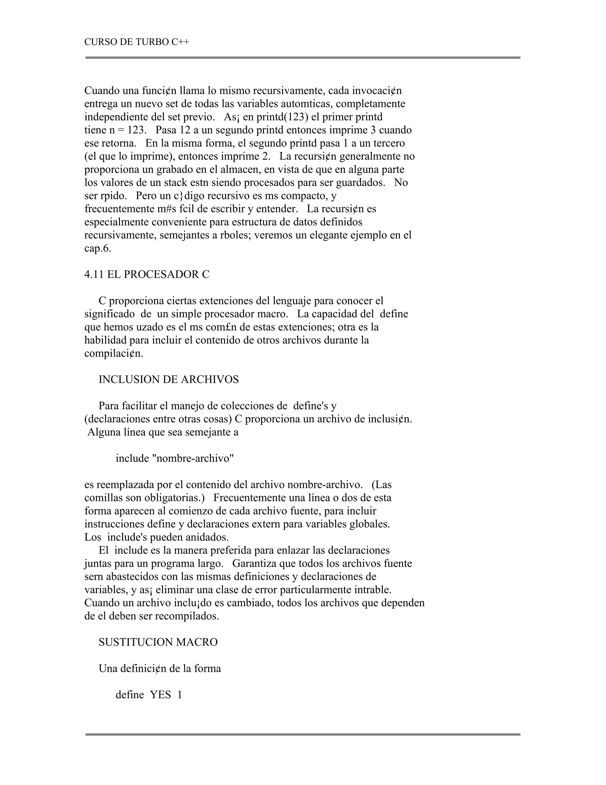 CURSO DE TURBO C++



Cuando una funci¢n llama lo mismo recursivamente, cada invocaci¢n
entrega un nuevo set de todas las variables automticas, completamente
independiente del set previo. As¡ en printd(123) el primer printd
tiene n = 123. Pasa 12 a un segundo printd entonces imprime 3 cuando
ese retorna. En la misma forma, el segundo printd pasa 1 a un tercero
(el que lo imprime), entonces imprime 2. La recursi¢n generalmente no
proporciona un grabado en el almacen, en vista de que en alguna parte
los valores de un stack estn siendo procesados para ser guardados. No
ser rpido. Pero un c}digo recursivo es ms compacto, y
frecuentemente m#s fcil de escribir y entender. La recursi¢n es
especialmente conveniente para estructura de datos definidos
recursivamente, semejantes a rboles; veremos un elegante ejemplo en el
cap.6.

4.11 EL PROCESADOR C

   C proporciona ciertas extenciones del lenguaje para conocer el
significado de un simple procesador macro. La capacidad del define
que hemos uzado es el ms com£n de estas extenciones; otra es la
habilidad para incluir el contenido de otros archivos durante la
compilaci¢n.

   INCLUSION DE ARCHIVOS

   Para facilitar el manejo de colecciones de define's y
(declaraciones entre otras cosas) C proporciona un archivo de inclusi¢n.
 Alguna línea que sea semejante a

      include "nombre-archivo"

es reemplazada por el contenido del archivo nombre-archivo. (Las
comillas son obligatorias.) Frecuentemente una línea o dos de esta
forma aparecen al comienzo de cada archivo fuente, para incluir
instrucciones define y declaraciones extern para variables globales.
Los include's pueden anidados.
    El include es la manera preferida para enlazar las declaraciones
juntas para un programa largo. Garantiza que todos los archivos fuente
sern abastecidos con las mismas definiciones y declaraciones de
variables, y as¡ eliminar una clase de error particularmente intrable.
Cuando un archivo inclu¡do es cambiado, todos los archivos que dependen
de el deben ser recompilados.

   SUSTITUCION MACRO

   Una definici¢n de la forma

      define YES 1
 