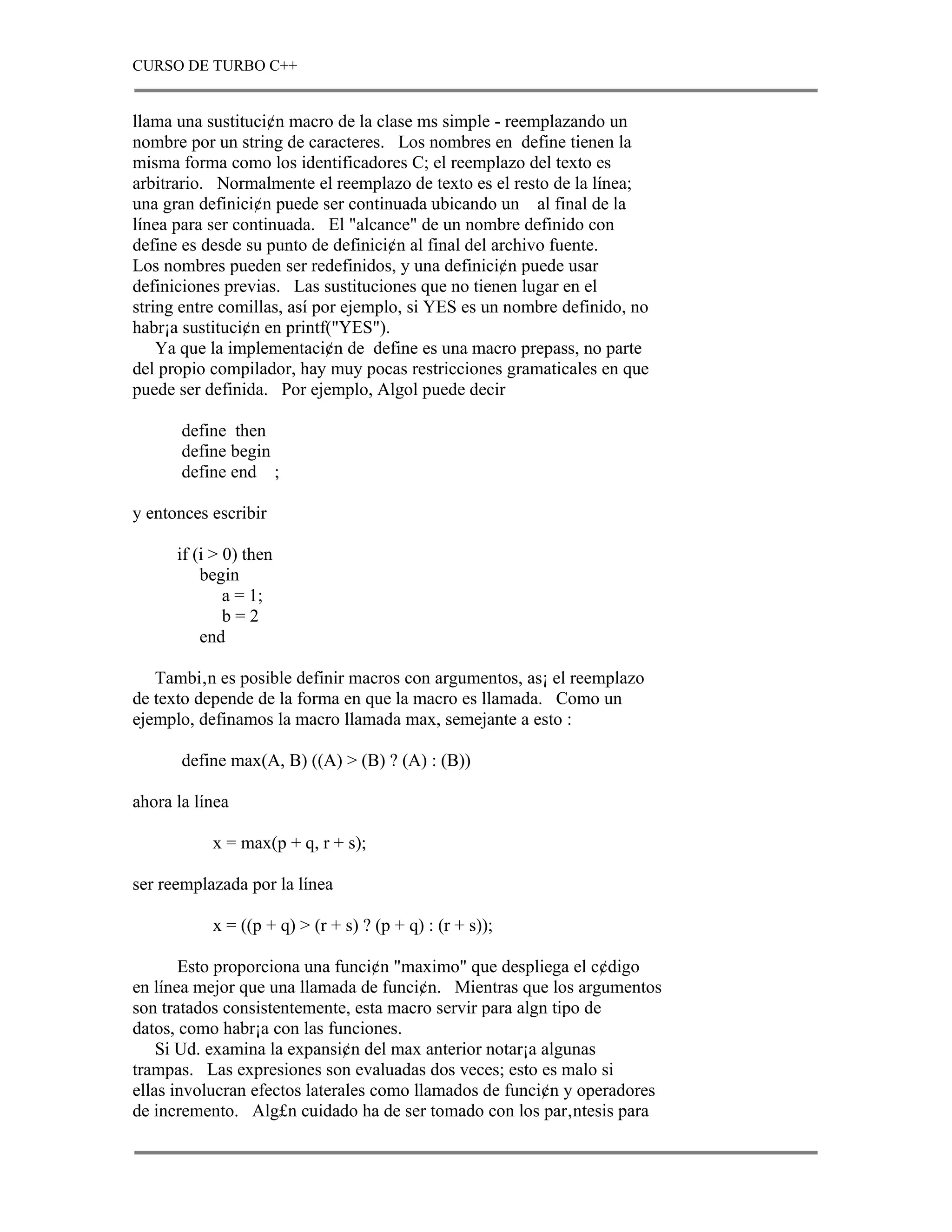 CURSO DE TURBO C++


llama una sustituci¢n macro de la clase ms simple - reemplazando un
nombre por un string de caracteres. Los nombres en define tienen la
misma forma como los identificadores C; el reemplazo del texto es
arbitrario. Normalmente el reemplazo de texto es el resto de la línea;
una gran definici¢n puede ser continuada ubicando un al final de la
línea para ser continuada. El "alcance" de un nombre definido con
define es desde su punto de definici¢n al final del archivo fuente.
Los nombres pueden ser redefinidos, y una definici¢n puede usar
definiciones previas. Las sustituciones que no tienen lugar en el
string entre comillas, así por ejemplo, si YES es un nombre definido, no
habr¡a sustituci¢n en printf("YES").
    Ya que la implementaci¢n de define es una macro prepass, no parte
del propio compilador, hay muy pocas restricciones gramaticales en que
puede ser definida. Por ejemplo, Algol puede decir

       define then
       define begin
       define end ;

y entonces escribir

      if (i > 0) then
          begin
              a = 1;
              b=2
          end

   Tambi‚n es posible definir macros con argumentos, as¡ el reemplazo
de texto depende de la forma en que la macro es llamada. Como un
ejemplo, definamos la macro llamada max, semejante a esto :

       define max(A, B) ((A) > (B) ? (A) : (B))

ahora la línea

           x = max(p + q, r + s);

ser reemplazada por la línea

           x = ((p + q) > (r + s) ? (p + q) : (r + s));

       Esto proporciona una funci¢n "maximo" que despliega el c¢digo
en línea mejor que una llamada de funci¢n. Mientras que los argumentos
son tratados consistentemente, esta macro servir para algn tipo de
datos, como habr¡a con las funciones.
    Si Ud. examina la expansi¢n del max anterior notar¡a algunas
trampas. Las expresiones son evaluadas dos veces; esto es malo si
ellas involucran efectos laterales como llamados de funci¢n y operadores
de incremento. Alg£n cuidado ha de ser tomado con los par‚ntesis para
 