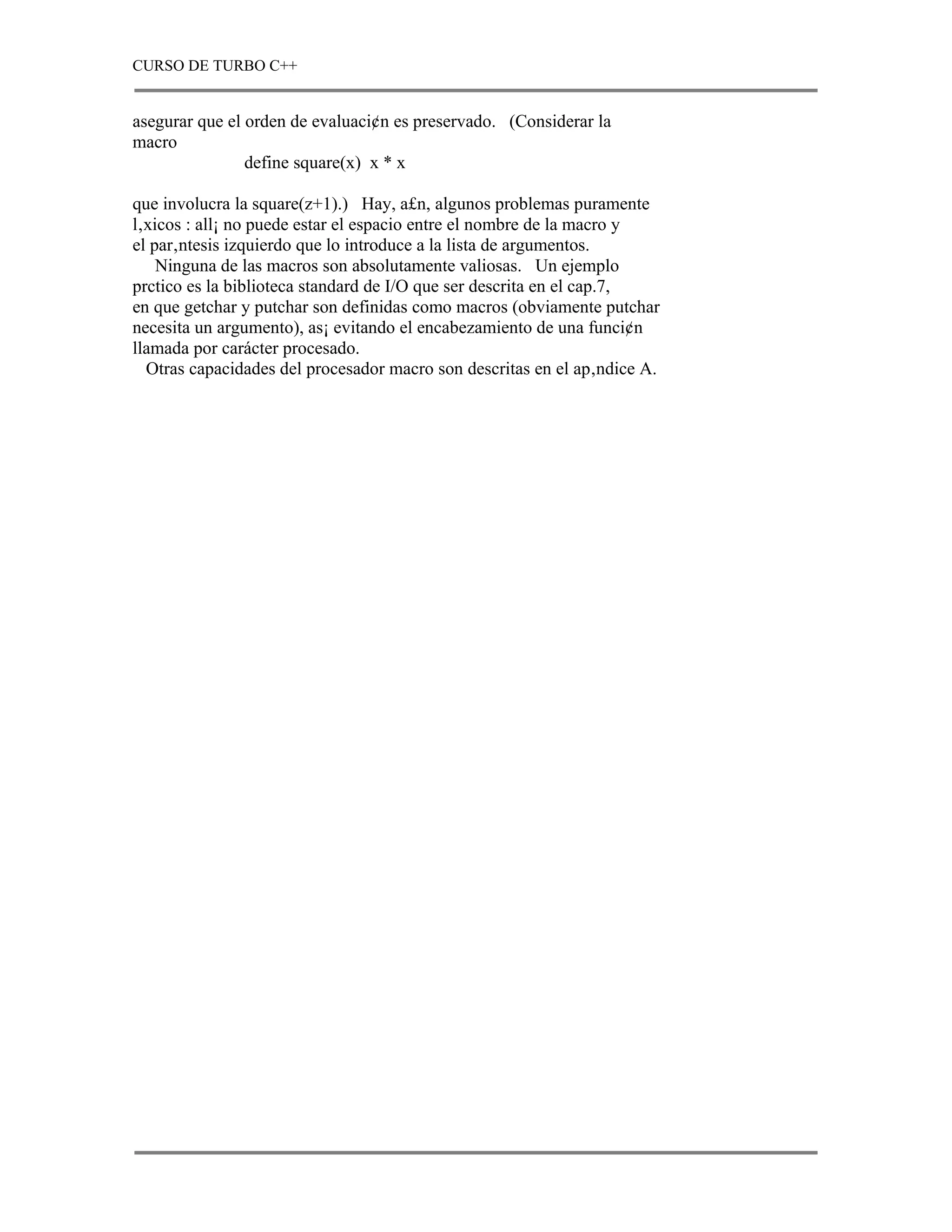 CURSO DE TURBO C++


asegurar que el orden de evaluaci¢n es preservado. (Considerar la
macro
                define square(x) x * x

que involucra la square(z+1).) Hay, a£n, algunos problemas puramente
l‚xicos : all¡ no puede estar el espacio entre el nombre de la macro y
el par‚ntesis izquierdo que lo introduce a la lista de argumentos.
    Ninguna de las macros son absolutamente valiosas. Un ejemplo
prctico es la biblioteca standard de I/O que ser descrita en el cap.7,
en que getchar y putchar son definidas como macros (obviamente putchar
necesita un argumento), as¡ evitando el encabezamiento de una funci¢n
llamada por carácter procesado.
  Otras capacidades del procesador macro son descritas en el ap‚ndice A.
 