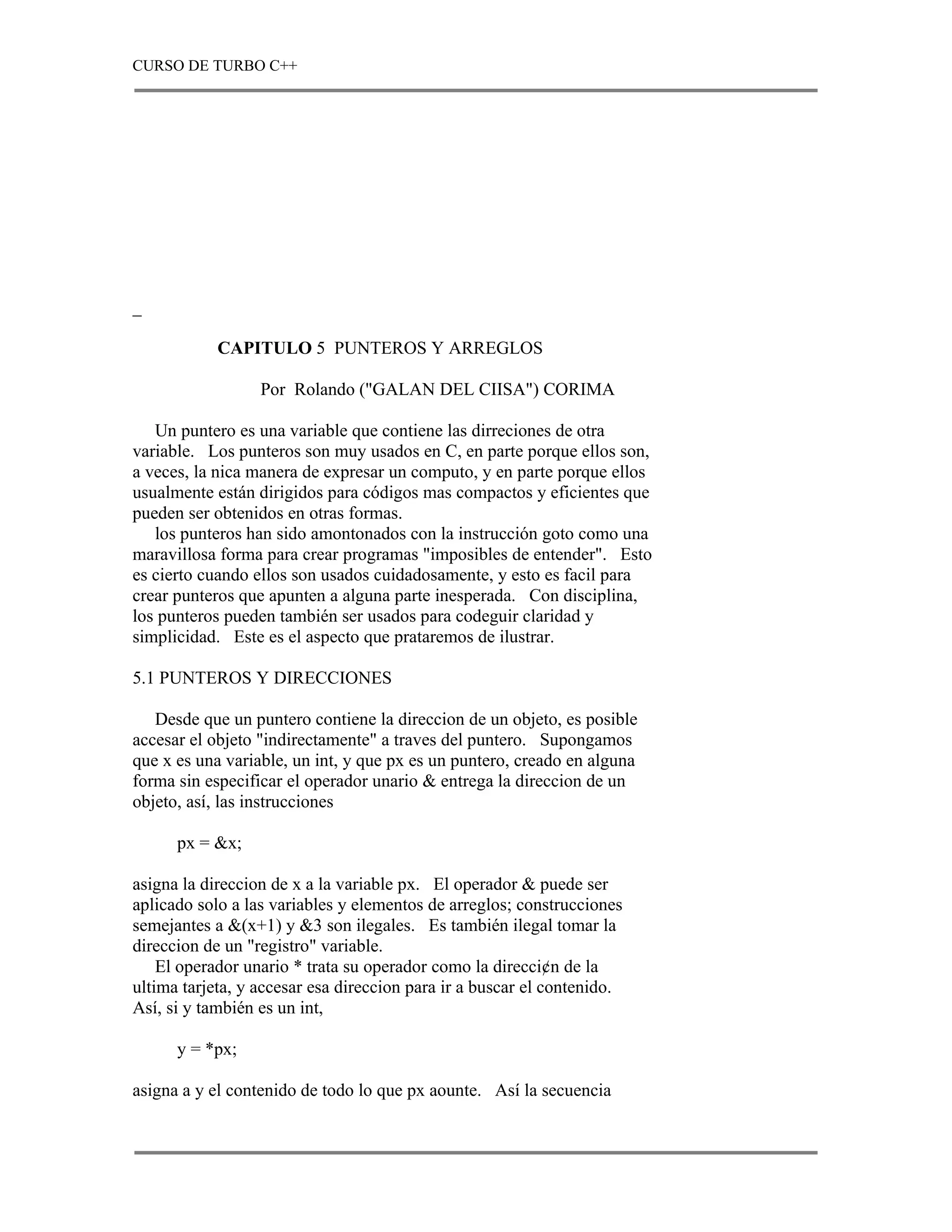 CURSO DE TURBO C++




_

            CAPITULO 5 PUNTEROS Y ARREGLOS

                  Por Rolando ("GALAN DEL CIISA") CORIMA

   Un puntero es una variable que contiene las dirreciones de otra
variable. Los punteros son muy usados en C, en parte porque ellos son,
a veces, la nica manera de expresar un computo, y en parte porque ellos
usualmente están dirigidos para códigos mas compactos y eficientes que
pueden ser obtenidos en otras formas.
   los punteros han sido amontonados con la instrucción goto como una
maravillosa forma para crear programas "imposibles de entender". Esto
es cierto cuando ellos son usados cuidadosamente, y esto es facil para
crear punteros que apunten a alguna parte inesperada. Con disciplina,
los punteros pueden también ser usados para codeguir claridad y
simplicidad. Este es el aspecto que prataremos de ilustrar.

5.1 PUNTEROS Y DIRECCIONES

   Desde que un puntero contiene la direccion de un objeto, es posible
accesar el objeto "indirectamente" a traves del puntero. Supongamos
que x es una variable, un int, y que px es un puntero, creado en alguna
forma sin especificar el operador unario & entrega la direccion de un
objeto, así, las instrucciones

      px = &x;

asigna la direccion de x a la variable px. El operador & puede ser
aplicado solo a las variables y elementos de arreglos; construcciones
semejantes a &(x+1) y &3 son ilegales. Es también ilegal tomar la
direccion de un "registro" variable.
    El operador unario * trata su operador como la direcci¢n de la
ultima tarjeta, y accesar esa direccion para ir a buscar el contenido.
Así, si y también es un int,

      y = *px;

asigna a y el contenido de todo lo que px aounte. Así la secuencia
 