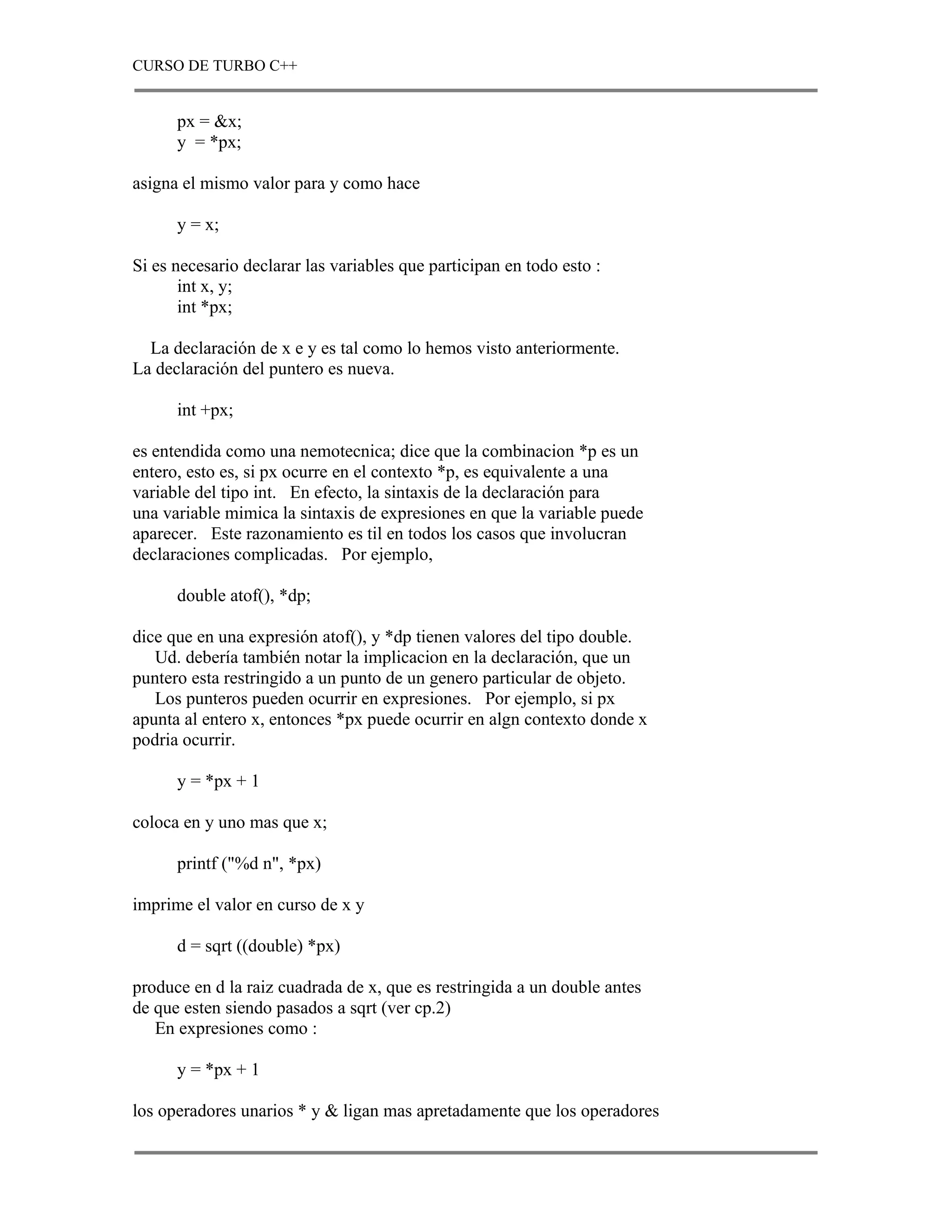 CURSO DE TURBO C++


      px = &x;
      y = *px;

asigna el mismo valor para y como hace

      y = x;

Si es necesario declarar las variables que participan en todo esto :
       int x, y;
       int *px;

  La declaración de x e y es tal como lo hemos visto anteriormente.
La declaración del puntero es nueva.

      int +px;

es entendida como una nemotecnica; dice que la combinacion *p es un
entero, esto es, si px ocurre en el contexto *p, es equivalente a una
variable del tipo int. En efecto, la sintaxis de la declaración para
una variable mimica la sintaxis de expresiones en que la variable puede
aparecer. Este razonamiento es til en todos los casos que involucran
declaraciones complicadas. Por ejemplo,

      double atof(), *dp;

dice que en una expresión atof(), y *dp tienen valores del tipo double.
   Ud. debería también notar la implicacion en la declaración, que un
puntero esta restringido a un punto de un genero particular de objeto.
   Los punteros pueden ocurrir en expresiones. Por ejemplo, si px
apunta al entero x, entonces *px puede ocurrir en algn contexto donde x
podria ocurrir.

      y = *px + 1

coloca en y uno mas que x;

      printf ("%d n", *px)

imprime el valor en curso de x y

      d = sqrt ((double) *px)

produce en d la raiz cuadrada de x, que es restringida a un double antes
de que esten siendo pasados a sqrt (ver cp.2)
   En expresiones como :

      y = *px + 1

los operadores unarios * y & ligan mas apretadamente que los operadores
 