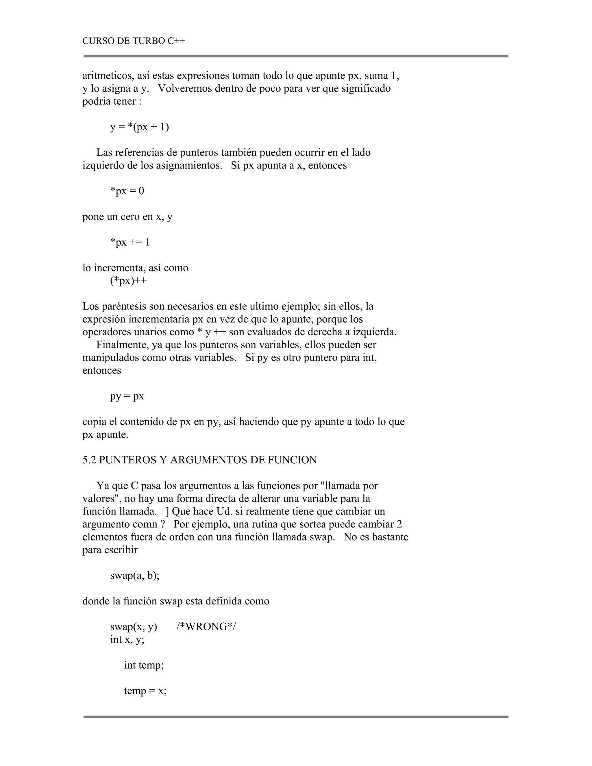 CURSO DE TURBO C++


aritmeticos, así estas expresiones toman todo lo que apunte px, suma 1,
y lo asigna a y. Volveremos dentro de poco para ver que significado
podria tener :

      y = *(px + 1)

   Las referencias de punteros también pueden ocurrir en el lado
izquierdo de los asignamientos. Si px apunta a x, entonces

      *px = 0

pone un cero en x, y

      *px += 1

lo incrementa, así como
       (*px)++

Los paréntesis son necesarios en este ultimo ejemplo; sin ellos, la
expresión incrementaria px en vez de que lo apunte, porque los
operadores unarios como * y ++ son evaluados de derecha a izquierda.
   Finalmente, ya que los punteros son variables, ellos pueden ser
manipulados como otras variables. Si py es otro puntero para int,
entonces

      py = px

copia el contenido de px en py, así haciendo que py apunte a todo lo que
px apunte.

5.2 PUNTEROS Y ARGUMENTOS DE FUNCION

   Ya que C pasa los argumentos a las funciones por "llamada por
valores", no hay una forma directa de alterar una variable para la
función llamada. ] Que hace Ud. si realmente tiene que cambiar un
argumento comn ? Por ejemplo, una rutina que sortea puede cambiar 2
elementos fuera de orden con una función llamada swap. No es bastante
para escribir

      swap(a, b);

donde la función swap esta definida como

      swap(x, y)       /*WRONG*/
      int x, y;

         int temp;

         temp = x;
 